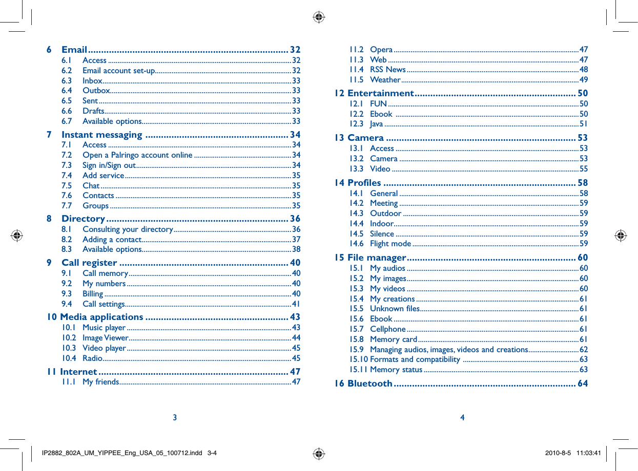 3 46 Email ............................................................................. 326.1 Access ..................................................................................................326.2  Email account set-up.........................................................................326.3 Inbox .....................................................................................................336.4 Outbox .................................................................................................336.5 Sent .......................................................................................................336.6 Drafts....................................................................................................336.7 Available options ................................................................................337 Instant messaging  ....................................................... 347.1 Access ..................................................................................................347.2  Open a Palringo account online ....................................................347.3  Sign in/Sign out ...................................................................................347.4 Add service .........................................................................................357.5 Chat ......................................................................................................357.6 Contacts ..............................................................................................357.7 Groups .................................................................................................358 Directory ...................................................................... 368.1  Consulting your directory ...............................................................368.2  Adding a contact ................................................................................378.3 Available options ................................................................................389 Call register ................................................................. 409.1 Call memory .......................................................................................409.2 My numbers ........................................................................................409.3 Billing ....................................................................................................409.4 Call settings .........................................................................................4110 Media applications ....................................................... 4310.1 Music player ........................................................................................4310.2 Image Viewer .......................................................................................4410.3 Video player ........................................................................................4510.4 Radio .....................................................................................................4511 Internet ......................................................................... 4711.1 My friends ............................................................................................4711.2 Opera ...................................................................................................4711.3 Web ......................................................................................................4711.4 RSS News ............................................................................................4811.5 Weather ...............................................................................................4912 Entertainment .............................................................. 5012.1 FUN ......................................................................................................5012.2 Ebook  ..................................................................................................5012.3 Java ........................................................................................................5113 Camera ......................................................................... 5313.1 Access ..................................................................................................5313.2 Camera ................................................................................................5313.3 Video ....................................................................................................5514 Profiles .......................................................................... 5814.1 General ................................................................................................5814.2 Meeting ................................................................................................5914.3 Outdoor ..............................................................................................5914.4 Indoor...................................................................................................5914.5 Silence ..................................................................................................5914.6 Flight mode .........................................................................................5915 File manager ................................................................. 6015.1 My audios ............................................................................................6015.2 My images ............................................................................................6015.3 My videos ............................................................................................6015.4 My creations .......................................................................................6115.5 Unknown files .....................................................................................6115.6 Ebook ...................................................................................................6115.7 Cellphone ............................................................................................6115.8 Memory card ......................................................................................6115.9  Managing audios, images, videos and creations ...........................6215.10 Formats and compatibility  ..............................................................6315.11 Memory status ...................................................................................6316 Bluetooth ...................................................................... 64IP2882_802A_UM_YIPPEE_Eng_USA_05_100712.indd   3-4IP2882_802A_UM_YIPPEE_Eng_USA_05_100712.indd   3-42010-8-5   11:03:412010-8-5   11:03:41