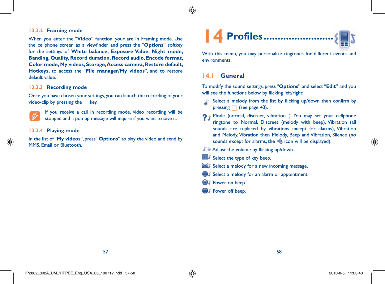 57 5813.3.2 Framing modeWhen you enter the “Video” function, your are in Framing mode. Use the cellphone screen as a viewfinder and press the “Options” softkey for the settings of White balance, Exposure Value, Night mode, Banding, Quality, Record duration, Record audio, Encode format, Color mode, My videos, Storage, Access camera, Restore default, Hotkeys,  to access the “File manager/My videos”, and to restore default value.13.3.3 Recording modeOnce you have chosen your settings, you can launch the recording of your video-clip by pressing the   key.   If you receive a call in recording mode, video recording will be stopped and a pop up message will inquire if you want to save it.13.3.4 Playing modeIn the list of “My videos”, press “Options” to play the video and send by MMS, Email or Bluetooth.14 Profiles ................................With this menu, you may personalize ringtones for different events and environments.14.1 GeneralTo modify the sound settings, press “Options” and select “Edit” and you will see the functions below by flicking left/right:  Select a melody from the list by flicking up/down then confirm by pressing   (see page 43).  Mode (normal, discreet, vibration...). You may set your cellphone ringtone to Normal, Discreet (melody with beep), Vibration (all sounds are replaced by vibrations except for alarms), Vibration and Melody, Vibration then Melody, Beep and Vibration, Silence (no sounds except for alarms, the   icon will be displayed).  Adjust the volume by flicking up/down. Select the type of key beep. Select a melody for a new incoming message. Select a melody for an alarm or appointment. Power on beep. Power off beep.IP2882_802A_UM_YIPPEE_Eng_USA_05_100712.indd   57-58IP2882_802A_UM_YIPPEE_Eng_USA_05_100712.indd   57-582010-8-5   11:03:432010-8-5   11:03:43