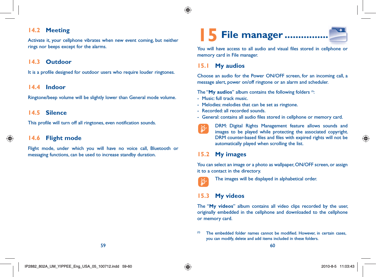 59 6014.2 MeetingActivate it, your cellphone vibrates when new event coming, but neither rings nor beeps except for the alarms. 14.3 OutdoorIt is a profile designed for outdoor users who require louder ringtones.14.4 IndoorRingtone/beep volume will be slightly lower than General mode volume. 14.5 SilenceThis profile will turn off all ringtones, even notification sounds.14.6 Flight modeFlight mode, under which you will have no voice call, Bluetooth or messaging functions, can be used to increase standby duration.15 File manager ......................You will have access to all audio and visual files stored in cellphone or memory card in File manager.15.1 My audiosChoose an audio for the Power ON/OFF screen, for an incoming call, a message alert, power on/off ringtone or an alarm and scheduler.The “My audios” album contains the following folders (1):-  Music: full track music.-  Melodies: melodies that can be set as ringtone.-  Recorded: all recorded sounds.-  General: contains all audio files stored in cellphone or memory card.  DRM: Digital Rights Management feature allows sounds and images to be played while protecting the associated copyright. DRM counter-based files and files with expired rights will not be automatically played when scrolling the list.15.2 My imagesYou can select an image or a photo as wallpaper, ON/OFF screen, or assign it to a contact in the directory.  The images will be displayed in alphabetical order.15.3 My videosThe “My videos” album contains all video clips recorded by the user, originally embedded in the cellphone and downloaded to the cellphone or memory card.(1)  The embedded folder names cannot be modified. However, in certain cases, you can modify, delete and add items included in these folders.IP2882_802A_UM_YIPPEE_Eng_USA_05_100712.indd   59-60IP2882_802A_UM_YIPPEE_Eng_USA_05_100712.indd   59-602010-8-5   11:03:432010-8-5   11:03:43