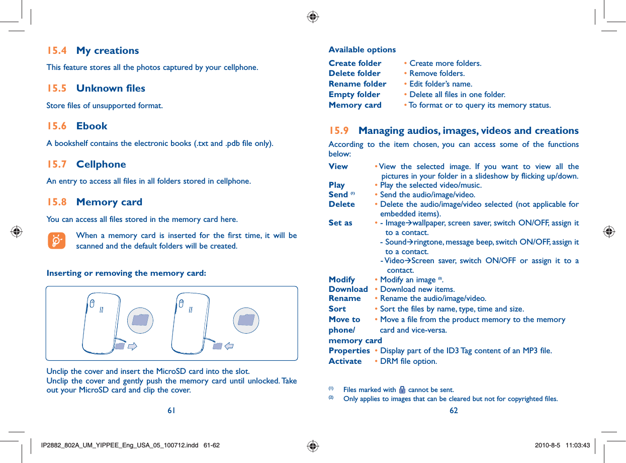 61 6215.4 My creationsThis feature stores all the photos captured by your cellphone.15.5 Unknown filesStore files of unsupported format.15.6 EbookA bookshelf contains the electronic books (.txt and .pdb file only).15.7 CellphoneAn entry to access all files in all folders stored in cellphone. 15.8 Memory cardYou can access all files stored in the memory card here.  When a memory card is inserted for the first time, it will be scanned and the default folders will be created.Inserting or removing the memory card:Unclip the cover and insert the MicroSD card into the slot.Unclip the cover and gently push the memory card until unlocked. Take out your MicroSD card and clip the cover.Available optionsCreate folder • Create more folders.Delete folder • Remove folders.Rename folder • Edit folder’s name.Empty folder • Delete all files in one folder.Memory card • To format or to query its memory status.15.9  Managing audios, images, videos and creationsAccording to the item chosen, you can access some of the functions below:View •  View the selected image. If you want to view all the pictures in your folder in a slideshow by flicking up/down.Play • Play the selected video/music.Send (1) • Send the audio/image/video.Delete •  Delete the audio/image/video selected (not applicable for embedded items).Set as • -  ImageÆwallpaper, screen saver, switch ON/OFF, assign it to a contact.     -  SoundÆringtone, message beep, switch ON/OFF, assign it to a contact.    -  VideoÆScreen saver, switch ON/OFF or assign it to a contact.Modify • Modify an image (2).Download • Download new items.Rename • Rename the audio/image/video.Sort • Sort the files by name, type, time and size.Move to  • Move a file from the product memory to the memoryphone/   card and vice-versa.memory cardProperties  • Display part of the ID3 Tag content of an MP3 file.Activate  • DRM file option.(1)  Files marked with   cannot be sent.(2)  Only applies to images that can be cleared but not for copyrighted files.IP2882_802A_UM_YIPPEE_Eng_USA_05_100712.indd   61-62IP2882_802A_UM_YIPPEE_Eng_USA_05_100712.indd   61-622010-8-5   11:03:432010-8-5   11:03:43