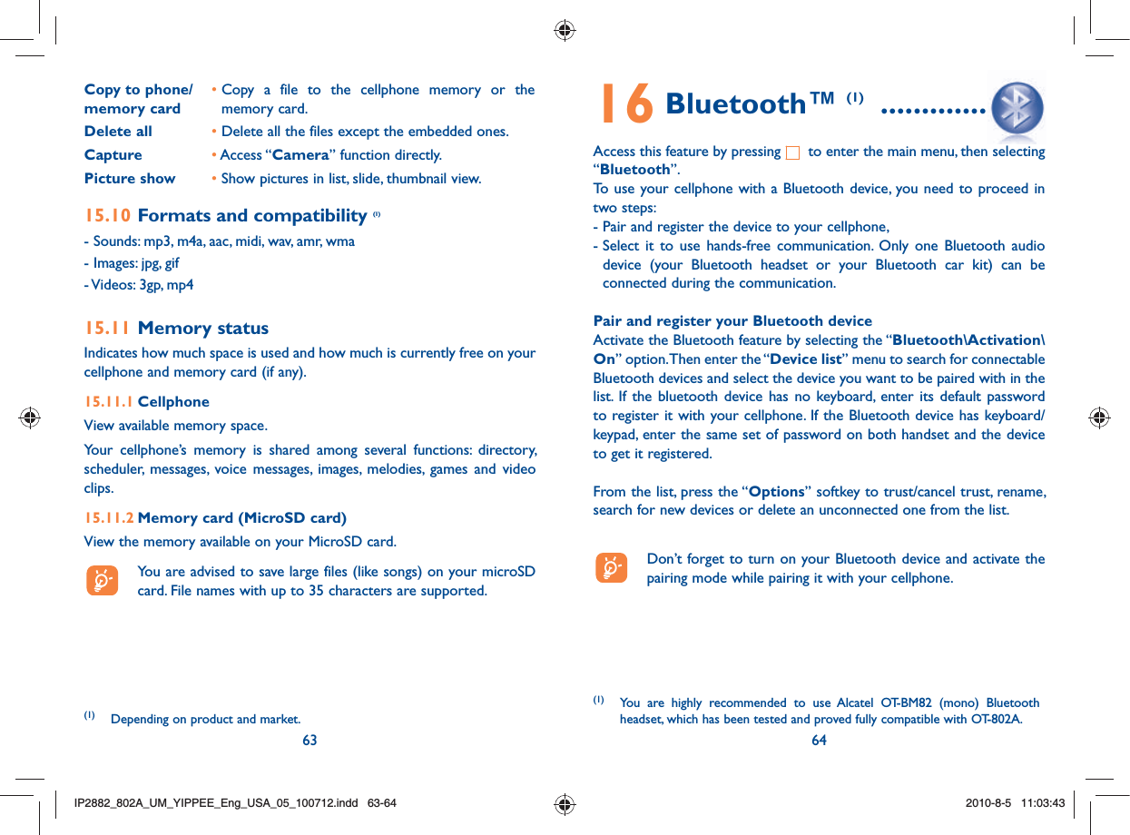 63 64Copy to phone/memory card•  Copy a file to the cellphone memory or the memory card.Delete all • Delete all the files except the embedded ones.Capture       • Access “Camera” function directly.Picture show • Show pictures in list, slide, thumbnail view.15.10 Formats and compatibility (1)- Sounds: mp3, m4a, aac, midi, wav, amr, wma- Images: jpg, gif- Videos: 3gp, mp415.11 Memory statusIndicates how much space is used and how much is currently free on your cellphone and memory card (if any).15.11.1 CellphoneView available memory space.Your cellphone’s memory is shared among several functions: directory, scheduler, messages, voice messages, images, melodies, games and video clips.15.11.2 Memory card (MicroSD card)View the memory available on your MicroSD card.  You are advised to save large files (like songs) on your microSD card. File names with up to 35 characters are supported.(1) Depending on product and market.16 Bluetooth™ (1)  ...................Access this feature by pressing   to enter the main menu, then selecting “Bluetooth”.To use your cellphone with a Bluetooth device, you need to proceed in two steps:- Pair and register the device to your cellphone,-  Select it to use hands-free communication. Only one Bluetooth audio device (your Bluetooth headset or your Bluetooth car kit) can be connected during the communication.Pair and register your Bluetooth deviceActivate the Bluetooth feature by selecting the “Bluetooth\Activation\On” option. Then enter the “Device list” menu to search for connectable Bluetooth devices and select the device you want to be paired with in the list. If the bluetooth device has no keyboard, enter its default password to register it with your cellphone. If the Bluetooth device has keyboard/keypad, enter the same set of password on both handset and the device to get it registered.From the list, press the “Options” softkey to trust/cancel trust, rename, search for new devices or delete an unconnected one from the list.  Don’t forget to turn on your Bluetooth device and activate the pairing mode while pairing it with your cellphone.(1) You are highly recommended to use Alcatel OT-BM82 (mono) Bluetooth headset, which has been tested and proved fully compatible with OT-802A.IP2882_802A_UM_YIPPEE_Eng_USA_05_100712.indd   63-64IP2882_802A_UM_YIPPEE_Eng_USA_05_100712.indd   63-642010-8-5   11:03:432010-8-5   11:03:43