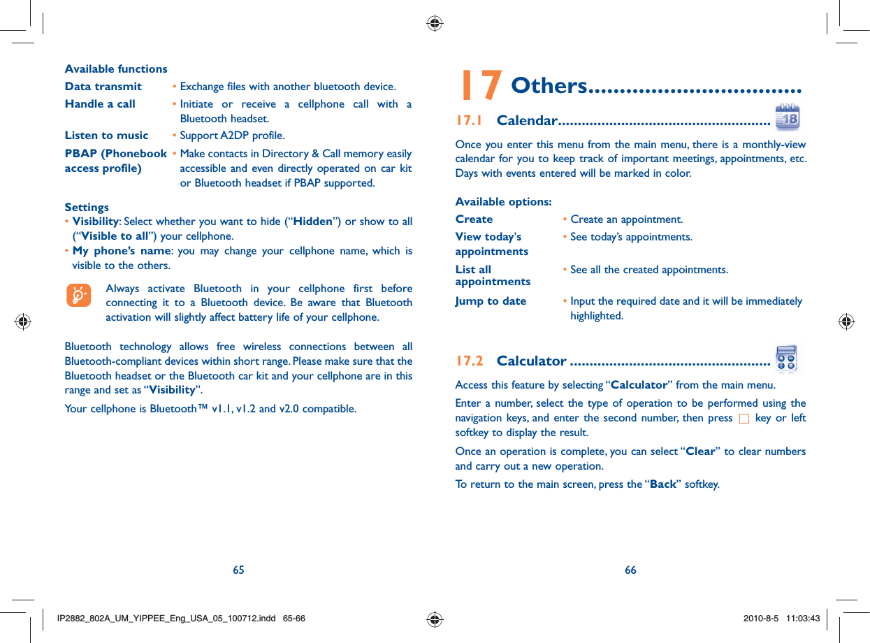 65 66Available functionsData transmit •  Exchange files with another bluetooth device.Handle a call •  Initiate or receive a cellphone call with a Bluetooth headset.Listen to music • Support A2DP profile.PBAP (Phonebook access profile)•  Make contacts in Directory &amp; Call memory easily accessible and even directly operated on car kit or Bluetooth headset if PBAP supported.Settings•  Visibility: Select whether you want to hide (“Hidden”) or show to all (“Visible to all”) your cellphone.•  My phone’s name: you may change your cellphone name, which is visible to the others.  Always activate Bluetooth in your cellphone first before connecting it to a Bluetooth device. Be aware that Bluetooth activation will slightly affect battery life of your cellphone.Bluetooth technology allows free wireless connections between all Bluetooth-compliant devices within short range. Please make sure that the Bluetooth headset or the Bluetooth car kit and your cellphone are in this range and set as “Visibility”.Your cellphone is Bluetooth™ v1.1, v1.2 and v2.0 compatible.17 Others ..................................17.1  Calendar .............................................................Once you enter this menu from the main menu, there is a monthly-view calendar for you to keep track of important meetings, appointments, etc. Days with events entered will be marked in color.Available options:Create •  Create an appointment.View today’s appointments• See today’s appointments.List all appointments •  See all the created appointments.Jump to date •  Input the required date and it will be immediately highlighted.17.2  Calculator ..........................................................Access this feature by selecting “Calculator” from the main menu.Enter a number, select the type of operation to be performed using the navigation keys, and enter the second number, then press   key or left softkey to display the result.Once an operation is complete, you can select “Clear” to clear numbers and carry out a new operation.To return to the main screen, press the “Back” softkey.IP2882_802A_UM_YIPPEE_Eng_USA_05_100712.indd   65-66IP2882_802A_UM_YIPPEE_Eng_USA_05_100712.indd   65-662010-8-5   11:03:432010-8-5   11:03:43