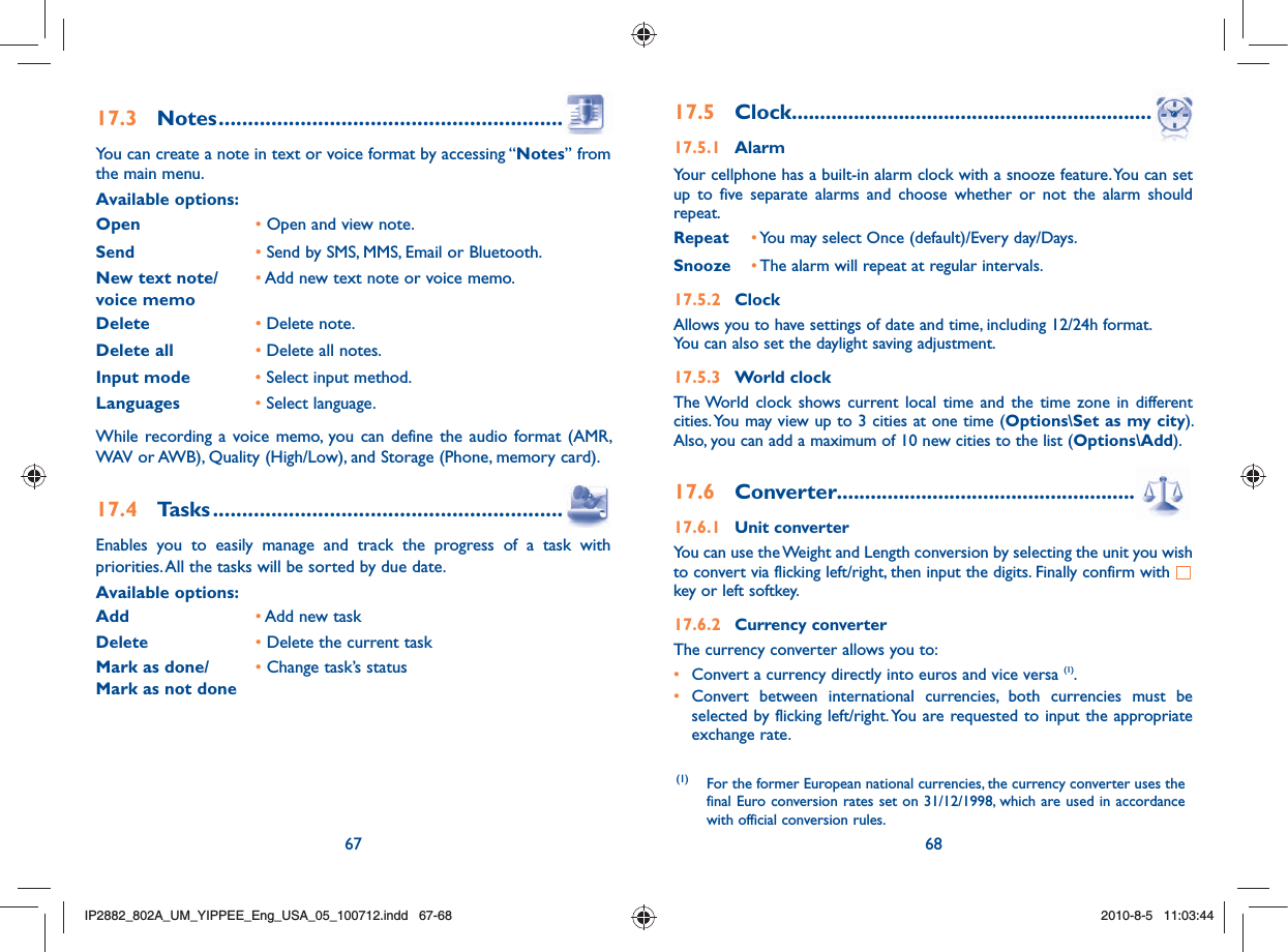 67 6817.3  Notes ..................................................................You can create a note in text or voice format by accessing “Notes” from the main menu.Available options:Open       •  Open and view note.Send•  Send by SMS, MMS, Email or Bluetooth.New text note/voice memo•  Add new text note or voice memo.Delete •  Delete note.Delete all •  Delete all notes.Input mode •  Select input method.Languages •  Select language.While recording a voice memo, you can define the audio format (AMR, WAV or AWB), Quality (High/Low), and Storage (Phone, memory card).17.4  Tasks ...................................................................Enables you to easily manage and track the progress of a task with priorities. All the tasks will be sorted by due date.Available options:Add • Add new taskDelete                • Delete the current taskMark as done/ Mark as not done•  Change task’s status17.5 Clock ......................................................................17.5.1 AlarmYour cellphone has a built-in alarm clock with a snooze feature. You can set up to five separate alarms and choose whether or not the alarm should repeat.Repeat • You may select Once (default)/Every day/Days.Snooze •  The alarm will repeat at regular intervals. 17.5.2 ClockAllows you to have settings of date and time, including 12/24h format.You can also set the daylight saving adjustment.17.5.3 World clockThe World clock shows current local time and the time zone in different cities. You may view up to 3 cities at one time (Options\Set as my city). Also, you can add a maximum of 10 new cities to the list (Options\Add).17.6 Converter..............................................................17.6.1 Unit converterYou can use the Weight and Length conversion by selecting the unit you wish to convert via flicking left/right, then input the digits. Finally confirm with   key or left softkey.17.6.2 Currency converterThe currency converter allows you to:•  Convert a currency directly into euros and vice versa (1).•  Convert between international currencies, both currencies must be selected by flicking left/right. You are requested to input the appropriate exchange rate.(1) For the former European national currencies, the currency converter uses the final Euro conversion rates set on 31/12/1998, which are used in accordance with official conversion rules.IP2882_802A_UM_YIPPEE_Eng_USA_05_100712.indd   67-68IP2882_802A_UM_YIPPEE_Eng_USA_05_100712.indd   67-682010-8-5   11:03:442010-8-5   11:03:44