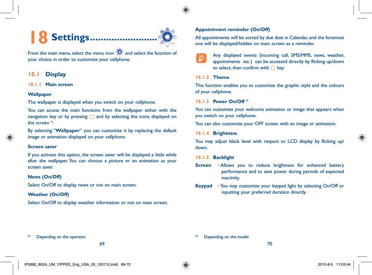 69 7018 Settings ................................From the main menu, select the menu icon   and select the function of your choice in order to customize your cellphone.18.1 Display18.1.1 Main screenWallpaperThe wallpaper is displayed when you switch on your cellphone.You can access the main functions from the wallpaper either with the navigation key or by pressing   and by selecting the icons displayed on the screen (1).By selecting “Wallpaper” you can customize it by replacing the default image or animation displayed on your cellphone.Screen saverIf you activate this option, the screen saver will be displayed a little while after the wallpaper. You can choose a picture or an animation as your screen saver.News (On/Off)Select On/Off to display news or not on main screen.Weather (On/Off)Select On/Off to display weather information or not on main screen.(1)  Depending on the operator.Appointment reminder (On/Off)All appointments will be sorted by due date in Calendar, and the foremost one will be displayed/hidden on main screen as a reminder.   Any displayed events (incoming call, SMS/MMS, news, weather, appointments  etc.)  can be accessed directly by flicking up/down to select, then confirm with   key.18.1.2 ThemeThis function enables you to customize the graphic style and the colours of your cellphone.18.1.3 Power On/Off (1)You can customize your welcome animation or image that appears when you switch on your cellphone.You can also customize your OFF screen with an image or animation.18.1.4 BrightnessYou may adjust black level with respect to LCD display by flicking up/down.18.1.5 BacklightScreen •  Allows you to reduce brightness for enhanced battery performance and to save power during periods of expected inactivity.Keypad •  You may customize your keypad light by selecting On/Off or inputting your preferred duration directly.(1)  Depending on the model.IP2882_802A_UM_YIPPEE_Eng_USA_05_100712.indd   69-70IP2882_802A_UM_YIPPEE_Eng_USA_05_100712.indd   69-702010-8-5   11:03:442010-8-5   11:03:44