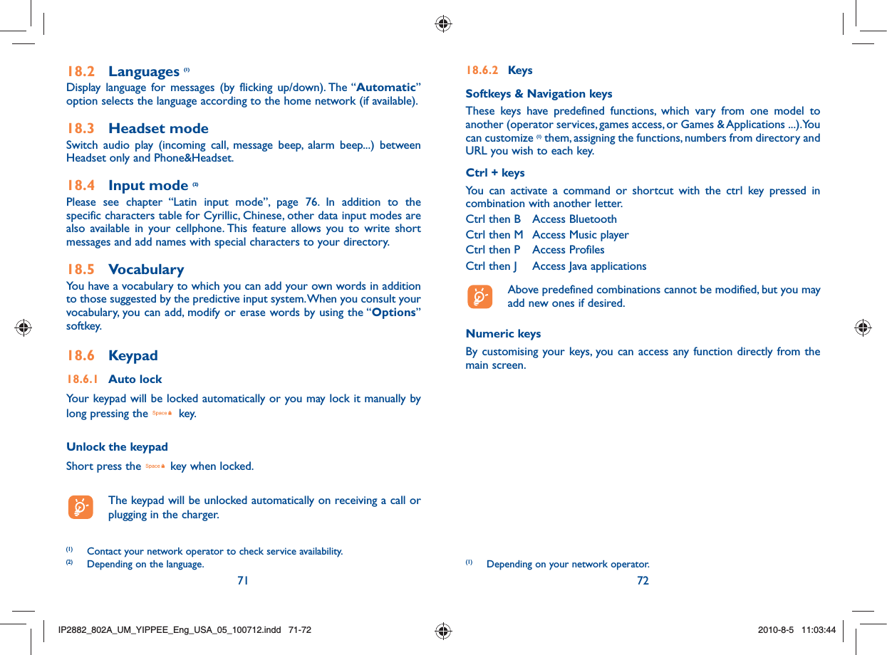 71 7218.2 Languages (1)Display language for messages (by flicking up/down). The “Automatic” option selects the language according to the home network (if available).18.3 Headset modeSwitch audio play (incoming call, message beep, alarm beep...) between Headset only and Phone&amp;Headset.18.4 Input mode (2)Please see chapter “Latin input mode”, page 76. In addition to the specific characters table for Cyrillic, Chinese, other data input modes are also available in your cellphone. This feature allows you to write short messages and add names with special characters to your directory.18.5 VocabularyYou have a vocabulary to which you can add your own words in addition to those suggested by the predictive input system. When you consult your vocabulary, you can add, modify or erase words by using the “Options” softkey.18.6 Keypad18.6.1 Auto lockYour keypad will be locked automatically or you may lock it manually by long pressing the   key.Unlock the keypadShort press the   key when locked.  The keypad will be unlocked automatically on receiving a call or plugging in the charger.(1)  Contact your network operator to check service availability.(2)  Depending on the language.18.6.2 KeysSoftkeys &amp; Navigation keysThese keys have predefined functions, which vary from one model to another (operator services, games access, or Games &amp; Applications ...).You can customize (1) them, assigning the functions, numbers from directory and URL you wish to each key.Ctrl + keysYou can activate a command or shortcut with the ctrl key pressed in combination with another letter.Ctrl then B  Access BluetoothCtrl then M  Access Music playerCtrl then P  Access ProfilesCtrl then J   Access Java applications  Above predefined combinations cannot be modified, but you may add new ones if desired.Numeric keysBy customising your keys, you can access any function directly from the main screen.(1)  Depending on your network operator.IP2882_802A_UM_YIPPEE_Eng_USA_05_100712.indd   71-72IP2882_802A_UM_YIPPEE_Eng_USA_05_100712.indd   71-722010-8-5   11:03:442010-8-5   11:03:44