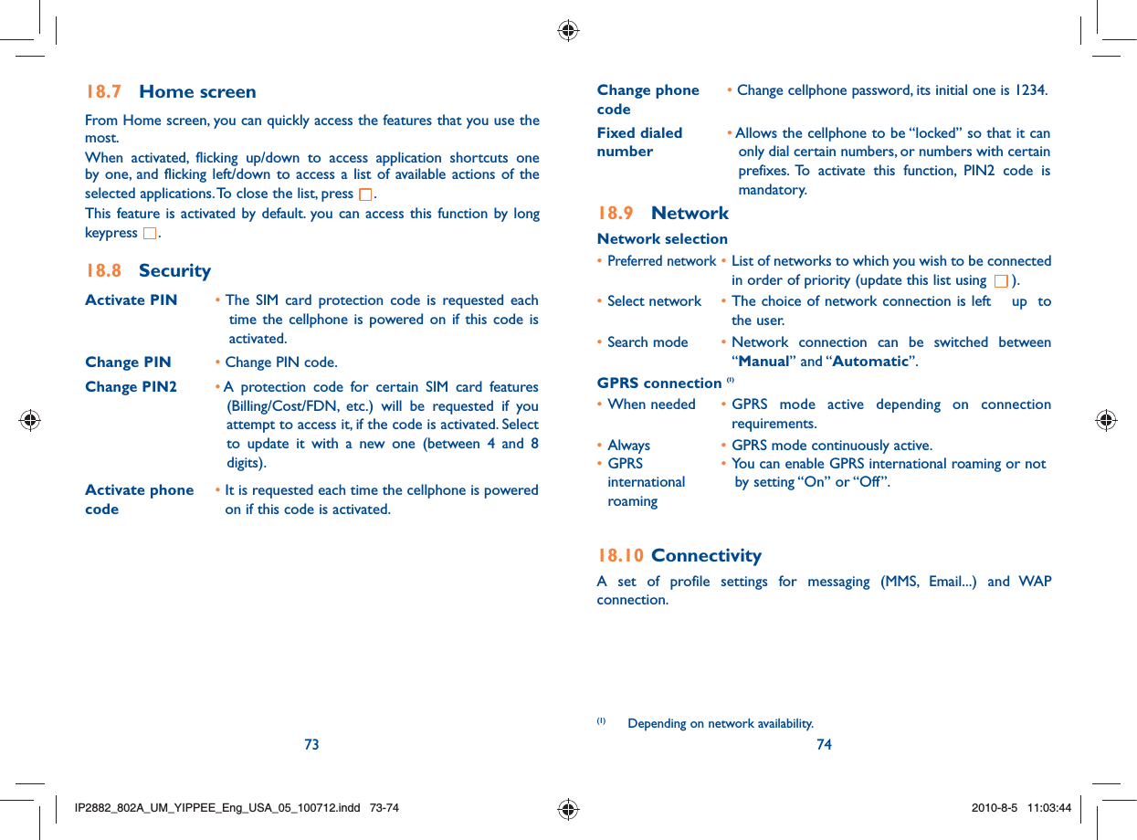 73 7418.7 Home screenFrom Home screen, you can quickly access the features that you use the most.When activated, flicking up/down to access application shortcuts one by one, and flicking left/down to access a list of available actions of the selected applications. To close the list, press  .This feature is activated by default. you can access this function by long keypress  .18.8 SecurityActivate PIN •  The SIM card protection code is requested each time the cellphone is powered on if this code is activated.Change PIN • Change PIN code.Change PIN2•  A protection code for certain SIM card features (Billing/Cost/FDN, etc.) will be requested if you attempt to access it, if the code is activated. Select to update it with a new one (between 4 and 8 digits).Activate phone code •  It is requested each time the cellphone is powered on if this code is activated.Change phone code•  Change cellphone password, its initial one is 1234.Fixed dialed number•  Allows the cellphone to be “locked” so that it can only dial certain numbers, or numbers with certain prefixes. To activate this function, PIN2 code is mandatory.18.9 NetworkNetwork selection• Preferred network • List of networks to which you wish to be connected in order of priority (update this list using  ).• Select network  • The choice of network connection is left  up  to the user.• Search mode  • Network connection can be switched between “Manual” and “Automatic”.GPRS connection (1)• When needed  • GPRS mode active depending on connection requirements.• Always  • GPRS mode continuously active.• GPRS   • You can enable GPRS international roaming or not  international      by setting “On” or “Off”. roaming18.10 ConnectivityA set of profile settings for messaging (MMS, Email...) and WAP connection.(1)   Depending on network availability.IP2882_802A_UM_YIPPEE_Eng_USA_05_100712.indd   73-74IP2882_802A_UM_YIPPEE_Eng_USA_05_100712.indd   73-742010-8-5   11:03:442010-8-5   11:03:44