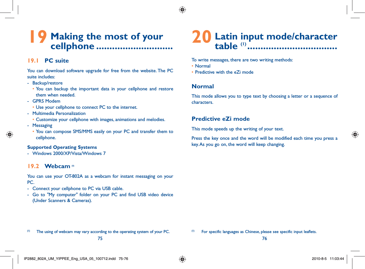 75 7619  Making the most of your cellphone .............................19.1 PC suiteYou can download software upgrade for free from the website. The PC suite includes:- Backup/restore • You can backup the important data in your cellphone and restore them when needed.- GPRS Modem • Use your cellphone to connect PC to the internet.- Multimedia Personalization • Customize your cellphone with images, animations and melodies.- Messaging • You can compose SMS/MMS easily on your PC and transfer them to cellphone.Supported Operating Systems-  Windows 2000/XP/Vista/Windows 719.2 Webcam (1)You can use your OT-802A as a webcam for instant messaging on your PC.-  Connect your cellphone to PC via USB cable.-  Go to &quot;My computer&quot; folder on your PC and find USB video device (Under Scanners &amp; Cameras).20  Latin input mode/character table (1) ..................................To write messages, there are two writing methods:• Normal • Predictive with the eZi modeNormalThis mode allows you to type text by choosing a letter or a sequence of characters.Predictive eZi modeThis mode speeds up the writing of your text.Press the key once and the word will be modified each time you press a key. As you go on, the word will keep changing. (1)   For specific languages as Chinese, please see specific input leaflets.(1)   The using of webcam may vary according to the operating system of your PC.IP2882_802A_UM_YIPPEE_Eng_USA_05_100712.indd   75-76IP2882_802A_UM_YIPPEE_Eng_USA_05_100712.indd   75-762010-8-5   11:03:442010-8-5   11:03:44