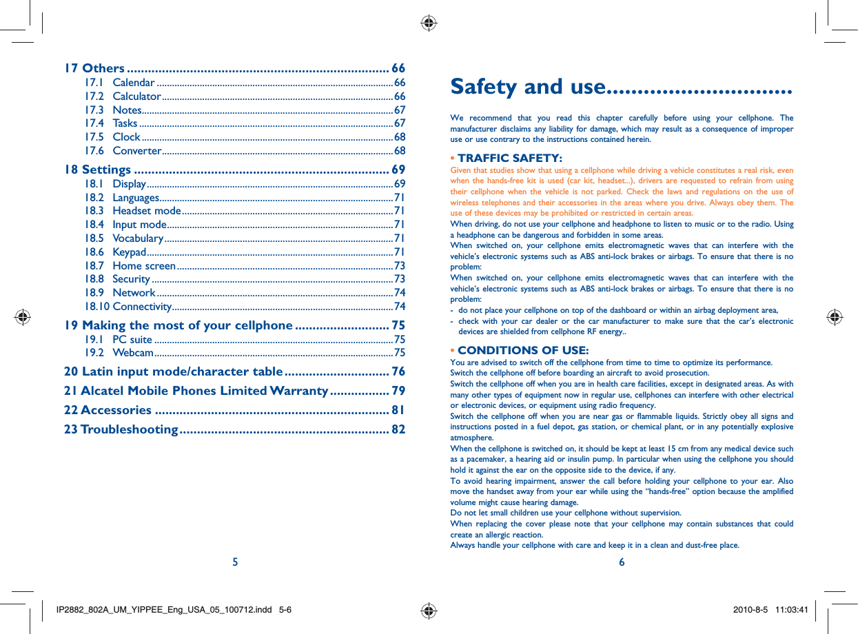 5 617 Others ........................................................................... 6617.1 Calendar ..............................................................................................6617.2 Calculator ............................................................................................6617.3 Notes ....................................................................................................6717.4 Tasks .....................................................................................................6717.5 Clock ....................................................................................................6817.6 Converter ............................................................................................6818 Settings ......................................................................... 6918.1 Display ..................................................................................................6918.2 Languages .............................................................................................7118.3 Headset mode ....................................................................................7118.4 Input mode ..........................................................................................7118.5 Vocabulary ...........................................................................................7118.6 Keypad ..................................................................................................7118.7 Home screen ......................................................................................7318.8 Security ................................................................................................7318.9 Network ..............................................................................................7418.10 Connectivity ........................................................................................7419  Making the most of your cellphone ........................... 7519.1 PC suite ...............................................................................................7519.2 Webcam ...............................................................................................7520  Latin input mode/character table .............................. 7621 Alcatel Mobile Phones Limited Warranty ................. 7922 Accessories ................................................................... 8123 Troubleshooting ............................................................ 82Safety and use ..............................We recommend that you read this chapter carefully before using your cellphone. The manufacturer disclaims any liability for damage, which may result as a consequence of improper use or use contrary to the instructions contained herein.TRAFFIC SAFETY:• Given that studies show that using a cellphone while driving a vehicle constitutes a real risk, even when the hands-free kit is used (car kit, headset...), drivers are requested to refrain from using their cellphone when the vehicle is not parked. Check the laws and regulations on the use of wireless telephones and their accessories in the areas where you drive. Always obey them. The use of these devices may be prohibited or restricted in certain areas.When driving, do not use your cellphone and headphone to listen to music or to the radio. Using a headphone can be dangerous and forbidden in some areas.When switched on, your cellphone emits electromagnetic waves that can interfere with the vehicle’s electronic systems such as ABS anti-lock brakes or airbags. To ensure that there is no problem:When switched on, your cellphone emits electromagnetic waves that can interfere with the vehicle’s electronic systems such as ABS anti-lock brakes or airbags. To ensure that there is no problem:-  do not place your cellphone on top of the dashboard or within an airbag deployment area,-   check with your car dealer or the car manufacturer to make sure that the car’s electronic devices are shielded from cellphone RF energy..CONDITIONS OF USE:• You are advised to switch off the cellphone from time to time to optimize its performance.Switch the cellphone off before boarding an aircraft to avoid prosecution.Switch the cellphone off when you are in health care facilities, except in designated areas. As with many other types of equipment now in regular use, cellphones can interfere with other electrical or electronic devices, or equipment using radio frequency.Switch the cellphone off when you are near gas or flammable liquids. Strictly obey all signs and instructions posted in a fuel depot, gas station, or chemical plant, or in any potentially explosive atmosphere.When the cellphone is switched on, it should be kept at least 15 cm from any medical device such as a pacemaker, a hearing aid or insulin pump. In particular when using the cellphone you should hold it against the ear on the opposite side to the device, if any. To avoid hearing impairment, answer the call before holding your cellphone to your ear. Also move the handset away from your ear while using the “hands-free” option because the amplified volume might cause hearing damage.Do not let small children use your cellphone without supervision.When replacing the cover please note that your cellphone may contain substances that could create an allergic reaction.Always handle your cellphone with care and keep it in a clean and dust-free place.IP2882_802A_UM_YIPPEE_Eng_USA_05_100712.indd   5-6IP2882_802A_UM_YIPPEE_Eng_USA_05_100712.indd   5-62010-8-5   11:03:412010-8-5   11:03:41