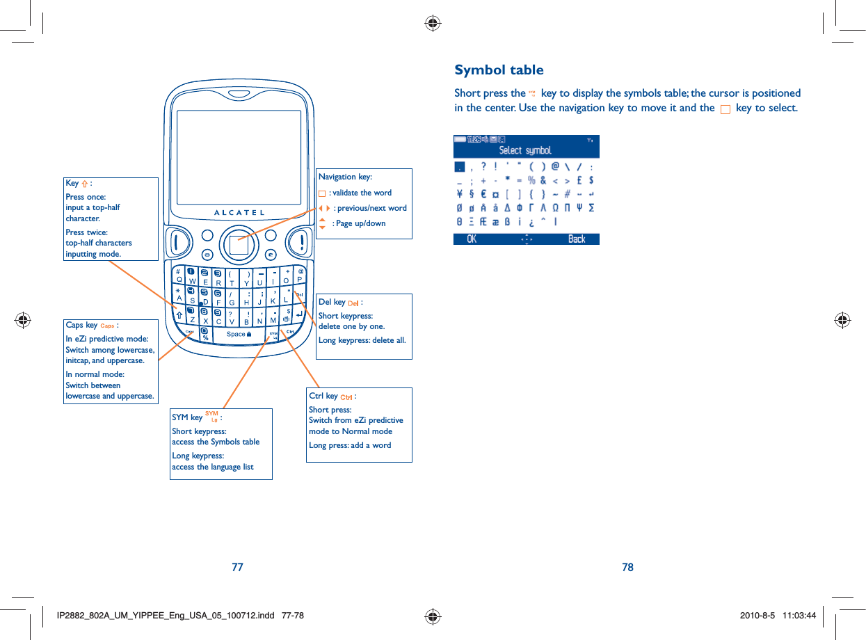 77 78Navigation key: :  validate the word:  previous/next word : Page up/downCaps key   :In eZi predictive mode:Switch among lowercase, initcap, and uppercase.In normal mode:Switch between lowercase and uppercase.SYM key   :Short keypress: access the Symbols tableLong keypress: access the language listKey  :Press once: input a top-half character.Press twice: top-half characters inputting mode.Del key   :Short keypress: delete one by one.Long keypress: delete all.Ctrl key   :Short press: Switch from eZi predictive mode to Normal modeLong press: add a wordSymbol tableShort press the   key to display the symbols table; the cursor is positioned in the center. Use the navigation key to move it and the   key to select.    IP2882_802A_UM_YIPPEE_Eng_USA_05_100712.indd   77-78IP2882_802A_UM_YIPPEE_Eng_USA_05_100712.indd   77-782010-8-5   11:03:442010-8-5   11:03:44