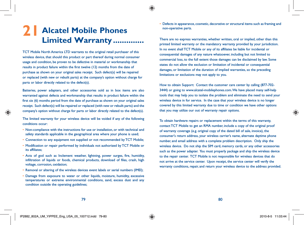 79 8021  Alcatel Mobile Phones Limited Warranty ..............TCT Mobile North America LTD warrants to the original retail purchaser of this wireless device, that should this product or part thereof during normal consumer usage and condition, be proven to be defective in material or workmanship that results in product failure within the first twelve (12) months from the date of purchase as shown on your original sales receipt.  Such defect(s) will be repaired or replaced (with new or rebuilt parts) at the company’s option without charge for parts or labor directly related to the defect(s). Batteries, power adapters, and other accessories sold as in box items are also warranted against defects and workmanship that results in product failure within the first six (6) months period from the date of purchase as shown on your original sales receipt.  Such defect(s) will be repaired or replaced (with new or rebuilt parts) and the company’s option without charge for parts or labor directly related to the defect(s). The limited warranty for your wireless device will be voided if any of the following conditions occur: •   Non-compliance with the instructions for use or installation, or with technical and safety standards applicable in the geographical area where your phone is used;•  Connection to any equipment not supplied or not recommended by TCT Mobile;•  Modification or repair performed by individuals not authorized by TCT Mobile or its affiliates; •  Acts of god such as Inclement weather, lightning, power surges, fire, humidity, infiltration of liquids or foods, chemical products, download of files, crash, high voltage, corrosion, oxidation;•  Removal or altering of the wireless devices event labels or serial numbers (IMEI);•  Damage from exposure to water or other liquids, moisture, humidity, excessive temperatures or extreme environmental conditions, sand, excess dust and any condition outside the operating guidelines;•   Defects in appearance, cosmetic, decorative or structural items such as framing and non-operative parts.There are no express warranties, whether written, oral or implied, other than this printed limited warranty or the mandatory warranty provided by your jurisdiction. In no event shall TCT Mobile or any of its affiliates be liable for incidental or consequential damages of any nature whatsoever, including but not limited to commercial loss, to the full extent those damages can be disclaimed by law. Some states do not allow the exclusion or limitation of incidental or consequential damages, or limitation of the duration of implied warranties, so the preceding limitations or exclusions may not apply to you.How to obtain Support:  Contact the customer care center by calling (877-702-3444) or going to www.alcatel-mobilephones.com. We have placed many self-help tools that may help you to isolate the problem and eliminate the need to send your wireless device in for service.  In the case that your wireless device is no longer covered by this limited warranty due to time or condition we have other options that you may utilize our out of warranty repair options. To obtain hardware repairs or replacement within the terms of this warranty, contact TCT Mobile to get an RMA number, include a copy of the original proof of warranty coverage (e.g. original copy of the dated bill of sale, invoice), the consumer&apos;s return address, your wireless carrier’s name, alternate daytime phone number, and email address with a complete problem description.  Only ship the wireless device.  Do not ship the SIM card, memory cards, or any other accessories such as the power adapter.  You must properly package and ship the wireless device to the repair center.  TCT Mobile is not responsible for wireless devices that do not arrive at the service center.  Upon receipt, the service center will verify the warranty conditions, repair, and return your wireless device to the address provided.  IP2882_802A_UM_YIPPEE_Eng_USA_05_100712.indd   79-80IP2882_802A_UM_YIPPEE_Eng_USA_05_100712.indd   79-802010-8-5   11:03:442010-8-5   11:03:44