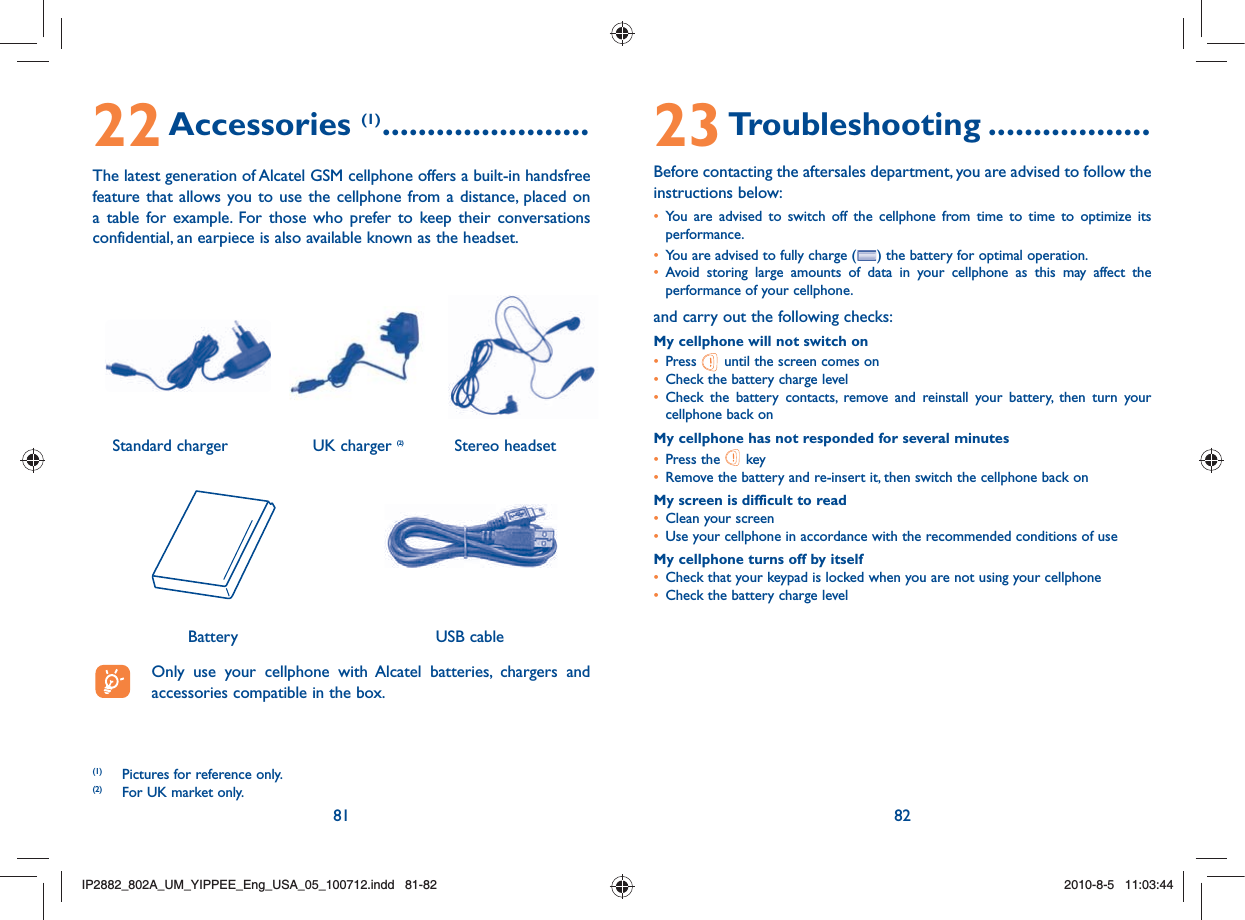 81 8222 Accessories (1) .......................The latest generation of Alcatel GSM cellphone offers a built-in handsfree feature that allows you to use the cellphone from a distance, placed on a table for example. For those who prefer to keep their conversations confidential, an earpiece is also available known as the headset.   Only use your cellphone with Alcatel batteries, chargers and accessories compatible in the box.Battery(1)  Pictures for reference only.(2)  For UK market only.USB cable23 Troubleshooting ..................Before contacting the aftersales department, you are advised to follow the instructions below:•  You are advised to switch off the cellphone from time to time to optimize its performance.•  You are advised to fully charge ( ) the battery for optimal operation.•  Avoid storing large amounts of data in your cellphone as this may affect the performance of your cellphone. and carry out the following checks:My cellphone will not switch on•   Press   until the screen comes on•  Check the battery charge level•  Check the battery contacts, remove and reinstall your battery, then turn your cellphone back onMy cellphone has not responded for several minutes•   Press  the   key•  Remove the battery and re-insert it, then switch the cellphone back on My screen is difficult to read•  Clean your screen•  Use your cellphone in accordance with the recommended conditions of useMy cellphone turns off by itself•  Check that your keypad is locked when you are not using your cellphone•  Check the battery charge levelStereo headsetStandard charger  UK charger (2)IP2882_802A_UM_YIPPEE_Eng_USA_05_100712.indd   81-82IP2882_802A_UM_YIPPEE_Eng_USA_05_100712.indd   81-822010-8-5   11:03:442010-8-5   11:03:44
