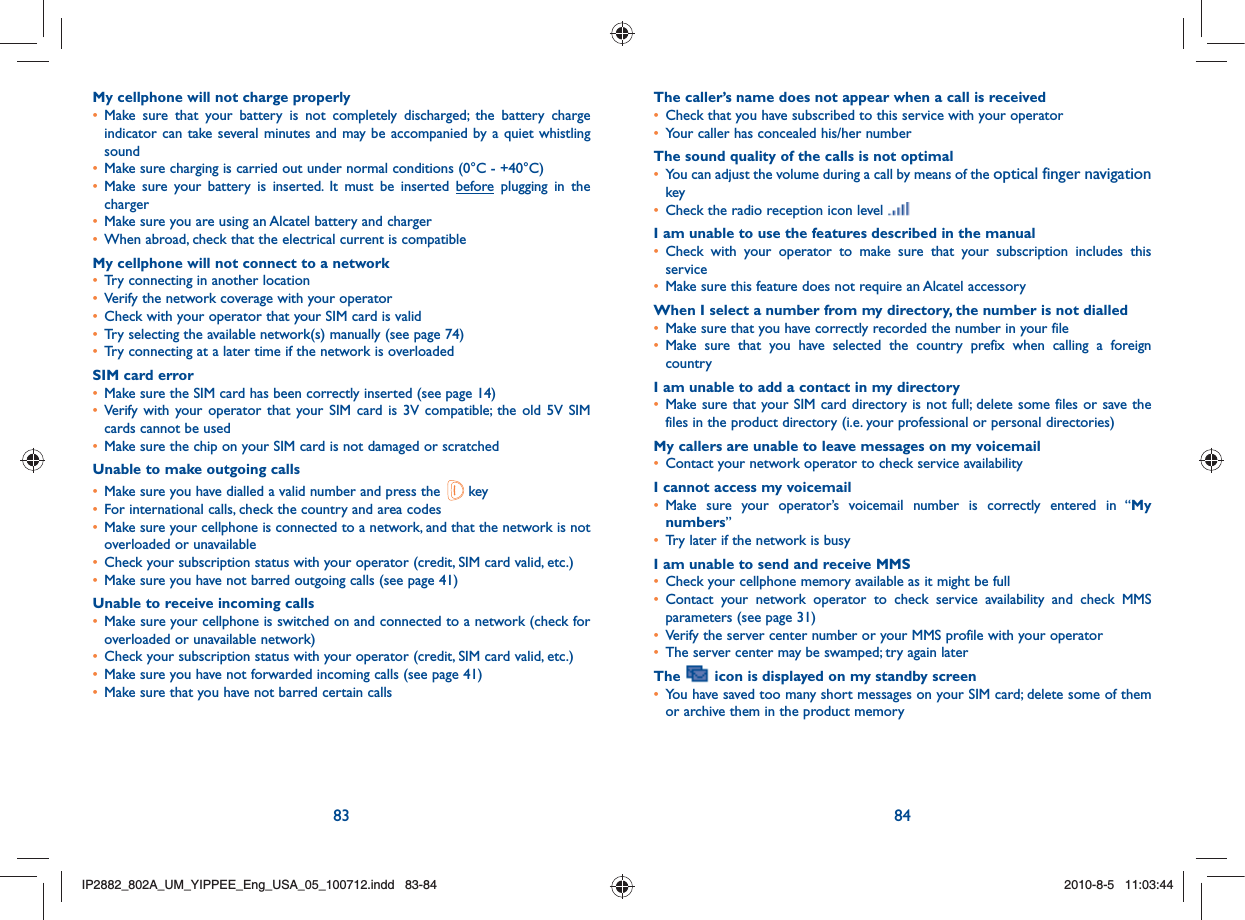 83 84My cellphone will not charge properly•  Make sure that your battery is not completely discharged; the battery charge indicator can take several minutes and may be accompanied by a quiet whistling sound•  Make sure charging is carried out under normal conditions (0°C - +40°C)•  Make sure your battery is inserted. It must be inserted before plugging in the charger•  Make sure you are using an Alcatel battery and charger•  When abroad, check that the electrical current is compatibleMy cellphone will not connect to a network•  Try connecting in another location•  Verify the network coverage with your operator•  Check with your operator that your SIM card is valid•  Try selecting the available network(s) manually (see page 74)•  Try connecting at a later time if the network is overloadedSIM card error•  Make sure the SIM card has been correctly inserted (see page 14)•  Verify with your operator that your SIM card is 3V compatible; the old 5V SIM cards cannot be used•  Make sure the chip on your SIM card is not damaged or scratchedUnable to make outgoing calls•  Make sure you have dialled a valid number and press the   key •  For international calls, check the country and area codes•  Make sure your cellphone is connected to a network, and that the network is not overloaded or unavailable•  Check your subscription status with your operator (credit, SIM card valid, etc.)•  Make sure you have not barred outgoing calls (see page 41)Unable to receive incoming calls•  Make sure your cellphone is switched on and connected to a network (check for overloaded or unavailable network)•  Check your subscription status with your operator (credit, SIM card valid, etc.)•  Make sure you have not forwarded incoming calls (see page 41)•  Make sure that you have not barred certain callsThe caller’s name does not appear when a call is received•  Check that you have subscribed to this service with your operator•  Your caller has concealed his/her numberThe sound quality of the calls is not optimal•   You can adjust the volume during a call by means of the optical finger navigation key•  Check the radio reception icon level I am unable to use the features described in the manual•  Check with your operator to make sure that your subscription includes this service•  Make sure this feature does not require an Alcatel accessoryWhen I select a number from my directory, the number is not dialled•  Make sure that you have correctly recorded the number in your file•  Make sure that you have selected the country prefix when calling a foreign countryI am unable to add a contact in my directory•  Make sure that your SIM card directory is not full; delete some files or save the files in the product directory (i.e. your professional or personal directories)My callers are unable to leave messages on my voicemail•  Contact your network operator to check service availabilityI cannot access my voicemail•  Make sure your operator’s voicemail number is correctly entered in “My numbers”•  Try later if the network is busyI am unable to send and receive MMS•  Check your cellphone memory available as it might be full•  Contact your network operator to check service availability and check MMS parameters (see page 31)•  Verify the server center number or your MMS profile with your operator•  The server center may be swamped; try again laterThe   icon is displayed on my standby screen•  You have saved too many short messages on your SIM card; delete some of them or archive them in the product memoryIP2882_802A_UM_YIPPEE_Eng_USA_05_100712.indd   83-84IP2882_802A_UM_YIPPEE_Eng_USA_05_100712.indd   83-842010-8-5   11:03:442010-8-5   11:03:44