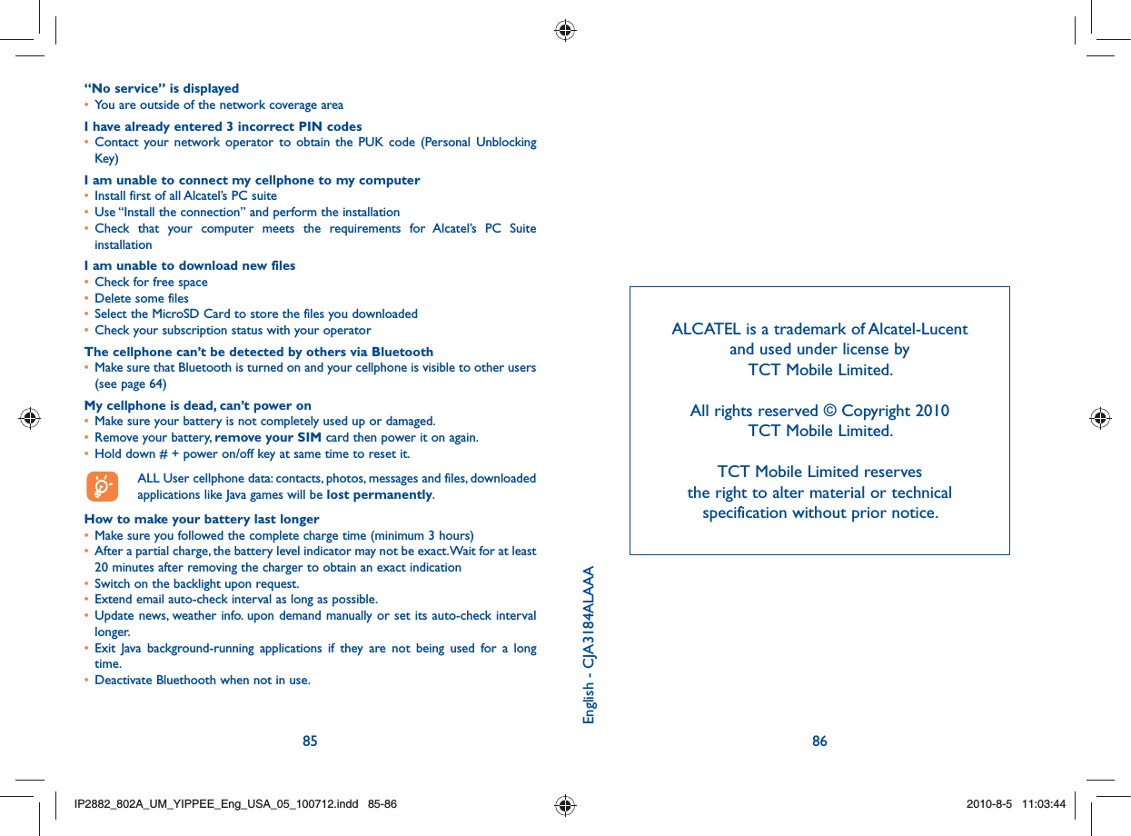 85 86“No service” is displayed•  You are outside of the network coverage areaI have already entered 3 incorrect PIN codes•  Contact your network operator to obtain the PUK code (Personal Unblocking Key)I am unable to connect my cellphone to my computer•  Install first of all Alcatel’s PC suite•  Use “Install the connection” and perform the installation•  Check that your computer meets the requirements for Alcatel’s PC Suite installationI am unable to download new files•  Check for free space•  Delete some files•  Select the MicroSD Card to store the files you downloaded•  Check your subscription status with your operatorThe cellphone can’t be detected by others via Bluetooth•  Make sure that Bluetooth is turned on and your cellphone is visible to other users (see page 64) My cellphone is dead, can’t power on•  Make sure your battery is not completely used up or damaged.•  Remove your battery, remove your SIM card then power it on again.•  Hold down # + power on/off key at same time to reset it.  ALL User cellphone data: contacts, photos, messages and files, downloaded   applications like Java games will be lost permanently.How to make your battery last longer•  Make sure you followed the complete charge time (minimum 3 hours)•   After a partial charge, the battery level indicator may not be exact. Wait for at least 20 minutes after removing the charger to obtain an exact indication•  Switch on the backlight upon request.•  Extend email auto-check interval as long as possible. •  Update news, weather info. upon demand manually or set its auto-check interval longer. •  Exit Java background-running applications if they are not being used for a long time. •  Deactivate Bluethooth when not in use.ALCATEL is a trademark of Alcatel-Lucent and used under license by TCT Mobile Limited.All rights reserved © Copyright 2010 TCT Mobile Limited.TCT Mobile Limited reserves the right to alter material or technical specification without prior notice.English - CJA3184ALAAAIP2882_802A_UM_YIPPEE_Eng_USA_05_100712.indd   85-86IP2882_802A_UM_YIPPEE_Eng_USA_05_100712.indd   85-862010-8-5   11:03:442010-8-5   11:03:44