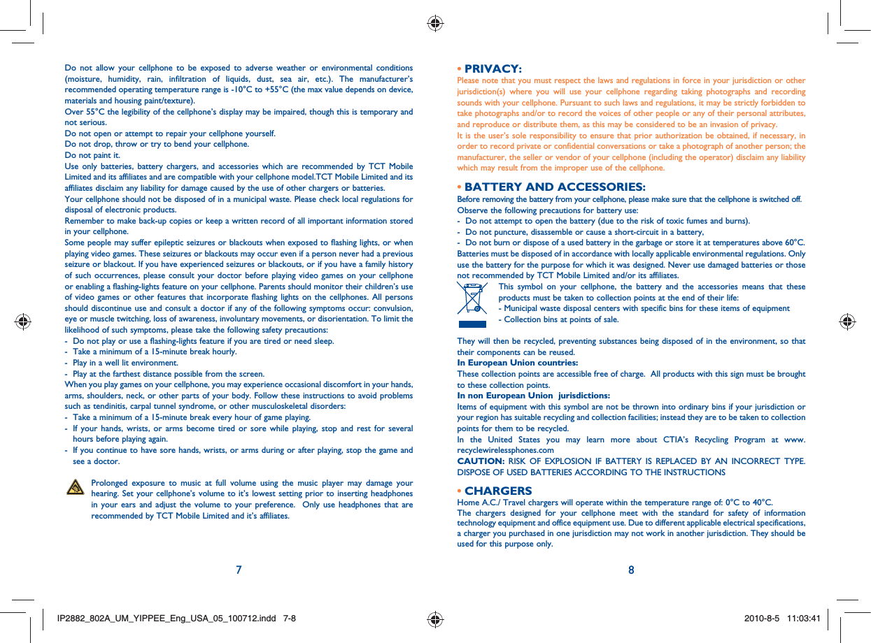7 8Do not allow your cellphone to be exposed to adverse weather or environmental conditions (moisture, humidity, rain, infiltration of liquids, dust, sea air, etc.). The manufacturer’s recommended operating temperature range is -10°C to +55°C (the max value depends on device, materials and housing paint/texture).Over 55°C the legibility of the cellphone’s display may be impaired, though this is temporary and not serious. Do not open or attempt to repair your cellphone yourself.Do not drop, throw or try to bend your cellphone.Do not paint it.Use only batteries, battery chargers, and accessories which are recommended by TCT Mobile Limited and its affiliates and are compatible with your cellphone model.TCT Mobile Limited and its affiliates disclaim any liability for damage caused by the use of other chargers or batteries.Your cellphone should not be disposed of in a municipal waste. Please check local regulations for disposal of electronic products.Remember to make back-up copies or keep a written record of all important information stored in your cellphone.Some people may suffer epileptic seizures or blackouts when exposed to flashing lights, or when playing video games. These seizures or blackouts may occur even if a person never had a previous seizure or blackout. If you have experienced seizures or blackouts, or if you have a family history of such occurrences, please consult your doctor before playing video games on your cellphone or enabling a flashing-lights feature on your cellphone. Parents should monitor their children’s use of video games or other features that incorporate flashing lights on the cellphones. All persons should discontinue use and consult a doctor if any of the following symptoms occur: convulsion, eye or muscle twitching, loss of awareness, involuntary movements, or disorientation. To limit the likelihood of such symptoms, please take the following safety precautions:-  Do not play or use a flashing-lights feature if you are tired or need sleep.-  Take a minimum of a 15-minute break hourly.-  Play in a well lit environment.-  Play at the farthest distance possible from the screen.When you play games on your cellphone, you may experience occasional discomfort in your hands, arms, shoulders, neck, or other parts of your body. Follow these instructions to avoid problems such as tendinitis, carpal tunnel syndrome, or other musculoskeletal disorders:-  Take a minimum of a 15-minute break every hour of game playing.-   If your hands, wrists, or arms become tired or sore while playing, stop and rest for several hours before playing again.-   If you continue to have sore hands, wrists, or arms during or after playing, stop the game and see a doctor.   Prolonged exposure to music at full volume using the music player may damage your hearing. Set your cellphone’s volume to it’s lowest setting prior to inserting headphones in your ears and adjust the volume to your preference.  Only use headphones that are recommended by TCT Mobile Limited and it’s affiliates.PRIVACY:• Please note that you must respect the laws and regulations in force in your jurisdiction or other jurisdiction(s) where you will use your cellphone regarding taking photographs and recording sounds with your cellphone. Pursuant to such laws and regulations, it may be strictly forbidden to take photographs and/or to record the voices of other people or any of their personal attributes, and reproduce or distribute them, as this may be considered to be an invasion of privacy.  It is the user’s sole responsibility to ensure that prior authorization be obtained, if necessary, in order to record private or confidential conversations or take a photograph of another person; the manufacturer, the seller or vendor of your cellphone (including the operator) disclaim any liability which may result from the improper use of the cellphone.BATTERY AND ACCESSORIES:• Before removing the battery from your cellphone, please make sure that the cellphone is switched off. Observe the following precautions for battery use: -  Do not attempt to open the battery (due to the risk of toxic fumes and burns). -  Do not puncture, disassemble or cause a short-circuit in a battery, -  Do not burn or dispose of a used battery in the garbage or store it at temperatures above 60°C. Batteries must be disposed of in accordance with locally applicable environmental regulations. Only use the battery for the purpose for which it was designed. Never use damaged batteries or those not recommended by TCT Mobile Limited and/or its affiliates.  This symbol on your cellphone, the battery and the accessories means that these products must be taken to collection points at the end of their life: -  Municipal waste disposal centers with specific bins for these items of equipment  - Collection bins at points of sale. They will then be recycled, preventing substances being disposed of in the environment, so that their components can be reused.In European Union countries:These collection points are accessible free of charge.  All products with this sign must be brought to these collection points.In non European Union  jurisdictions:Items of equipment with this symbol are not be thrown into ordinary bins if your jurisdiction or your region has suitable recycling and collection facilities; instead they are to be taken to collection points for them to be recycled.In the United States you may learn more about CTIA’s Recycling Program at www.recyclewirelessphones.comCAUTION: RISK OF EXPLOSION IF BATTERY IS REPLACED BY AN INCORRECT TYPE. DISPOSE OF USED BATTERIES ACCORDING TO THE INSTRUCTIONSCHARGERS• Home A.C./ Travel chargers will operate within the temperature range of: 0°C to 40°C.The chargers designed for your cellphone meet with the standard for safety of information technology equipment and office equipment use. Due to different applicable electrical specifications, a charger you purchased in one jurisdiction may not work in another jurisdiction. They should be used for this purpose only.IP2882_802A_UM_YIPPEE_Eng_USA_05_100712.indd   7-8IP2882_802A_UM_YIPPEE_Eng_USA_05_100712.indd   7-82010-8-5   11:03:412010-8-5   11:03:41