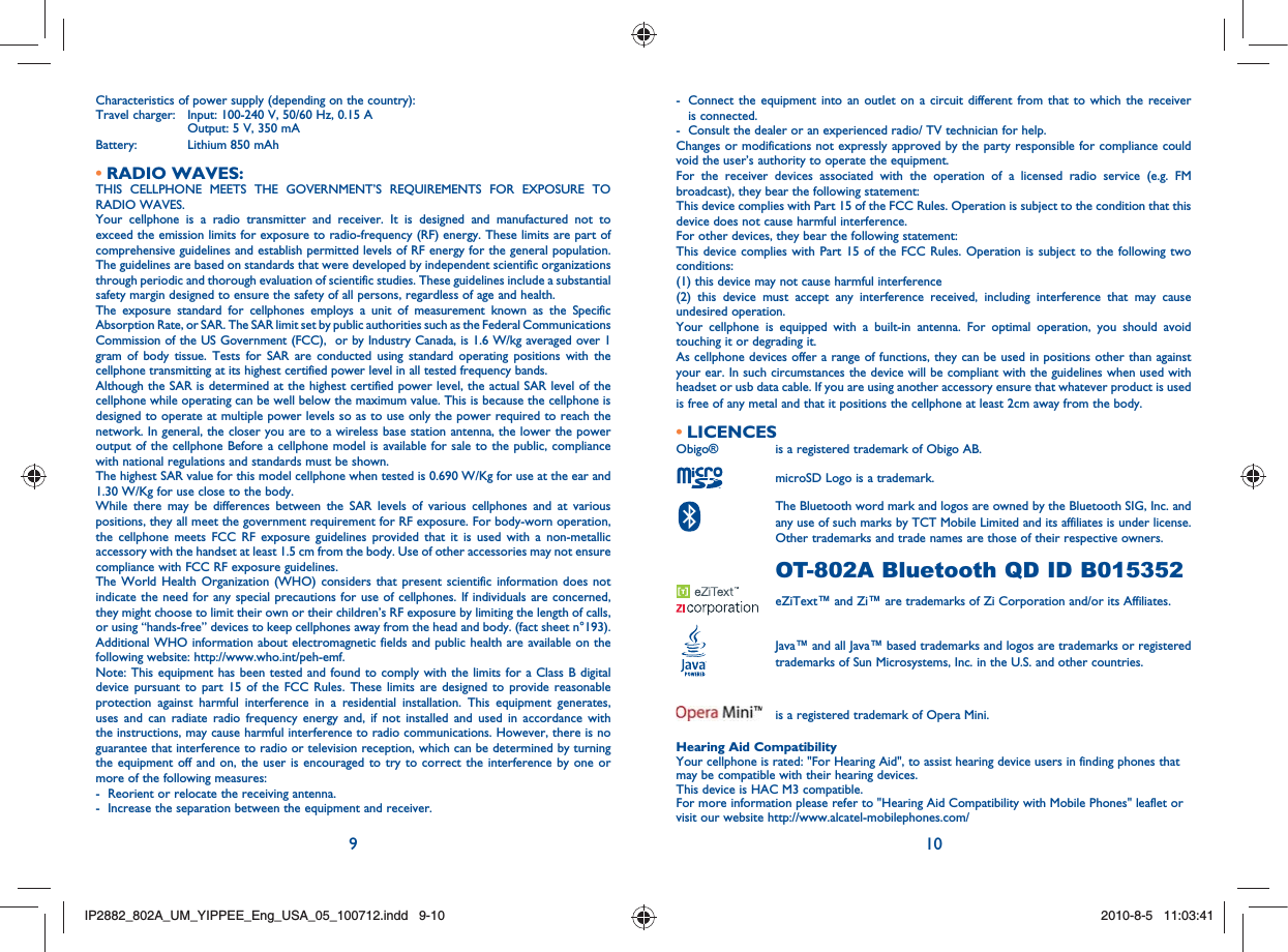 9 10Characteristics of power supply (depending on the country):Travel charger:  Input: 100-240 V, 50/60 Hz, 0.15 A    Output: 5 V, 350 mA Battery:    Lithium 850 mAhRADIO WAVES:• THIS CELLPHONE MEETS THE GOVERNMENT’S REQUIREMENTS FOR EXPOSURE TO RADIO WAVES.Your cellphone is a radio transmitter and receiver. It is designed and manufactured not to exceed the emission limits for exposure to radio-frequency (RF) energy. These limits are part of comprehensive guidelines and establish permitted levels of RF energy for the general population. The guidelines are based on standards that were developed by independent scientific organizations through periodic and thorough evaluation of scientific studies. These guidelines include a substantial safety margin designed to ensure the safety of all persons, regardless of age and health.The exposure standard for cellphones employs a unit of measurement known as the Specific Absorption Rate, or SAR. The SAR limit set by public authorities such as the Federal Communications Commission of the US Government (FCC),  or by Industry Canada, is 1.6 W/kg averaged over 1 gram of body tissue. Tests for SAR are conducted using standard operating positions with the cellphone transmitting at its highest certified power level in all tested frequency bands.Although the SAR is determined at the highest certified power level, the actual SAR level of the cellphone while operating can be well below the maximum value. This is because the cellphone is designed to operate at multiple power levels so as to use only the power required to reach the network. In general, the closer you are to a wireless base station antenna, the lower the power output of the cellphone Before a cellphone model is available for sale to the public, compliance with national regulations and standards must be shown.The highest SAR value for this model cellphone when tested is 0.690 W/Kg for use at the ear and 1.30 W/Kg for use close to the body.     While there may be differences between the SAR levels of various cellphones and at various positions, they all meet the government requirement for RF exposure. For body-worn operation, the cellphone meets FCC RF exposure guidelines provided that it is used with a non-metallic accessory with the handset at least 1.5 cm from the body. Use of other accessories may not ensure compliance with FCC RF exposure guidelines.The World Health Organization (WHO) considers that present scientific information does not indicate the need for any special precautions for use of cellphones. If individuals are concerned, they might choose to limit their own or their children’s RF exposure by limiting the length of calls, or using “hands-free” devices to keep cellphones away from the head and body. (fact sheet n°193). Additional WHO information about electromagnetic fields and public health are available on the following website: http://www.who.int/peh-emf. Note: This equipment has been tested and found to comply with the limits for a Class B digital device pursuant to part 15 of the FCC Rules. These limits are designed to provide reasonable protection against harmful interference in a residential installation. This equipment generates, uses and can radiate radio frequency energy and, if not installed and used in accordance with the instructions, may cause harmful interference to radio communications. However, there is no guarantee that interference to radio or television reception, which can be determined by turning the equipment off and on, the user is encouraged to try to correct the interference by one or more of the following measures:-  Reorient or relocate the receiving antenna.-  Increase the separation between the equipment and receiver.-   Connect the equipment into an outlet on a circuit different from that to which the receiver is connected.-  Consult the dealer or an experienced radio/ TV technician for help.Changes or modifications not expressly approved by the party responsible for compliance could void the user’s authority to operate the equipment.For the receiver devices associated with the operation of a licensed radio service (e.g. FM broadcast), they bear the following statement:This device complies with Part 15 of the FCC Rules. Operation is subject to the condition that this device does not cause harmful interference.For other devices, they bear the following statement:This device complies with Part 15 of the FCC Rules. Operation is subject to the following two conditions:(1) this device may not cause harmful interference(2) this device must accept any interference received, including interference that may cause undesired operation.Your cellphone is equipped with a built-in antenna. For optimal operation, you should avoid touching it or degrading it.As cellphone devices offer a range of functions, they can be used in positions other than against your ear. In such circumstances the device will be compliant with the guidelines when used with headset or usb data cable. If you are using another accessory ensure that whatever product is used is free of any metal and that it positions the cellphone at least 2cm away from the body.LICENCES • Obigo®   is a registered trademark of Obigo AB.  microSD Logo is a trademark.  The Bluetooth word mark and logos are owned by the Bluetooth SIG, Inc. and any use of such marks by TCT Mobile Limited and its affiliates is under license. Other trademarks and trade names are those of their respective owners.   OT-802A Bluetooth QD ID B015352  eZiText™ and Zi™ are trademarks of Zi Corporation and/or its Affiliates.  Java™ and all Java™ based trademarks and logos are trademarks or registered trademarks of Sun Microsystems, Inc. in the U.S. and other countries.  is a registered trademark of Opera Mini.Hearing Aid CompatibilityYour cellphone is rated: &quot;For Hearing Aid&quot;, to assist hearing device users in finding phones that may be compatible with their hearing devices.This device is HAC M3 compatible.For more information please refer to &quot;Hearing Aid Compatibility with Mobile Phones&quot; leaflet or visit our website http://www.alcatel-mobilephones.com/IP2882_802A_UM_YIPPEE_Eng_USA_05_100712.indd   9-10IP2882_802A_UM_YIPPEE_Eng_USA_05_100712.indd   9-102010-8-5   11:03:412010-8-5   11:03:41
