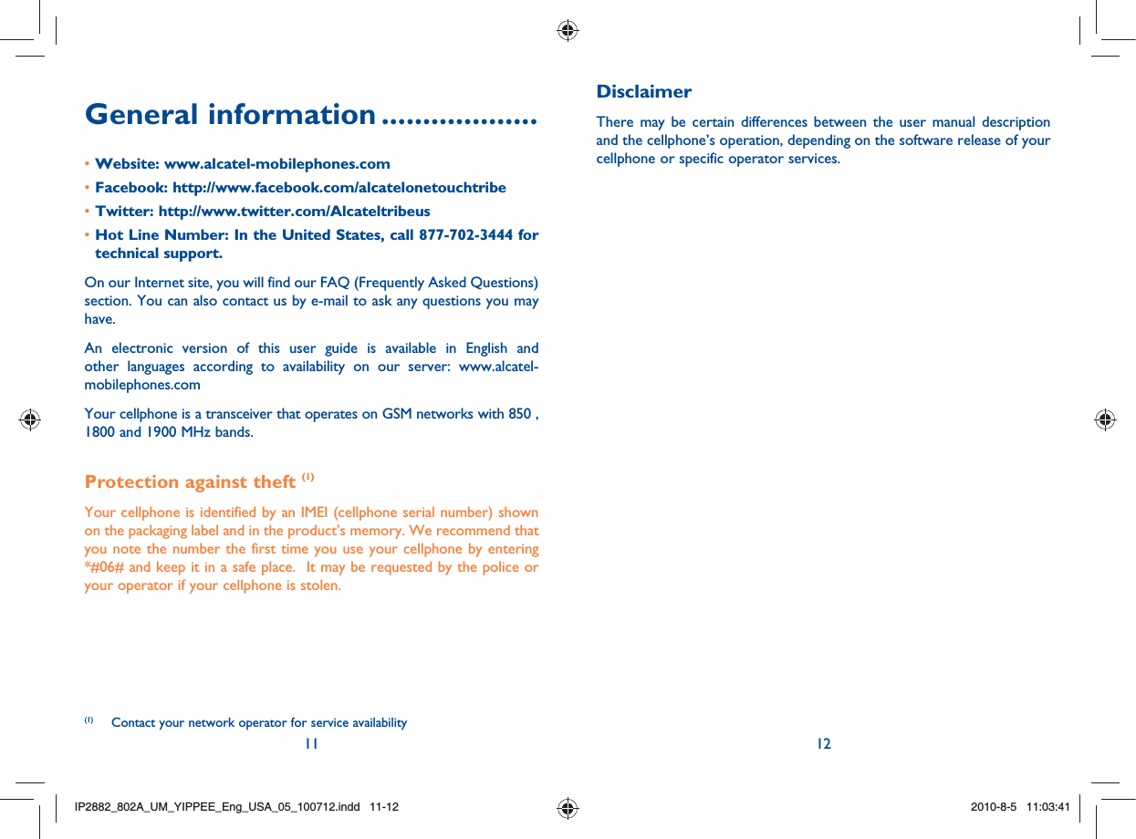 11 12General information ...................Website: www.alcatel-mobilephones.com• Facebook: http://www.facebook.com/alcatelonetouchtribe• Twitter: http://www.twitter.com/Alcateltribeus• Hot Line Number: In the United States, call 877-702-3444 for • technical support.On our Internet site, you will find our FAQ (Frequently Asked Questions) section. You can also contact us by e-mail to ask any questions you may have. An electronic version of this user guide is available in English and other languages according to availability on our server: www.alcatel-mobilephones.comYour cellphone is a transceiver that operates on GSM networks with 850 , 1800 and 1900 MHz bands.Protection against theft (1)Your cellphone is identified by an IMEI (cellphone serial number) shown on the packaging label and in the product’s memory. We recommend that you note the number the first time you use your cellphone by entering *#06# and keep it in a safe place.  It may be requested by the police or your operator if your cellphone is stolen.DisclaimerThere may be certain differences between the user manual description and the cellphone’s operation, depending on the software release of your cellphone or specific operator services.(1) Contact your network operator for service availabilityIP2882_802A_UM_YIPPEE_Eng_USA_05_100712.indd   11-12IP2882_802A_UM_YIPPEE_Eng_USA_05_100712.indd   11-122010-8-5   11:03:412010-8-5   11:03:41