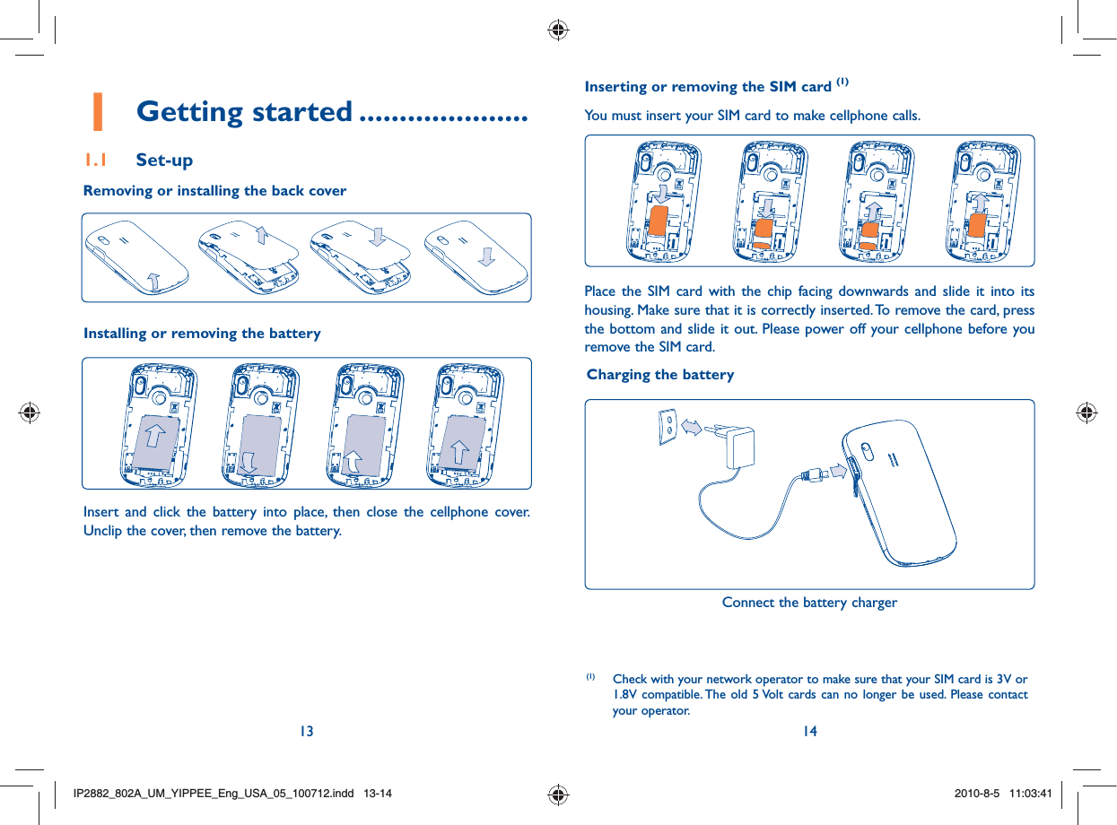 13 141 Getting started .....................1.1 Set-upRemoving or installing the back cover(1)  Check with your network operator to make sure that your SIM card is 3V or 1.8V compatible. The old 5 Volt cards can no longer be used. Please contact your operator.Charging the batteryInstalling or removing the batteryInsert and click the battery into place, then close the cellphone cover. Unclip the cover, then remove the battery.Inserting or removing the SIM card (1)You must insert your SIM card to make cellphone calls.Place the SIM card with the chip facing downwards and slide it into its housing. Make sure that it is correctly inserted. To remove the card, press the bottom and slide it out. Please power off your cellphone before you remove the SIM card. Connect the battery chargerIP2882_802A_UM_YIPPEE_Eng_USA_05_100712.indd   13-14IP2882_802A_UM_YIPPEE_Eng_USA_05_100712.indd   13-142010-8-5   11:03:412010-8-5   11:03:41