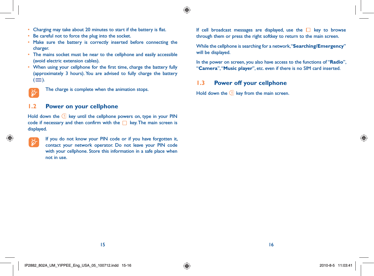 15 16•  Charging may take about 20 minutes to start if the battery is flat.•  Be careful not to force the plug into the socket.•  Make sure the battery is correctly inserted before connecting the charger.•  The mains socket must be near to the cellphone and easily accessible (avoid electric extension cables).•  When using your cellphone for the first time, charge the battery fully (approximately 3 hours). You are advised to fully charge the battery  ( ).  The charge is complete when the animation stops.1.2  Power on your cellphoneHold down the   key until the cellphone powers on, type in your PIN code if necessary and then confirm with the   key. The main screen is displayed.  If you do not know your PIN code or if you have forgotten it, contact your network operator. Do not leave your PIN code with your cellphone. Store this information in a safe place when not in use.If cell broadcast messages are displayed, use the   key to browse through them or press the right softkey to return to the main screen.While the cellphone is searching for a network, “Searching/Emergency” will be displayed.In the power on screen, you also have access to the functions of “Radio”, “Camera”, “Music player”, etc. even if there is no SIM card inserted.1.3  Power off your cellphoneHold down the   key from the main screen.IP2882_802A_UM_YIPPEE_Eng_USA_05_100712.indd   15-16IP2882_802A_UM_YIPPEE_Eng_USA_05_100712.indd   15-162010-8-5   11:03:412010-8-5   11:03:41