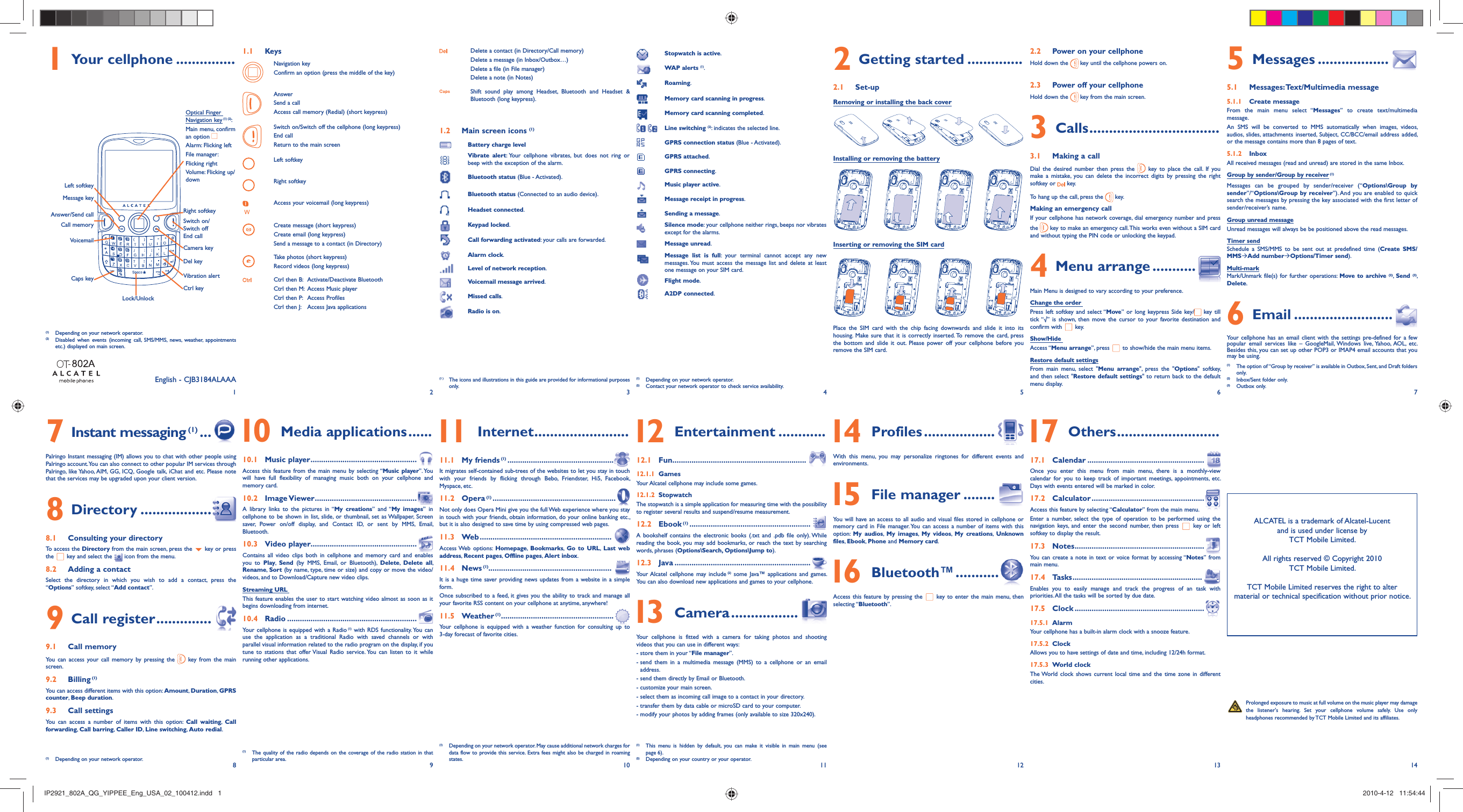 12345678 9 10 11 12 13 141 Your cellphone ............... Prolonged exposure to music at full volume on the music player may damage the listener&apos;s hearing. Set your cellphone volume safely. Use only headphones recommended by TCT Mobile Limited and its affiliates.1.1 KeysNavigation keyConfirm an option (press the middle of the key)AnswerSend a callAccess call memory (Redial) (short keypress)Switch on/Switch off the cellphone (long keypress)End callReturn to the main screenLeft softkeyRight softkeyAccess your voicemail (long keypress)Create message (short keypress)Create email (long keypress)Send a message to a contact (in Directory)Take photos (short keypress)Record videos (long keypress)Ctrl then B:  Activate/Deactivate BluetoothCtrl then M:  Access Music playerCtrl then P:  Access ProfilesCtrl then J:  Access Java applicationsDelete a contact (in Directory/Call memory)Delete a message (in Inbox/Outbox…)Delete a file (in File manager)Delete a note (in Notes)Shift sound play among Headset, Bluetooth and Headset &amp; Bluetooth (long keypress).1.2  Main screen icons (1)Battery charge levelVibrate alert: Your cellphone vibrates, but does not ring or beep with the exception of the alarm.Bluetooth status (Blue - Activated).Bluetooth status (Connected to an audio device).Headset connected.Keypad locked.Call forwarding activated: your calls are forwarded.Alarm clock.Level of network reception.Voicemail message arrived.Missed calls.Radio is on.Stopwatch is active.WAP alerts (1).Roaming.Memory card scanning in progress.Memory card scanning completed. Line switching (2): indicates the selected line.GPRS connection status (Blue - Activated).GPRS attached.GPRS connecting.Music player active.Message receipt in progress.Sending a message.Silence mode: your cellphone neither rings, beeps nor vibrates except for the alarms.Message unread.Message list is full: your terminal cannot accept any new messages. You must access the message list and delete at least one message on your SIM card.Flight mode.A2DP connected.(1)  Depending on your network operator.(2)  Contact your network operator to check service availability.Installing or removing the battery2 Getting started ..............2.1 Set-upRemoving or installing the back cover2.2  Power on your cellphoneHold down the   key until the cellphone powers on.2.3  Power off your cellphoneHold down the   key from the main screen.3 Calls .................................3.1  Making a callDial the desired number then press the   key to place the call. If you make a mistake, you can delete the incorrect digits by pressing the right softkey or   key.To hang up the call, press the   key.Making an emergency callIf your cellphone has network coverage, dial emergency number and press the   key to make an emergency call. This works even without a SIM card and without typing the PIN code or unlocking the keypad. 4 Menu arrange ...........Main Menu is designed to vary according to your preference.Change the order Press left softkey and select “Move” or long keypress Side key/  key till tick “√” is shown, then move the cursor to your favorite destination and confirm with   key.Show/Hide Access “Menu arrange”, press   to show/hide the main menu items.Restore default settingsFrom main menu, select &quot;Menu arrange&quot;, press the &quot;Options&quot; softkey,  and then select &quot;Restore default settings&quot; to return back to the default menu display.5 Messages ..................5.1 Messages: Text/Multimedia message5.1.1 Create messageFrom the main menu select “Messages” to create text/multimedia message.An SMS will be converted to MMS automatically when images, videos, audios, slides, attachments inserted, Subject, CC/BCC/email address added, or the message contains more than 8 pages of text.5.1.2 InboxAll received messages (read and unread) are stored in the same Inbox.Group by sender/Group by receiver (1)Messages can be grouped by sender/receiver (“Options\Group by sender”/“Options\Group by receiver”). And you are enabled to quick search the messages by pressing the key associated with the first letter of sender/receiver’s name.Group unread messageUnread messages will always be be positioned above the read messages.Timer sendSchedule a SMS/MMS to be sent out at predefined time (Create SMS/MMSÆAdd numberÆOptions/Timer send).Multi-markMark/Unmark file(s) for further operations: Move to archive (2),  Send (3), Delete. 6 Email .........................Your cellphone has an email client with the settings pre-defined for a few popular email services like – GoogleMail, Windows live, Yahoo, AOL, etc. Besides this, you can set up other POP3 or IMAP4 email accounts that you may be using.(1 )  The icons and illustrations in this guide are provided for informational purposes only.(1)  Depending on your network operator.(2)  Disabled when events (incoming call, SMS/MMS, news, weather, appointments etc.) displayed on main screen.(1)   The quality of the radio depends on the coverage of the radio station in that particular area.(1)  Depending on your network operator. May cause additional network charges for data flow to provide this service. Extra fees might also be charged in roaming states.(1)   This menu is hidden by default, you can make it visible in main menu (see page 6).(2)  Depending on your country or your operator.(1)   The option of “Group by receiver” is available in Outbox, Sent, and Draft folders only.(2)  Inbox/Sent folder only.(3) Outbox only.Inserting or removing the SIM cardPlace the SIM card with the chip facing downwards and slide it into its housing. Make sure that it is correctly inserted. To remove the card, press the bottom and slide it out. Please power off your cellphone before you remove the SIM card. 7 Instant messaging (1) ...Palringo Instant messaging (IM) allows you to chat with other people using Palringo account. You can also connect to other popular IM services through Palringo, like Yahoo, AIM, GG, ICQ, Google talk, iChat and etc. Please note that the services may be upgraded upon your client version.8 Directory ..................8.1  Consulting your directoryTo access the Directory from the main screen, press the   key or press the   key and select the  icon from the menu. 8.2  Adding a contactSelect the directory in which you wish to add a contact, press the “Options” softkey, select “Add contact”.9 Call register ..............9.1 Call memory You can access your call memory by pressing the   key from the main screen.9.2 Billing (1) You can access different items with this option: Amount, Duration, GPRS counter, Beep duration.9.3 Call settingsYou can access a number of items with this option: Call waiting,  Call forwarding, Call barring, Caller ID,  Line switching, Auto redial. 10 Media applications ......10.1 Music player ..................................................Access this feature from the main menu by selecting “Music player”. You will have full flexibility of managing music both on your cellphone and memory card.10.2 Image Viewer ................................................A library links to the pictures in “My creations” and “My images” in cellphone to be shown in list, slide, or thumbnail, set as Wallpaper, Screen saver, Power on/off display, and Contact ID, or sent by MMS, Email, Bluetooth.10.3 Video player..................................................Contains all video clips both in cellphone and memory card and enables you to Play,  Send (by MMS, Email, or Bluetooth), Delete,  Delete all, Rename,  Sort (by name, type, time or size) and copy or move the video/videos, and to Download/Capture new video clips.Streaming URL This feature enables the user to start watching video almost as soon as it begins downloading from internet.10.4 Radio .............................................................Your cellphone is equipped with a Radio (1) with RDS functionality. You can use the application as a traditional Radio with saved channels or with parallel visual information related to the radio program on the display, if you tune to stations that offer Visual Radio service. You can listen to it while running other applications. 11 Internet ........................11.1 My friends (1) ..................................................It migrates self-contained sub-trees of the websites to let you stay in touch with your friends by flicking through Bebo, Friendster, Hi5, Facebook, Myspace, etc.11.2 Opera (1) ..........................................................Not only does Opera Mini give you the full Web experience where you stay in touch with your friends, obtain information, do your online banking etc., but it is also designed to save time by using compressed web pages.11.3 Web ..............................................................Access Web  options: Homepage,  Bookmarks,  Go to URL,  Last web address, Recent pages,  Offline pages, Alert inbox.11.4 News (1)..........................................................It is a huge time saver providing news updates from a website in a simple form.Once subscribed to a feed, it gives you the ability to track and manage all your favorite RSS content on your cellphone at anytime, anywhere!11.5 Weather (1) .....................................................Your cellphone is equipped with a weather function for consulting up to 3-day forecast of favorite cities. 12 Entertainment ............12.1 Fun ...............................................................12.1.1 GamesYour Alcatel cellphone may include some games.12.1.2 StopwatchThe stopwatch is a simple application for measuring time with the possibility to register several results and suspend/resume measurement.12.2 Ebook (1) .........................................................A bookshelf contains the electronic books (.txt and .pdb file only). While reading the book, you may add bookmarks, or reach the text by searching words, phrases (Options\Search, Options\Jump to).12.3 Java ................................................................Your Alcatel cellphone may include (2) some Java™ applications and games. You can also download new applications and games to your cellphone. 13 Camera .................Your cellphone is fitted with a camera for taking photos and shooting videos that you can use in different ways:- store them in your “File manager”.-  send them in a multimedia message (MMS) to a cellphone or an email address.- send them directly by Email or Bluetooth.- customize your main screen. - select them as incoming call image to a contact in your directory.- transfer them by data cable or microSD card to your computer.-  modify your photos by adding frames (only available to size 320x240). 14 Profiles ..................With this menu, you may personalize ringtones for different events and environments. 15 File manager ........You will have an access to all audio and visual files stored in cellphone or memory card in File manager. You can access a number of items with this option:  My audios,  My images,  My videos,  My creations,  Unknown files, Ebook,  Phone and Memory card. 16 Bluetooth™ ...........Access this feature by pressing the   key to enter the main menu, then selecting “Bluetooth”. 17 Others ..........................17.1 Calendar .......................................................Once you enter this menu from main menu, there is a monthly-view calendar for you to keep track of important meetings, appointments, etc. Days with events entered will be marked in color.17.2 Calculator .....................................................Access this feature by selecting “Calculator” from the main menu.Enter a number, select the type of operation to be performed using the navigation keys, and enter the second number, then press   key or left softkey to display the result.17.3 Notes .............................................................You can create a note in text or voice format by accessing “Notes” from main menu.17.4 Tasks .............................................................Enables you to easily manage and track the progress of an task with priorities. All the tasks will be sorted by due date.17.5 Clock .............................................................17.5.1 AlarmYour cellphone has a built-in alarm clock with a snooze feature.17.5.2 ClockAllows you to have settings of date and time, including 12/24h format.17.5.3 World clockThe World clock shows current local time and the time zone in different cities.ALCATEL is a trademark of Alcatel-Lucentand is used under license by TCT Mobile Limited.All rights reserved © Copyright 2010TCT Mobile Limited.TCT Mobile Limited reserves the right to alter material or technical specification without prior notice.(1)  Depending on your network operator.VoicemailCamera keyLeft softkeyRight softkeyAnswer/Send callCall memoryOptical Finger Navigation key (1) (2): Main menu, confirm an option Alarm: Flicking leftFile manager:Flicking rightVolume: Flicking up/downCtrl keyCaps keyMessage keyLock/UnlockVibration alertDel keySwitch on/Switch offEnd callEnglish - CJB3184ALAAAIP2921_802A_QG_YIPPEE_Eng_USA_02_100412.indd   1IP2921_802A_QG_YIPPEE_Eng_USA_02_100412.indd   1 2010-4-12   11:54:442010-4-12   11:54:44