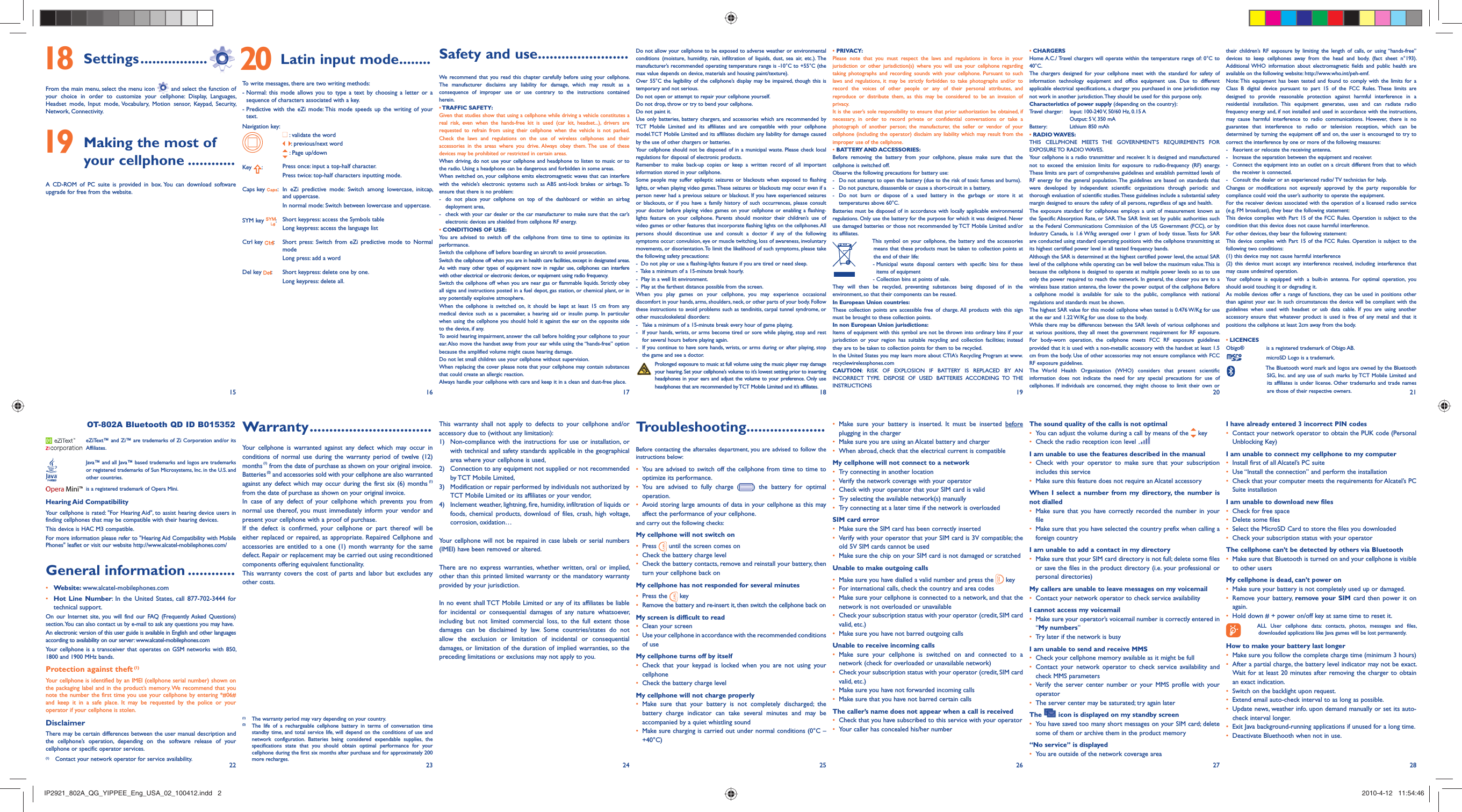 15 16 17 18 19 20 2122 23 24 25 26 27 28 18 Settings .................From the main menu, select the menu icon   and select the function of your choice in order to customize your cellphone: Display, Languages, Headset mode, Input mode, Vocabulary, Motion sensor, Keypad, Security, Network, Connectivity. 19  Making the most of your cellphone ............A CD-ROM of PC suite is provided in box. You can download software upgrade for free from the website. 20  Latin input mode........To write messages, there are two writing methods:-  Normal: this mode allows you to type a text by choosing a letter or a sequence of characters associated with a key.-  Predictive with the eZi mode: This mode speeds up the writing of your text.Navigation key: :  validate the word:  previous/next word : Page up/downKey  :Press once: input a top-half character.Press twice: top-half characters inputting mode.Caps key  : In eZi predictive mode: Switch among lowercase, initcap, and uppercase.In normal mode: Switch between lowercase and uppercase.SYM key  :Short keypress: access the Symbols tableLong keypress: access the language listCtrl key  : Short press: Switch from eZi predictive mode to Normal modeLong press: add a wordDel key  : Short keypress: delete one by one.Long keypress: delete all.Safety and use .......................We recommend that you read this chapter carefully before using your cellphone. The manufacturer disclaims any liability for damage, which may result as a consequence of improper use or use contrary to the instructions contained herein.• TRAFFIC  SAFETY:Given that studies show that using a cellphone while driving a vehicle constitutes a real risk, even when the hands-free kit is used (car kit, headset...), drivers are requested to refrain from using their cellphone when the vehicle is not parked. Check the laws and regulations on the use of wireless cellphones and their accessories in the areas where you drive. Always obey them. The use of these devices may be prohibited or restricted in certain areas.When driving, do not use your cellphone and headphone to listen to music or to the radio. Using a headphone can be dangerous and forbidden in some areas.When switched on, your cellphone emits electromagnetic waves that can interfere with the vehicle’s electronic systems such as ABS anti-lock brakes or airbags. To ensure that there is no problem:-  do not place your cellphone on top of the dashboard or within an airbag  deployment area,-  check with your car dealer or the car manufacturer to make sure that the car’s   electronic devices are shielded from cellphone RF energy.• CONDITIONS OF USE:You are advised to switch off the cellphone from time to time to optimize its performance.Switch the cellphone off before boarding an aircraft to avoid prosecution.Switch the cellphone off when you are in health care facilities, except in designated areas. As with many other types of equipment now in regular use, cellphones can interfere with other electrical or electronic devices, or equipment using radio frequency.Switch the cellphone off when you are near gas or flammable liquids. Strictly obey all signs and instructions posted in a fuel depot, gas station, or chemical plant, or in any potentially explosive atmosphere.When the cellphone is switched on, it should be kept at least 15 cm from any medical device such as a pacemaker, a hearing aid or insulin pump. In particular when using the cellphone you should hold it against the ear on the opposite side to the device, if any. To avoid hearing impairment, answer the call before holding your cellphone to your ear. Also move the handset away from your ear while using the “hands-free” option because the amplified volume might cause hearing damage.Do not let small children use your cellphone without supervision.When replacing the cover please note that your cellphone may contain substances that could create an allergic reaction.Always handle your cellphone with care and keep it in a clean and dust-free place.This warranty shall not apply to defects to your cellphone and/or accessory due to (without any limitation):1)  Non-compliance with the instructions for use or installation, or with technical and safety standards applicable in the geographical area where your cellphone is used, 2)  Connection to any equipment not supplied or not recommended by TCT Mobile Limited,3)  Modification or repair performed by individuals not authorized by TCT Mobile Limited or its affiliates or your vendor,4)  Inclement weather, lightning, fire, humidity, infiltration of liquids or foods, chemical products, download of files, crash, high voltage, corrosion, oxidation…Your cellphone will not be repaired in case labels or serial numbers (IMEI) have been removed or altered.There are no express warranties, whether written, oral or implied, other than this printed limited warranty or the mandatory warranty provided by your jurisdiction.In no event shall TCT Mobile Limited or any of its affiliates be liable for incidental or consequential damages of any nature whatsoever, including but not limited commercial loss, to the full extent those damages can be disclaimed by law. Some countries/states do not allow the exclusion or limitation of incidental or consequential damages, or limitation of the duration of implied warranties, so the preceding limitations or exclusions may not apply to you. Warranty ...............................Your cellphone is warranted against any defect which may occur in conditions of normal use during the warranty period of twelve (12) months (1) from the date of purchase as shown on your original invoice.Batteries (2) and accessories sold with your cellphone are also warranted against any defect which may occur during the first six (6) months (1) from the date of purchase as shown on your original invoice.In case of any defect of your cellphone which prevents you from normal use thereof, you must immediately inform your vendor and present your cellphone with a proof of purchase.If the defect is confirmed, your cellphone or part thereof will be either replaced or repaired, as appropriate. Repaired Cellphone and accessories are entitled to a one (1) month warranty for the same defect. Repair or replacement may be carried out using reconditioned components offering equivalent functionality. This warranty covers the cost of parts and labor but excludes any other costs.   OT-802A Bluetooth QD ID B015352  eZiText™ and Zi™ are trademarks of Zi Corporation and/or its Affiliates.  Java™ and all Java™ based trademarks and logos are trademarks or registered trademarks of Sun Microsystems, Inc. in the U.S. and other countries.  is a registered trademark of Opera Mini.Hearing Aid CompatibilityYour cellphone is rated: &quot;For Hearing Aid&quot;, to assist hearing device users in finding cellphones that may be compatible with their hearing devices.This device is HAC M3 compatible. For more information please refer to &quot;Hearing Aid Compatibility with Mobile Phones&quot; leaflet or visit our website http://www.alcatel-mobilephones.com/General information ............• Website: www.alcatel-mobilephones.com• Hot Line Number: In the United States, call 877-702-3444 for technical support.On our Internet site, you will find our FAQ (Frequently Asked Questions) section. You can also contact us by e-mail to ask any questions you may have. An electronic version of this user guide is available in English and other languages according to availability on our server: www.alcatel-mobilephones.comYour cellphone is a transceiver that operates on GSM networks with 850, 1800 and 1900 MHz bands.Protection against theft (1)Your cellphone is identified by an IMEI (cellphone serial number) shown on the packaging label and in the product’s memory. We recommend that you note the number the first time you use your cellphone by entering *#06# and keep it in a safe place. It may be requested by the police or your operator if your cellphone is stolen. DisclaimerThere may be certain differences between the user manual description and the cellphone’s operation, depending on the software release of your cellphone or specific operator services.Do not allow your cellphone to be exposed to adverse weather or environmental conditions (moisture, humidity, rain, infiltration of liquids, dust, sea air, etc.). The manufacturer’s recommended operating temperature range is -10°C to +55°C (the max value depends on device, materials and housing paint/texture).Over 55°C the legibility of the cellphone’s display may be impaired, though this is temporary and not serious. Do not open or attempt to repair your cellphone yourself.Do not drop, throw or try to bend your cellphone.Do not paint it.Use only batteries, battery chargers, and accessories which are recommended by TCT Mobile Limited and its affiliates and are compatible with your cellphone model.TCT Mobile Limited and its affiliates disclaim any liability for damage caused by the use of other chargers or batteries.Your cellphone should not be disposed of in a municipal waste. Please check local regulations for disposal of electronic products.Remember to make back-up copies or keep a written record of all important information stored in your cellphone.Some people may suffer epileptic seizures or blackouts when exposed to flashing lights, or when playing video games. These seizures or blackouts may occur even if a person never had a previous seizure or blackout. If you have experienced seizures or blackouts, or if you have a family history of such occurrences, please consult your doctor before playing video games on your cellphone or enabling a flashing-lights feature on your cellphone. Parents should monitor their children’s use of video games or other features that incorporate flashing lights on the cellphones. All persons should discontinue use and consult a doctor if any of the following symptoms occur: convulsion, eye or muscle twitching, loss of awareness, involuntary movements, or disorientation. To limit the likelihood of such symptoms, please take the following safety precautions:-  Do not play or use a flashing-lights feature if you are tired or need sleep.-  Take a minimum of a 15-minute break hourly.-  Play in a well lit environment.-  Play at the farthest distance possible from the screen.When you play games on your cellphone, you may experience occasional discomfort in your hands, arms, shoulders, neck, or other parts of your body. Follow these instructions to avoid problems such as tendinitis, carpal tunnel syndrome, or other musculoskeletal disorders:-  Take a minimum of a 15-minute break every hour of game playing.-  If your hands, wrists, or arms become tired or sore while playing, stop and rest   for several hours before playing again.-  If you continue to have sore hands, wrists, or arms during or after playing, stop   the game and see a doctor. Prolonged exposure to music at full volume using the music player may damage your hearing. Set your cellphone’s volume to it’s lowest setting prior to inserting headphones in your ears and adjust the volume to your preference. Only use headphones that are recommended by TCT Mobile Limited and it’s affiliates.Troubleshooting....................Before contacting the aftersales department, you are advised to follow the instructions below:•  You are advised to switch off the cellphone from time to time to optimize its performance.•  You are advised to fully charge ( ) the battery for optimal operation.•  Avoid storing large amounts of data in your cellphone as this may affect the performance of your cellphone. and carry out the following checks:My cellphone will not switch on•   Press   until the screen comes on•   Check the battery charge level•   Check the battery contacts, remove and reinstall your battery, then turn your cellphone back onMy cellphone has not responded for several minutes•   Press  the   key•  Remove the battery and re-insert it, then switch the cellphone back on My screen is difficult to read•   Clean your screen•   Use your cellphone in accordance with the recommended conditions of useMy cellphone turns off by itself•  Check that your keypad is locked when you are not using your cellphone•   Check the battery charge levelMy cellphone will not charge properly•  Make sure that your battery is not completely discharged; the battery charge indicator can take several minutes and may be accompanied by a quiet whistling sound•   Make sure charging is carried out under normal conditions (0°C – +40°C)• PRIVACY:Please note that you must respect the laws and regulations in force in your jurisdiction or other jurisdiction(s) where you will use your cellphone regarding taking photographs and recording sounds with your cellphone. Pursuant to such laws and regulations, it may be strictly forbidden to take photographs and/or to record the voices of other people or any of their personal attributes, and reproduce or distribute them, as this may be considered to be an invasion of privacy.  It is the user’s sole responsibility to ensure that prior authorization be obtained, if necessary, in order to record private or confidential conversations or take a photograph of another person; the manufacturer, the seller or vendor of your cellphone (including the operator) disclaim any liability which may result from the improper use of the cellphone.• BATTERY AND ACCESSORIES:Before removing the battery from your cellphone, please make sure that the cellphone is switched off. Observe the following precautions for battery use: -  Do not attempt to open the battery (due to the risk of toxic fumes and burns). -  Do not puncture, disassemble or cause a short-circuit in a battery, -  Do not burn or dispose of a used battery in the garbage or store it at temperatures above 60°C. Batteries must be disposed of in accordance with locally applicable environmental regulations. Only use the battery for the purpose for which it was designed. Never use damaged batteries or those not recommended by TCT Mobile Limited and/or its affiliates.  This symbol on your cellphone, the battery and the accessories means that these products must be taken to collection points at the end of their life:   -  Municipal waste disposal centers with specific bins for these items of equipment    - Collection bins at points of sale.They will then be recycled, preventing substances being disposed of in the environment, so that their components can be reused.In European Union countries:These collection points are accessible free of charge. All products with this sign must be brought to these collection points.In non European Union jurisdictions:Items of equipment with this symbol are not be thrown into ordinary bins if your jurisdiction or your region has suitable recycling and collection facilities; instead they are to be taken to collection points for them to be recycled.In the United States you may learn more about CTIA’s Recycling Program at www.recyclewirelessphones.comCAUTION: RISK OF EXPLOSION IF BATTERY IS REPLACED BY AN INCORRECT TYPE. DISPOSE OF USED BATTERIES ACCORDING TO THE INSTRUCTIONS•  Make sure your battery is inserted. It must be inserted before plugging in the charger•   Make sure you are using an Alcatel battery and charger•   When abroad, check that the electrical current is compatibleMy cellphone will not connect to a network•   Try connecting in another location•   Verify the network coverage with your operator•   Check with your operator that your SIM card is valid•   Try selecting the available network(s) manually •   Try connecting at a later time if the network is overloadedSIM card error•   Make sure the SIM card has been correctly inserted•   Verify with your operator that your SIM card is 3V compatible; the old 5V SIM cards cannot be used•   Make sure the chip on your SIM card is not damaged or scratchedUnable to make outgoing calls•   Make sure you have dialled a valid number and press the   key•   For international calls, check the country and area codes•   Make sure your cellphone is connected to a network, and that the network is not overloaded or unavailable•   Check your subscription status with your operator (credit, SIM card valid, etc.)•   Make sure you have not barred outgoing calls Unable to receive incoming calls•  Make sure your cellphone is switched on and connected to a network (check for overloaded or unavailable network)•   Check your subscription status with your operator (credit, SIM card valid, etc.)•   Make sure you have not forwarded incoming calls•   Make sure that you have not barred certain callsThe caller’s name does not appear when a call is received•   Check that you have subscribed to this service with your operator•   Your caller has concealed his/her number• CHARGERSHome A.C./ Travel chargers will operate within the temperature range of: 0°C to 40°C.The chargers designed for your cellphone meet with the standard for safety of information technology equipment and office equipment use. Due to different applicable electrical specifications, a charger you purchased in one jurisdiction may not work in another jurisdiction. They should be used for this purpose only.Characteristics of power supply (depending on the country):Travel charger:  Input: 100-240 V, 50/60 Hz, 0.15 A  Output: 5 V, 350 mA Battery:  Lithium 850 mAh• RADIO WAVES:THIS CELLPHONE MEETS THE GOVERNMENT’S REQUIREMENTS FOR EXPOSURE TO RADIO WAVES.Your cellphone is a radio transmitter and receiver. It is designed and manufactured not to exceed the emission limits for exposure to radio-frequency (RF) energy. These limits are part of comprehensive guidelines and establish permitted levels of RF energy for the general population. The guidelines are based on standards that were developed by independent scientific organizations through periodic and thorough evaluation of scientific studies. These guidelines include a substantial safety margin designed to ensure the safety of all persons, regardless of age and health.The exposure standard for cellphones employs a unit of measurement known as the Specific Absorption Rate, or SAR. The SAR limit set by public authorities such as the Federal Communications Commission of the US Government (FCC), or by Industry Canada, is 1.6 W/kg averaged over 1 gram of body tissue. Tests for SAR are conducted using standard operating positions with the cellphone transmitting at its highest certified power level in all tested frequency bands.Although the SAR is determined at the highest certified power level, the actual SAR level of the cellphone while operating can be well below the maximum value. This is because the cellphone is designed to operate at multiple power levels so as to use only the power required to reach the network. In general, the closer you are to a wireless base station antenna, the lower the power output of the cellphone Before a cellphone model is available for sale to the public, compliance with national regulations and standards must be shown.The highest SAR value for this model cellphone when tested is 0.476 W/Kg for use at the ear and 1.22 W/Kg for use close to the body.     While there may be differences between the SAR levels of various cellphones and at various positions, they all meet the government requirement for RF exposure. For body-worn operation, the cellphone meets FCC RF exposure guidelines provided that it is used with a non-metallic accessory with the handset at least 1.5 cm from the body. Use of other accessories may not ensure compliance with FCC RF exposure guidelines.The World Health Organization (WHO) considers that present scientific information does not indicate the need for any special precautions for use of cellphones. If individuals are concerned, they might choose to limit their own or The sound quality of the calls is not optimal•   You can adjust the volume during a call by means of the   key•   Check the radio reception icon level I am unable to use the features described in the manual•  Check with your operator to make sure that your subscription includes this service•   Make sure this feature does not require an Alcatel accessoryWhen I select a number from my directory, the number is not dialled•  Make sure that you have correctly recorded the number in your file•   Make sure that you have selected the country prefix when calling a foreign countryI am unable to add a contact in my directory•   Make sure that your SIM card directory is not full; delete some files or save the files in the product directory (i.e. your professional or personal directories)My callers are unable to leave messages on my voicemail•   Contact your network operator to check service availabilityI cannot access my voicemail•   Make sure your operator’s voicemail number is correctly entered in “My numbers”•   Try later if the network is busyI am unable to send and receive MMS•   Check your cellphone memory available as it might be full•  Contact your network operator to check service availability and check MMS parameters •  Verify the server center number or your MMS profile with your operator•   The server center may be saturated; try again laterThe   icon is displayed on my standby screen•   You have saved too many short messages on your SIM card; delete some of them or archive them in the product memory“No service” is displayed•   You are outside of the network coverage areatheir children’s RF exposure by limiting the length of calls, or using “hands-free” devices to keep cellphones away from the head and body. (fact sheet n°193). Additional WHO information about electromagnetic fields and public health are available on the following website: http://www.who.int/peh-emf. Note: This equipment has been tested and found to comply with the limits for a Class B digital device pursuant to part 15 of the FCC Rules. These limits are designed to provide reasonable protection against harmful interference in a residential installation. This equipment generates, uses and can radiate radio frequency energy and, if not installed and used in accordance with the instructions, may cause harmful interference to radio communications. However, there is no guarantee that interference to radio or television reception, which can be determined by turning the equipment off and on, the user is encouraged to try to correct the interference by one or more of the following measures:-  Reorient or relocate the receiving antenna.-  Increase the separation between the equipment and receiver.-  Connect the equipment into an outlet on a circuit different from that to which the receiver is connected.-  Consult the dealer or an experienced radio/ TV technician for help.Changes or modifications not expressly approved by the party responsible for compliance could void the user’s authority to operate the equipment.For the receiver devices associated with the operation of a licensed radio service (e.g. FM broadcast), they bear the following statement:This device complies with Part 15 of the FCC Rules. Operation is subject to the condition that this device does not cause harmful interference.For other devices, they bear the following statement:This device complies with Part 15 of the FCC Rules. Operation is subject to the following two conditions:(1) this device may not cause harmful interference(2) this device must accept any interference received, including interference that may cause undesired operation.Your cellphone is equipped with a built-in antenna. For optimal operation, you should avoid touching it or degrading it.As mobile devices offer a range of functions, they can be used in positions other than against your ear. In such circumstances the device will be compliant with the guidelines when used with headset or usb data cable. If you are using another accessory ensure that whatever product is used is free of any metal and that it positions the cellphone at least 2cm away from the body.• LICENCES Obigo®   is a registered trademark of Obigo AB.  microSD Logo is a trademark.  The Bluetooth word mark and logos are owned by the Bluetooth SIG, Inc. and any use of such marks by TCT Mobile Limited and its affiliates is under license. Other trademarks and trade names are those of their respective owners. I have already entered 3 incorrect PIN codes•   Contact your network operator to obtain the PUK code (Personal Unblocking Key)I am unable to connect my cellphone to my computer•   Install first of all Alcatel’s PC suite•   Use “Install the connection” and perform the installation•   Check that your computer meets the requirements for Alcatel’s PC Suite installationI am unable to download new files•   Check for free space•   Delete some files•   Select the MicroSD Card to store the files you downloaded•   Check your subscription status with your operatorThe cellphone can’t be detected by others via Bluetooth•   Make sure that Bluetooth is turned on and your cellphone is visible to other usersMy cellphone is dead, can’t power on•   Make sure your battery is not completely used up or damaged.•  Remove your battery, remove your SIM card then power it on again.•   Hold down # + power on/off key at same time to reset it.   ALL User cellphone data: contacts, photos, messages and files, downloaded applications like Java games will be lost permanently.How to make your battery last longer•  Make sure you follow the complete charge time (minimum 3 hours)•   After a partial charge, the battery level indicator may not be exact. Wait for at least 20 minutes after removing the charger to obtain an exact indication.•   Switch on the backlight upon request.•   Extend email auto-check interval to as long as possible. •   Update news, weather info. upon demand manually or set its auto-check interval longer. •   Exit Java background-running applications if unused for a long time. •   Deactivate Bluethooth when not in use.(1)  Contact your network operator for service availability.(1)   The warranty period may vary depending on your country.(2)   The life of a rechargeable cellphone battery in terms of conversation time standby time, and total service life, will depend on the conditions of use and network configuration. Batteries being considered expendable supplies, the specifications state that you should obtain optimal performance for your cellphone during the first six months after purchase and for approximately 200 more recharges.IP2921_802A_QG_YIPPEE_Eng_USA_02_100412.indd   2IP2921_802A_QG_YIPPEE_Eng_USA_02_100412.indd   2 2010-4-12   11:54:462010-4-12   11:54:46