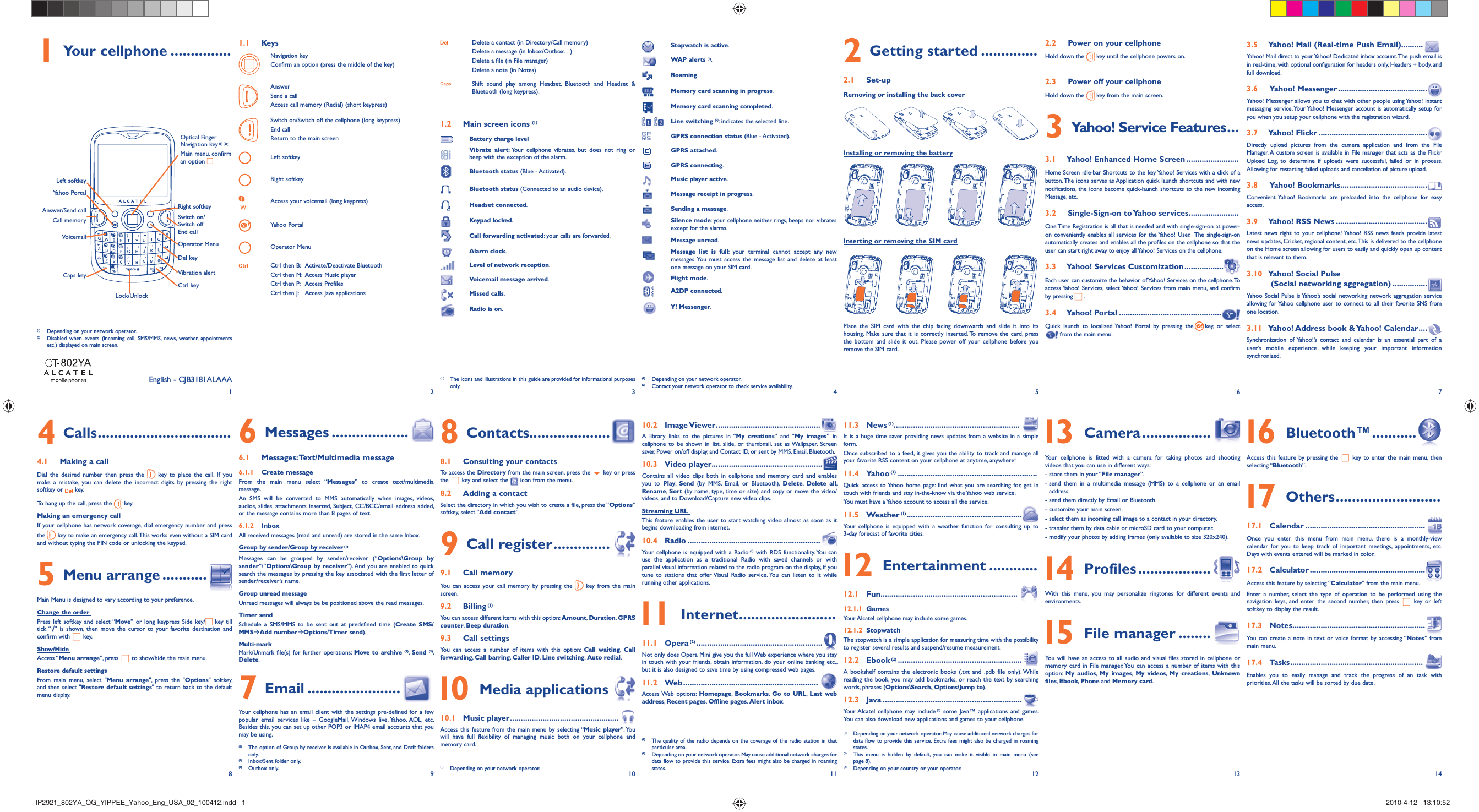 12345678 9 10 11 12 13 141 Your cellphone ............... 1.1 KeysNavigation keyConfirm an option (press the middle of the key)AnswerSend a callAccess call memory (Redial) (short keypress)Switch on/Switch off the cellphone (long keypress)End callReturn to the main screenLeft softkeyRight softkeyAccess your voicemail (long keypress)Yahoo PortalOperator MenuCtrl then B:  Activate/Deactivate BluetoothCtrl then M:  Access Music playerCtrl then P:  Access ProfilesCtrl then J:  Access Java applicationsDelete a contact (in Directory/Call memory)Delete a message (in Inbox/Outbox…)Delete a file (in File manager)Delete a note (in Notes)Shift sound play among Headset, Bluetooth and Headset &amp; Bluetooth (long keypress).1.2  Main screen icons (1)Battery charge levelVibrate alert: Your cellphone vibrates, but does not ring or beep with the exception of the alarm.Bluetooth status (Blue - Activated).Bluetooth status (Connected to an audio device).Headset connected.Keypad locked.Call forwarding activated: your calls are forwarded.Alarm clock.Level of network reception.Voicemail message arrived.Missed calls.Radio is on.Stopwatch is active.WAP alerts (1).Roaming.Memory card scanning in progress.Memory card scanning completed. Line switching (2): indicates the selected line.GPRS connection status (Blue - Activated).GPRS attached.GPRS connecting.Music player active.Message receipt in progress.Sending a message.Silence mode: your cellphone neither rings, beeps nor vibrates except for the alarms.Message unread.Message list is full: your terminal cannot accept any new messages. You must access the message list and delete at least one message on your SIM card.Flight mode.A2DP connected.Y! Messenger.(1)  Depending on your network operator.(2)  Contact your network operator to check service availability.Installing or removing the battery2 Getting started ..............2.1 Set-upRemoving or installing the back cover2.2  Power on your cellphoneHold down the   key until the cellphone powers on.2.3  Power off your cellphoneHold down the   key from the main screen.3  Yahoo! Service Features ...3.1  Yahoo! Enhanced Home Screen ........................Home Screen idle-bar Shortcuts to the key Yahoo! Services with a click of a button. The icons serves as Application quick launch shortcuts and with new notifications, the icons become quick-launch shortcuts to the new incoming Message, etc.3.2  Single-Sign-on to Yahoo services .......................One Time Registration is all that is needed and with single-sign-on at power-on conveniently enables all services for the Yahoo! User.  The single-sign-on automatically creates and enables all the profiles on the cellphone so that the user can start right away to enjoy all Yahoo! Services on the cellphone.3.3  Yahoo! Services Customization ..................Each user can customize the behavior of Yahoo! Services on the cellphone. To access Yahoo! Services, select Yahoo! Services from main menu, and confirm by pressing   .3.4  Yahoo! Portal ...............................................Quick launch to localized Yahoo! Portal by pressing the key, or select   from the main menu.3.5  Yahoo! Mail (Real-time Push Email) ..........Yahoo! Mail direct to your Yahoo! Dedicated inbox account. The push email is in real-time, with optional configuration for headers only, Headers + body, and full download.3.6 Yahoo! Messenger .........................................Yahoo! Messenger allows you to chat with other people using Yahoo! instant messaging service. Your Yahoo! Messenger account is automatically setup for you when you setup your cellphone with the registration wizard.3.7  Yahoo! Flickr ..................................................Directly upload pictures from the camera application and from the File Manager. A custom screen is available in File manager that acts as the Flickr Upload Log, to determine if uploads were successful, failed or in process. Allowing for restarting failed uploads and cancellation of picture upload.3.8 Yahoo! Bookmarks........................................Convenient Yahoo! Bookmarks are preloaded into the cellphone for easy access.3.9  Yahoo! RSS News ..........................................Latest news right to your cellphone! Yahoo! RSS news feeds provide latest news updates, Cricket, regional content, etc. This is delivered to the cellphone on the Home screen allowing for users to easily and quickly open up content that is relevant to them.3.10  Yahoo! Social Pulse (Social networking aggregation) ................Yahoo Social Pulse is Yahoo’s social networking network aggregation service allowing for Yahoo cellphone user to connect to all their favorite SNS from one location.3.11  Yahoo! Address book &amp; Yahoo! Calendar ....Synchronization of Yahoo!’s contact and calendar is an essential part of a user’s mobile experience while keeping your important information synchronized.(1 )  The icons and illustrations in this guide are provided for informational purposes only.(1)  Depending on your network operator.(2)  Disabled when events (incoming call, SMS/MMS, news, weather, appointments etc.) displayed on main screen.(1)   The quality of the radio depends on the coverage of the radio station in that particular area.(2)  Depending on your network operator. May cause additional network charges for data flow to provide this service. Extra fees might also be charged in roaming states.(1)  Depending on your network operator. May cause additional network charges for data flow to provide this service. Extra fees might also be charged in roaming states.(2)   This menu is hidden by default, you can make it visible in main menu (see page 8).(3)  Depending on your country or your operator.Inserting or removing the SIM cardPlace the SIM card with the chip facing downwards and slide it into its housing. Make sure that it is correctly inserted. To remove the card, press the bottom and slide it out. Please power off your cellphone before you remove the SIM card. 4 Calls .................................4.1  Making a callDial the desired number then press the   key to place the call. If you make a mistake, you can delete the incorrect digits by pressing the right softkey or   key.To hang up the call, press the   key.Making an emergency callIf your cellphone has network coverage, dial emergency number and press the   key to make an emergency call. This works even without a SIM card and without typing the PIN code or unlocking the keypad. 5 Menu arrange ...........Main Menu is designed to vary according to your preference.Change the order Press left softkey and select “Move” or long keypress Side key/  key till tick “√” is shown, then move the cursor to your favorite destination and confirm with   key.Show/Hide Access “Menu arrange”, press   to show/hide the main menu.Restore default settingsFrom main menu, select &quot;Menu arrange&quot;, press the &quot;Options&quot; softkey,  and then select &quot;Restore default settings&quot; to return back to the default menu display.6 Messages ...................6.1 Messages: Text/Multimedia message6.1.1 Create messageFrom the main menu select “Messages” to create text/multimedia message.An SMS will be converted to MMS automatically when images, videos, audios, slides, attachments inserted, Subject, CC/BCC/email address added, or the message contains more than 8 pages of text.6.1.2 InboxAll received messages (read and unread) are stored in the same Inbox.Group by sender/Group by receiver (1)Messages can be grouped by sender/receiver (“Options\Group by sender”/“Options\Group by receiver”). And you are enabled to quick search the messages by pressing the key associated with the first letter of sender/receiver’s name.Group unread messageUnread messages will always be be positioned above the read messages.Timer sendSchedule a SMS/MMS to be sent out at predefined time (Create SMS/MMSÆAdd numberÆOptions/Timer send).Multi-markMark/Unmark file(s) for further operations: Move to archive (2),  Send (3), Delete. 7 Email .......................Your cellphone has an email client with the settings pre-defined for a few popular email services like – GoogleMail, Windows live, Yahoo, AOL, etc. Besides this, you can set up other POP3 or IMAP4 email accounts that you may be using.8 Contacts....................8.1  Consulting your contactsTo access the Directory from the main screen, press the   key or press the   key and select the  icon from the menu. 8.2  Adding a contactSelect the directory in which you wish to create a file, press the “Options” softkey, select “Add contact”.9 Call register ..............9.1 Call memory  You can access your call memory by pressing the   key from the main screen.9.2 Billing (1)You can access different items with this option: Amount,  Duration, GPRS counter, Beep duration.9.3 Call settingsYou can access a number of items with this option: Call waiting,  Call forwarding, Call barring, Caller ID,  Line switching, Auto redial. 10 Media applications 10.1 Music player ..................................................Access this feature from the main menu by selecting “Music player”. You will have full flexibility of managing music both on your cellphone and memory card.10.2 Image Viewer ................................................A library links to the pictures in “My creations” and “My images” in cellphone to be shown in list, slide, or thumbnail, set as Wallpaper, Screen saver, Power on/off display, and Contact ID, or sent by MMS, Email, Bluetooth.10.3 Video player...................................................Contains all video clips both in cellphone and memory card and enables you to Play,  Send (by MMS, Email, or Bluetooth), Delete,  Delete all, Rename,  Sort (by name, type, time or size) and copy or move the video/videos, and to Download/Capture new video clips.Streaming URL This feature enables the user to start watching video almost as soon as it begins downloading from internet.10.4 Radio .............................................................Your cellphone is equipped with a Radio (1) with RDS functionality. You can use the application as a traditional Radio with saved channels or with parallel visual information related to the radio program on the display, if you tune to stations that offer Visual Radio service. You can listen to it while running other applications. 11 Internet ........................11.1 Opera (2) ..........................................................Not only does Opera Mini give you the full Web experience where you stay in touch with your friends, obtain information, do your online banking etc., but it is also designed to save time by using compressed web pages.11.2 Web ..............................................................Access Web  options:  Homepage,  Bookmarks,  Go to URL,  Last web address, Recent pages,  Offline pages, Alert inbox.11.3 News (1)..........................................................It is a huge time saver providing news updates from a website in a simple form.Once subscribed to a feed, it gives you the ability to track and manage all your favorite RSS content on your cellphone at anytime, anywhere!11.4 Yahoo (1) ................................................................Quick access to Yahoo home page: find what you are searching for, get in touch with friends and stay in-the-know via the Yahoo web service.You must have a Yahoo account to access all the service.11.5 Weather (1) .....................................................Your cellphone is equipped with a weather function for consulting up to 3-day forecast of favorite cities. 12 Entertainment ............12.1 Fun ...............................................................12.1.1 GamesYour Alcatel cellphone may include some games.12.1.2 StopwatchThe stopwatch is a simple application for measuring time with the possibility to register several results and suspend/resume measurement.12.2 Ebook (2) .........................................................A bookshelf contains the electronic books (.txt and .pdb file only). While reading the book, you may add bookmarks, or reach the text by searching words, phrases (Options\Search, Options\Jump to).12.3 Java ................................................................Your Alcatel cellphone may include (3) some Java™ applications and games. You can also download new applications and games to your cellphone. 13 Camera .................Your cellphone is fitted with a camera for taking photos and shooting videos that you can use in different ways:- store them in your “File manager”.-  send them in a multimedia message (MMS) to a cellphone or an email address.- send them directly by Email or Bluetooth.- customize your main screen. - select them as incoming call image to a contact in your directory.- transfer them by data cable or microSD card to your computer.-  modify your photos by adding frames (only available to size 320x240). 14 Profiles ..................With this menu, you may personalize ringtones for different events and environments. 15 File manager ........You will have an access to all audio and visual files stored in cellphone or memory card in File manager. You can access a number of items with this option:  My audios,  My images,  My videos,  My creations,  Unknown files, Ebook, Phone and Memory card.VoicemailOperator Menu Left softkeyRight softkeyAnswer/Send callCall memoryOptical Finger Navigation key (1) (2): Main menu, confirm an option Ctrl keyCaps keyYahoo PortalLock/UnlockVibration alertDel keySwitch on/Switch offEnd callEnglish - CJB3181ALAAA 16 Bluetooth™ ...........Access this feature by pressing the   key to enter the main menu, then selecting “Bluetooth”. 17 Others ..........................17.1 Calendar .......................................................Once you enter this menu from main menu, there is a monthly-view calendar for you to keep track of important meetings, appointments, etc. Days with events entered will be marked in color.17.2 Calculator .....................................................Access this feature by selecting “Calculator” from the main menu.Enter a number, select the type of operation to be performed using the navigation keys, and enter the second number, then press   key or left softkey to display the result.17.3 Notes .............................................................You can create a note in text or voice format by accessing “Notes” from main menu.17.4 Tasks .............................................................Enables you to easily manage and track the progress of an task with priorities. All the tasks will be sorted by due date.(1)   The option of Group by receiver is available in Outbox, Sent, and Draft folders only.(2)  Inbox/Sent folder only.(3) Outbox only. (1)  Depending on your network operator.IP2921_802YA_QG_YIPPEE_Yahoo_Eng_USA_02_100412.indd   1IP2921_802YA_QG_YIPPEE_Yahoo_Eng_USA_02_100412.indd   1 2010-4-12   13:10:522010-4-12   13:10:52