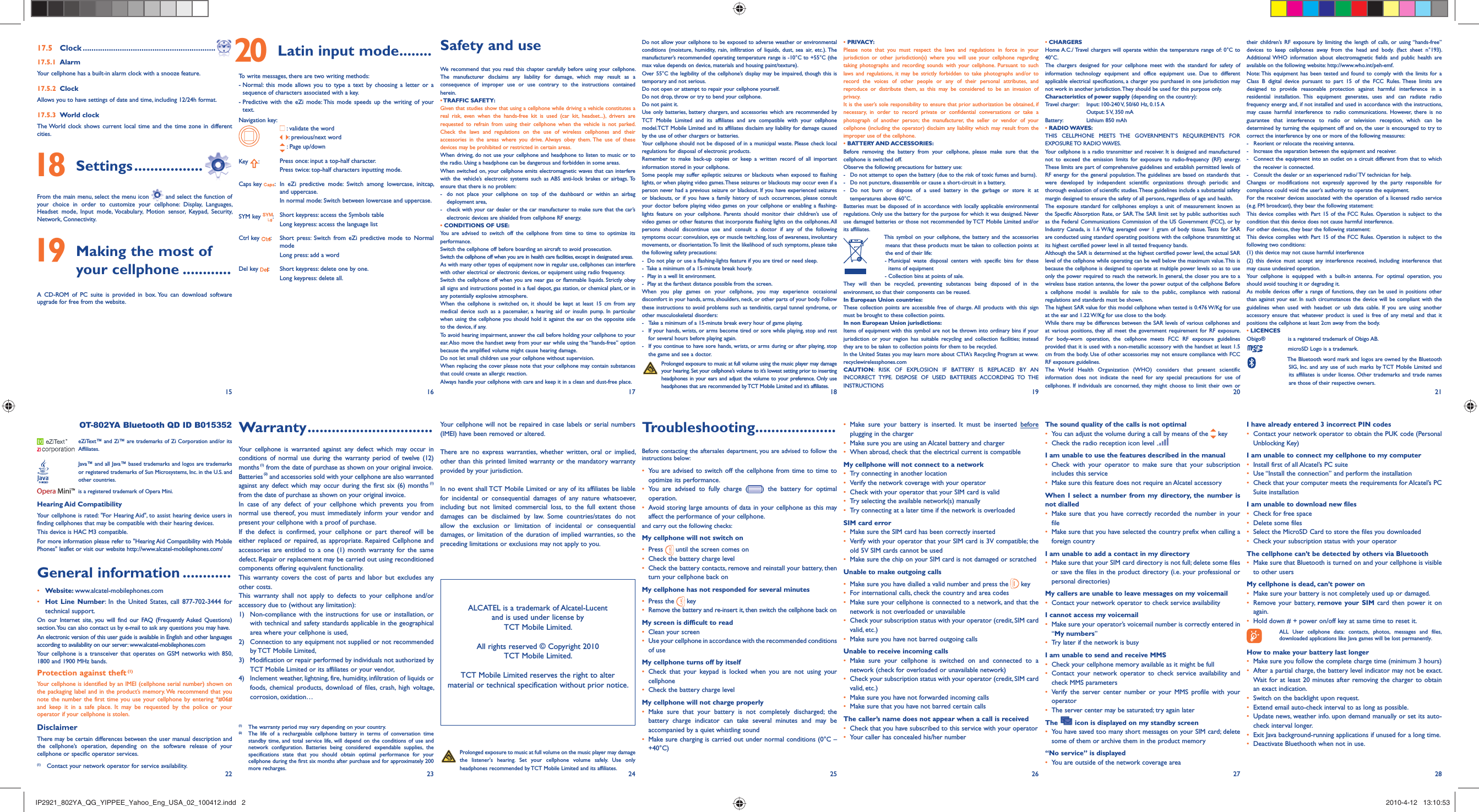 15 16 17 18 19 20 2122 23 24 25 26 27 2817.5 Clock .............................................................17.5.1 AlarmYour cellphone has a built-in alarm clock with a snooze feature.17.5.2 ClockAllows you to have settings of date and time, including 12/24h format.17.5.3 World clockThe World clock shows current local time and the time zone in different cities. 18 Settings .................From the main menu, select the menu icon   and select the function of your choice in order to customize your cellphone: Display, Languages, Headset mode, Input mode, Vocabulary, Motion sensor, Keypad, Security, Network, Connectivity. 19  Making the most of your cellphone ............A CD-ROM of PC suite is provided in box. You can download software upgrade for free from the website. 20  Latin input mode........To write messages, there are two writing methods:-  Normal: this mode allows you to type a text by choosing a letter or a sequence of characters associated with a key.-  Predictive with the eZi mode: This mode speeds up the writing of your text.Navigation key: :  validate the word:  previous/next word : Page up/downKey  :Press once: input a top-half character.Press twice: top-half characters inputting mode.Caps key  : In eZi predictive mode: Switch among lowercase, initcap, and uppercase.In normal mode: Switch between lowercase and uppercase.SYM key  :Short keypress: access the Symbols tableLong keypress: access the language listCtrl key  : Short press: Switch from eZi predictive mode to Normal modeLong press: add a wordDel key  : Short keypress: delete one by one.Long keypress: delete all.Safety and useWe recommend that you read this chapter carefully before using your cellphone. The manufacturer disclaims any liability for damage, which may result as a consequence of improper use or use contrary to the instructions contained herein.• TRAFFIC  SAFETY:Given that studies show that using a cellphone while driving a vehicle constitutes a real risk, even when the hands-free kit is used (car kit, headset...), drivers are requested to refrain from using their cellphone when the vehicle is not parked. Check the laws and regulations on the use of wireless cellphones and their accessories in the areas where you drive. Always obey them. The use of these devices may be prohibited or restricted in certain areas.When driving, do not use your cellphone and headphone to listen to music or to the radio. Using a headphone can be dangerous and forbidden in some areas.When switched on, your cellphone emits electromagnetic waves that can interfere with the vehicle’s electronic systems such as ABS anti-lock brakes or airbags. To ensure that there is no problem:-  do not place your cellphone on top of the dashboard or within an airbag deployment area,-  check with your car dealer or the car manufacturer to make sure that the car’s electronic devices are shielded from cellphone RF energy.• CONDITIONS OF USE:You are advised to switch off the cellphone from time to time to optimize its performance.Switch the cellphone off before boarding an aircraft to avoid prosecution.Switch the cellphone off when you are in health care facilities, except in designated areas.As with many other types of equipment now in regular use, cellphones can interfere with other electrical or electronic devices, or equipment using radio frequency.Switch the cellphone off when you are near gas or flammable liquids. Strictly obey all signs and instructions posted in a fuel depot, gas station, or chemical plant, or in any potentially explosive atmosphere.When the cellphone is switched on, it should be kept at least 15 cm from any medical device such as a pacemaker, a hearing aid or insulin pump. In particular when using the cellphone you should hold it against the ear on the opposite side to the device, if any.To avoid hearing impairment, answer the call before holding your cellphone to your ear. Also move the handset away from your ear while using the “hands-free” option because the amplified volume might cause hearing damage.Do not let small children use your cellphone without supervision.When replacing the cover please note that your cellphone may contain substances that could create an allergic reaction.Always handle your cellphone with care and keep it in a clean and dust-free place.Your cellphone will not be repaired in case labels or serial numbers (IMEI) have been removed or altered.There are no express warranties, whether written, oral or implied, other than this printed limited warranty or the mandatory warranty provided by your jurisdiction.In no event shall TCT Mobile Limited or any of its affiliates be liable for incidental or consequential damages of any nature whatsoever, including but not limited commercial loss, to the full extent those damages can be disclaimed by law. Some countries/states do not allow the exclusion or limitation of incidental or consequential damages, or limitation of the duration of implied warranties, so the preceding limitations or exclusions may not apply to you. Warranty ...............................Your cellphone is warranted against any defect which may occur in conditions of normal use during the warranty period of twelve (12) months (1) from the date of purchase as shown on your original invoice.Batteries (2) and accessories sold with your cellphone are also warranted against any defect which may occur during the first six (6) months (1) from the date of purchase as shown on your original invoice.In case of any defect of your cellphone which prevents you from normal use thereof, you must immediately inform your vendor and present your cellphone with a proof of purchase.If the defect is confirmed, your cellphone or part thereof will be either replaced or repaired, as appropriate. Repaired Cellphone and accessories are entitled to a one (1) month warranty for the same defect. Repair or replacement may be carried out using reconditioned components offering equivalent functionality. This warranty covers the cost of parts and labor but excludes any other costs.  This warranty shall not apply to defects to your cellphone and/or accessory due to (without any limitation):1)  Non-compliance with the instructions for use or installation, or with technical and safety standards applicable in the geographical area where your cellphone is used, 2)  Connection to any equipment not supplied or not recommended by TCT Mobile Limited,3)  Modification or repair performed by individuals not authorized by TCT Mobile Limited or its affiliates or your vendor,4)  Inclement weather, lightning, fire, humidity, infiltration of liquids or foods, chemical products, download of files, crash, high voltage, corrosion, oxidation… OT-802YA Bluetooth QD ID B015352  eZiText™ and Zi™ are trademarks of Zi Corporation and/or its Affiliates.  Java™ and all Java™ based trademarks and logos are trademarks or registered trademarks of Sun Microsystems, Inc. in the U.S. and other countries.  is a registered trademark of Opera Mini.Hearing Aid CompatibilityYour cellphone is rated: &quot;For Hearing Aid&quot;, to assist hearing device users in finding cellphones that may be compatible with their hearing devices.This device is HAC M3 compatible. For more information please refer to &quot;Hearing Aid Compatibility with Mobile Phones&quot; leaflet or visit our website http://www.alcatel-mobilephones.com/General information ............• Website: www.alcatel-mobilephones.com• Hot Line Number: In the United States, call 877-702-3444 for technical support.On our Internet site, you will find our FAQ (Frequently Asked Questions) section. You can also contact us by e-mail to ask any questions you may have. An electronic version of this user guide is available in English and other languages according to availability on our server: www.alcatel-mobilephones.comYour cellphone is a transceiver that operates on GSM networks with 850, 1800 and 1900 MHz bands.Protection against theft (1)Your cellphone is identified by an IMEI (cellphone serial number) shown on the packaging label and in the product’s memory. We recommend that you note the number the first time you use your cellphone by entering *#06# and keep it in a safe place. It may be requested by the police or your operator if your cellphone is stolen. DisclaimerThere may be certain differences between the user manual description and the cellphone’s operation, depending on the software release of your cellphone or specific operator services.(1)  Contact your network operator for service availability.Do not allow your cellphone to be exposed to adverse weather or environmental conditions (moisture, humidity, rain, infiltration of liquids, dust, sea air, etc.). The manufacturer’s recommended operating temperature range is -10°C to +55°C (the max value depends on device, materials and housing paint/texture).Over 55°C the legibility of the cellphone’s display may be impaired, though this is temporary and not serious. Do not open or attempt to repair your cellphone yourself.Do not drop, throw or try to bend your cellphone.Do not paint it.Use only batteries, battery chargers, and accessories which are recommended by TCT Mobile Limited and its affiliates and are compatible with your cellphone model.TCT Mobile Limited and its affiliates disclaim any liability for damage caused by the use of other chargers or batteries.Your cellphone should not be disposed of in a municipal waste. Please check local regulations for disposal of electronic products.Remember to make back-up copies or keep a written record of all important information stored in your cellphone.Some people may suffer epileptic seizures or blackouts when exposed to flashing lights, or when playing video games. These seizures or blackouts may occur even if a person never had a previous seizure or blackout. If you have experienced seizures or blackouts, or if you have a family history of such occurrences, please consult your doctor before playing video games on your cellphone or enabling a flashing-lights feature on your cellphone. Parents should monitor their children’s use of video games or other features that incorporate flashing lights on the cellphones. All persons should discontinue use and consult a doctor if any of the following symptoms occur: convulsion, eye or muscle twitching, loss of awareness, involuntary movements, or disorientation. To limit the likelihood of such symptoms, please take the following safety precautions:-  Do not play or use a flashing-lights feature if you are tired or need sleep.-  Take a minimum of a 15-minute break hourly.-  Play in a well lit environment.-  Play at the farthest distance possible from the screen.When you play games on your cellphone, you may experience occasional discomfort in your hands, arms, shoulders, neck, or other parts of your body. Follow these instructions to avoid problems such as tendinitis, carpal tunnel syndrome, or other musculoskeletal disorders:-  Take a minimum of a 15-minute break every hour of game playing.-  If your hands, wrists, or arms become tired or sore while playing, stop and rest   for several hours before playing again.-  If you continue to have sore hands, wrists, or arms during or after playing, stop   the game and see a doctor. Prolonged exposure to music at full volume using the music player may damage your hearing. Set your cellphone’s volume to it’s lowest setting prior to inserting headphones in your ears and adjust the volume to your preference. Only use headphones that are recommended by TCT Mobile Limited and it’s affiliates.Troubleshooting....................Before contacting the aftersales department, you are advised to follow the instructions below:•  You are advised to switch off the cellphone from time to time to optimize its performance.•  You are advised to fully charge ( ) the battery for optimal operation.•  Avoid storing large amounts of data in your cellphone as this may affect the performance of your cellphone. and carry out the following checks:My cellphone will not switch on•   Press   until the screen comes on•   Check the battery charge level•   Check the battery contacts, remove and reinstall your battery, then turn your cellphone back onMy cellphone has not responded for several minutes•   Press  the   key•  Remove the battery and re-insert it, then switch the cellphone back on My screen is difficult to read•   Clean your screen•   Use your cellphone in accordance with the recommended conditions of useMy cellphone turns off by itself•  Check that your keypad is locked when you are not using your cellphone•   Check the battery charge levelMy cellphone will not charge properly•  Make sure that your battery is not completely discharged; the battery charge indicator can take several minutes and may be accompanied by a quiet whistling sound•   Make sure charging is carried out under normal conditions (0°C – +40°C)• PRIVACY:Please note that you must respect the laws and regulations in force in your jurisdiction or other jurisdiction(s) where you will use your cellphone regarding taking photographs and recording sounds with your cellphone. Pursuant to such laws and regulations, it may be strictly forbidden to take photographs and/or to record the voices of other people or any of their personal attributes, and reproduce or distribute them, as this may be considered to be an invasion of privacy.  It is the user’s sole responsibility to ensure that prior authorization be obtained, if necessary, in order to record private or confidential conversations or take a photograph of another person; the manufacturer, the seller or vendor of your cellphone (including the operator) disclaim any liability which may result from the improper use of the cellphone.• BATTERY AND ACCESSORIES:Before removing the battery from your cellphone, please make sure that the cellphone is switched off. Observe the following precautions for battery use: -  Do not attempt to open the battery (due to the risk of toxic fumes and burns). -  Do not puncture, disassemble or cause a short-circuit in a battery, -  Do not burn or dispose of a used battery in the garbage or store it at temperatures above 60°C. Batteries must be disposed of in accordance with locally applicable environmental regulations. Only use the battery for the purpose for which it was designed. Never use damaged batteries or those not recommended by TCT Mobile Limited and/or its affiliates.  This symbol on your cellphone, the battery and the accessories means that these products must be taken to collection points at the end of their life:   -  Municipal waste disposal centers with specific bins for these items of equipment    - Collection bins at points of sale.They will then be recycled, preventing substances being disposed of in the environment, so that their components can be reused.In European Union countries:These collection points are accessible free of charge. All products with this sign must be brought to these collection points.In non European Union jurisdictions:Items of equipment with this symbol are not be thrown into ordinary bins if your jurisdiction or your region has suitable recycling and collection facilities; instead they are to be taken to collection points for them to be recycled.In the United States you may learn more about CTIA’s Recycling Program at www.recyclewirelessphones.comCAUTION: RISK OF EXPLOSION IF BATTERY IS REPLACED BY AN INCORRECT TYPE. DISPOSE OF USED BATTERIES ACCORDING TO THE INSTRUCTIONS•  Make sure your battery is inserted. It must be inserted before plugging in the charger•   Make sure you are using an Alcatel battery and charger•   When abroad, check that the electrical current is compatibleMy cellphone will not connect to a network•   Try connecting in another location•   Verify the network coverage with your operator•   Check with your operator that your SIM card is valid•   Try selecting the available network(s) manually •   Try connecting at a later time if the network is overloadedSIM card error•   Make sure the SIM card has been correctly inserted•  Verify with your operator that your SIM card is 3V compatible; the old 5V SIM cards cannot be used•   Make sure the chip on your SIM card is not damaged or scratchedUnable to make outgoing calls•   Make sure you have dialled a valid number and press the   key•   For international calls, check the country and area codes•   Make sure your cellphone is connected to a network, and that the network is not overloaded or unavailable•   Check your subscription status with your operator (credit, SIM card valid, etc.)•   Make sure you have not barred outgoing calls Unable to receive incoming calls•  Make sure your cellphone is switched on and connected to a network (check for overloaded or unavailable network)•   Check your subscription status with your operator (credit, SIM card valid, etc.)•   Make sure you have not forwarded incoming calls•   Make sure that you have not barred certain callsThe caller’s name does not appear when a call is received•   Check that you have subscribed to this service with your operator•   Your caller has concealed his/her number• CHARGERSHome A.C./ Travel chargers will operate within the temperature range of: 0°C to 40°C.The chargers designed for your cellphone meet with the standard for safety of information technology equipment and office equipment use. Due to different applicable electrical specifications, a charger you purchased in one jurisdiction may not work in another jurisdiction. They should be used for this purpose only.Characteristics of power supply (depending on the country):Travel charger:  Input: 100-240 V, 50/60 Hz, 0.15 A  Output: 5 V, 350 mA Battery:  Lithium 850 mAh• RADIO WAVES:THIS CELLPHONE MEETS THE GOVERNMENT’S REQUIREMENTS FOR EXPOSURE TO  RADIO WAVES.Your cellphone is a radio transmitter and receiver. It is designed and manufactured not to exceed the emission limits for exposure to radio-frequency (RF) energy. These limits are part of comprehensive guidelines and establish permitted levels of RF energy for the general population. The guidelines are based on standards that were developed by independent scientific organizations through periodic and thorough evaluation of scientific studies. These guidelines include a substantial safety margin designed to ensure the safety of all persons, regardless of age and health.The exposure standard for cellphones employs a unit of measurement known as the Specific Absorption Rate, or SAR. The SAR limit set by public authorities such as the Federal Communications Commission of the US Government (FCC), or by Industry Canada, is 1.6 W/kg averaged over 1 gram of body tissue. Tests for SAR are conducted using standard operating positions with the cellphone transmitting at its highest certified power level in all tested frequency bands.Although the SAR is determined at the highest certified power level, the actual SAR level of the cellphone while operating can be well below the maximum value. This is because the cellphone is designed to operate at multiple power levels so as to use only the power required to reach the network. In general, the closer you are to a wireless base station antenna, the lower the power output of the cellphone Before a cellphone model is available for sale to the public, compliance with national regulations and standards must be shown.The highest SAR value for this model cellphone when tested is 0.476 W/Kg for use at the ear and 1.22 W/Kg for use close to the body.     While there may be differences between the SAR levels of various cellphones and at various positions, they all meet the government requirement for RF exposure. For body-worn operation, the cellphone meets FCC RF exposure guidelines provided that it is used with a non-metallic accessory with the handset at least 1.5 cm from the body. Use of other accessories may not ensure compliance with FCC RF exposure guidelines.The World Health Organization (WHO) considers that present scientific information does not indicate the need for any special precautions for use of cellphones. If individuals are concerned, they might choose to limit their own or The sound quality of the calls is not optimal•   You can adjust the volume during a call by means of the   key•   Check the radio reception icon level I am unable to use the features described in the manual•  Check with your operator to make sure that your subscription includes this service•   Make sure this feature does not require an Alcatel accessoryWhen I select a number from my directory, the number is not dialled•  Make sure that you have correctly recorded the number in your file•   Make sure that you have selected the country prefix when calling a foreign countryI am unable to add a contact in my directory•   Make sure that your SIM card directory is not full; delete some files or save the files in the product directory (i.e. your professional or personal directories)My callers are unable to leave messages on my voicemail•   Contact your network operator to check service availabilityI cannot access my voicemail•   Make sure your operator’s voicemail number is correctly entered in “My numbers”•   Try later if the network is busyI am unable to send and receive MMS•   Check your cellphone memory available as it might be full•  Contact your network operator to check service availability and check MMS parameters •  Verify the server center number or your MMS profile with your operator•   The server center may be saturated; try again laterThe   icon is displayed on my standby screen•  You have saved too many short messages on your SIM card; delete some of them or archive them in the product memory“No service” is displayed•   You are outside of the network coverage areatheir children’s RF exposure by limiting the length of calls, or using “hands-free” devices to keep cellphones away from the head and body. (fact sheet n°193). Additional WHO information about electromagnetic fields and public health are available on the following website: http://www.who.int/peh-emf. Note: This equipment has been tested and found to comply with the limits for a Class B digital device pursuant to part 15 of the FCC Rules. These limits are designed to provide reasonable protection against harmful interference in a residential installation. This equipment generates, uses and can radiate radio frequency energy and, if not installed and used in accordance with the instructions, may cause harmful interference to radio communications. However, there is no guarantee that interference to radio or television reception, which can be determined by turning the equipment off and on, the user is encouraged to try to correct the interference by one or more of the following measures:-  Reorient or relocate the receiving antenna.-  Increase the separation between the equipment and receiver.-  Connect the equipment into an outlet on a circuit different from that to which the receiver is connected.-  Consult the dealer or an experienced radio/ TV technician for help.Changes or modifications not expressly approved by the party responsible for compliance could void the user’s authority to operate the equipment.For the receiver devices associated with the operation of a licensed radio service (e.g. FM broadcast), they bear the following statement:This device complies with Part 15 of the FCC Rules. Operation is subject to the condition that this device does not cause harmful interference.For other devices, they bear the following statement:This device complies with Part 15 of the FCC Rules. Operation is subject to the following two conditions:(1) this device may not cause harmful interference(2) this device must accept any interference received, including interference that may cause undesired operation.Your cellphone is equipped with a built-in antenna. For optimal operation, you should avoid touching it or degrading it.As mobile devices offer a range of functions, they can be used in positions other than against your ear. In such circumstances the device will be compliant with the guidelines when used with headset or usb data cable. If you are using another accessory ensure that whatever product is used is free of any metal and that it positions the cellphone at least 2cm away from the body.• LICENCES Obigo®   is a registered trademark of Obigo AB.  microSD Logo is a trademark.  The Bluetooth word mark and logos are owned by the Bluetooth SIG, Inc. and any use of such marks by TCT Mobile Limited and its affiliates is under license. Other trademarks and trade names are those of their respective owners. I have already entered 3 incorrect PIN codes•   Contact your network operator to obtain the PUK code (Personal Unblocking Key)I am unable to connect my cellphone to my computer•   Install first of all Alcatel’s PC suite•   Use “Install the connection” and perform the installation•   Check that your computer meets the requirements for Alcatel’s PC Suite installationI am unable to download new files•   Check for free space•   Delete some files•   Select the MicroSD Card to store the files you downloaded•   Check your subscription status with your operatorThe cellphone can’t be detected by others via Bluetooth•   Make sure that Bluetooth is turned on and your cellphone is visible to other usersMy cellphone is dead, can’t power on•   Make sure your battery is not completely used up or damaged.•  Remove your battery, remove your SIM card then power it on again.•   Hold down # + power on/off key at same time to reset it.     ALL User cellphone data: contacts, photos, messages and files, downloaded applications like Java games will be lost permanently.How to make your battery last longer•  Make sure you follow the complete charge time (minimum 3 hours)•  After a partial charge, the battery level indicator may not be exact. Wait for at least 20 minutes after removing the charger to obtain an exact indication.•   Switch on the backlight upon request.•   Extend email auto-check interval to as long as possible. •   Update news, weather info. upon demand manually or set its auto-check interval longer. •   Exit Java background-running applications if unused for a long time. •   Deactivate Bluethooth when not in use. Prolonged exposure to music at full volume on the music player may damage the listener&apos;s hearing. Set your cellphone volume safely. Use only headphones recommended by TCT Mobile Limited and its affiliates.ALCATEL is a trademark of Alcatel-Lucentand is used under license by TCT Mobile Limited.All rights reserved © Copyright 2010TCT Mobile Limited.TCT Mobile Limited reserves the right to alter material or technical specification without prior notice.(1)   The warranty period may vary depending on your country.(2)   The life of a rechargeable cellphone battery in terms of conversation time standby time, and total service life, will depend on the conditions of use and network configuration. Batteries being considered expendable supplies, the specifications state that you should obtain optimal performance for your cellphone during the first six months after purchase and for approximately 200 more recharges.IP2921_802YA_QG_YIPPEE_Yahoo_Eng_USA_02_100412.indd   2IP2921_802YA_QG_YIPPEE_Yahoo_Eng_USA_02_100412.indd   2 2010-4-12   13:10:532010-4-12   13:10:53