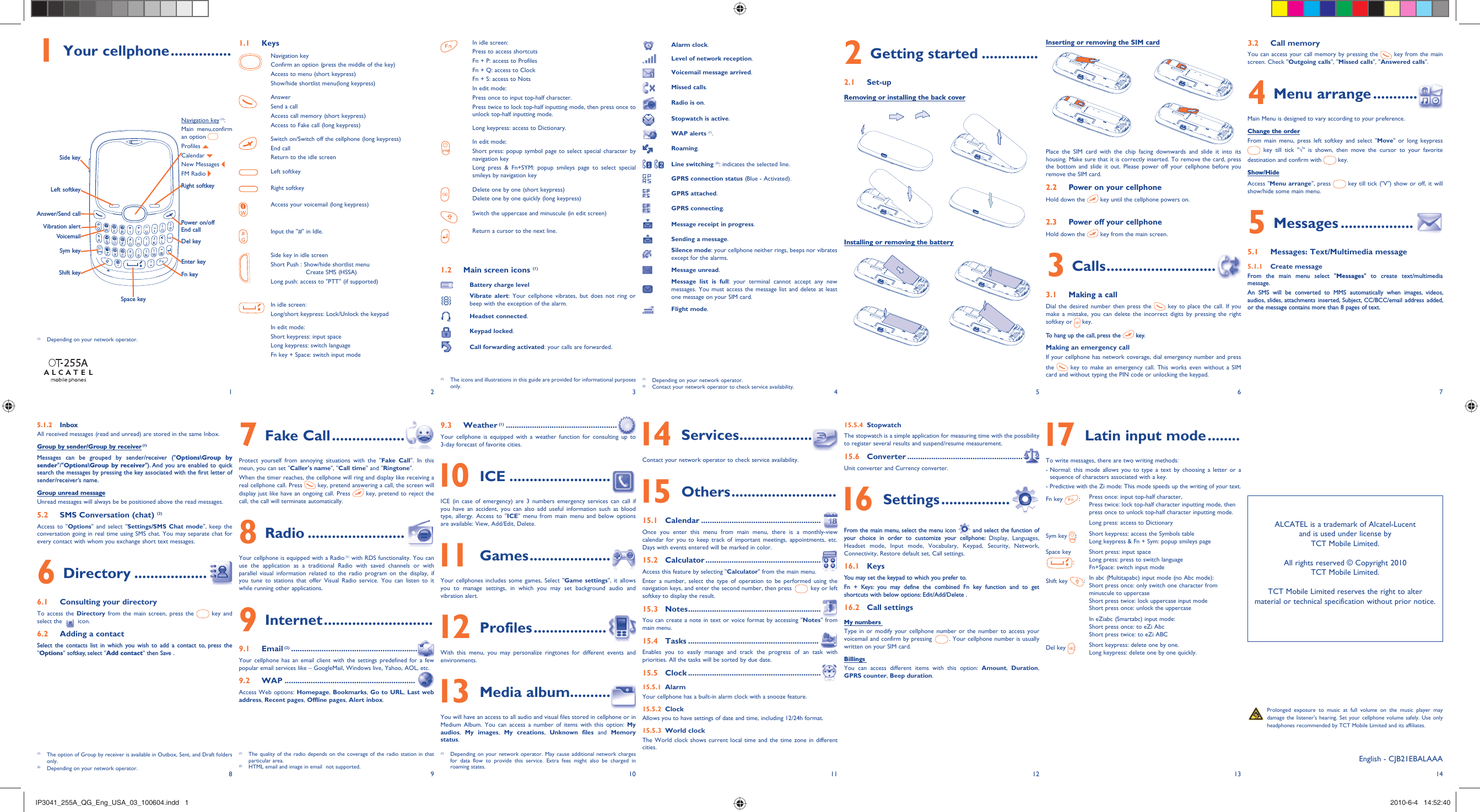12345678 9 10 11 12 13 141 Your cellphone ...............VoicemailSym keyVibration alertDel keySide keyPower on/offEnd callAnswer/Send callNavigation key (1): Main menu,confirm an option Profiles   Calendar   New Messages FM Radio Shift keyLeft softkeySpace keyFn keyEnter keyRight softkey Prolonged exposure to music at full volume on the music player may damage the listener&apos;s hearing. Set your cellphone volume safely. Use only headphones recommended by TCT Mobile Limited and its affiliates.1.1 KeysNavigation keyConfirm an option (press the middle of the key)Access to menu (short keypress)Show/hide shortlist menu(long keypress)AnswerSend a callAccess call memory (short keypress)Access to Fake call (long keypress)Switch on/Switch off the cellphone (long keypress)End callReturn to the idle screenLeft softkeyRight softkeyAccess your voicemail (long keypress)Input the &quot;#&quot; in Idle.Side key in idle screenShort Push :  Show/hide shortlist menu Create SMS (HSSA)Long push: access to &quot;PTT&quot; (if supported)In idle screen:Long/short keypress: Lock/Unlock the keypadIn edit mode: Short keypress: input spaceLong keypress: switch languageFn key + Space: switch input modeIn idle screen:Press to access shortcutsFn + P: access to ProfilesFn + Q: access to ClockFn + S: access to NotsIn edit mode:Press once to input top-half character.Press twice to lock top-half inputting mode, then press once to unlock top-half inputting mode.Long keypress: access to Dictionary.In edit mode:Short press: popup symbol page to select special character by navigation key Long press &amp; Fn+SYM: popup smileys page to select special smileys by navigation key Delete one by one (short keypress)Delete one by one quickly (long keypress)Switch the uppercase and minuscule (in edit screen)Return a cursor to the next line.1.2  Main screen icons (1)Battery charge levelVibrate alert: Your cellphone vibrates, but does not ring or beep with the exception of the alarm.Headset connected.Keypad locked.Call forwarding activated: your calls are forwarded.Alarm clock.Level of network reception.Voicemail message arrived.Missed calls.Radio is on.Stopwatch is active.WAP alerts (1).Roaming. Line switching (2): indicates the selected line.GPRS connection status (Blue - Activated).GPRS attached.GPRS connecting.Message receipt in progress.Sending a message.Silence mode: your cellphone neither rings, beeps nor vibrates except for the alarms.Message unread.Message list is full: your terminal cannot accept any new messages. You must access the message list and delete at least one message on your SIM card.Flight mode.(1)  Depending on your network operator.(2)  Contact your network operator to check service availability.Installing or removing the battery2 Getting started ..............2.1 Set-upRemoving or installing the back coverInserting or removing the SIM cardPlace the SIM card with the chip facing downwards and slide it into its housing. Make sure that it is correctly inserted. To remove the card, press the bottom and slide it out. Please power off your cellphone before you remove the SIM card. 2.2  Power on your cellphoneHold down the   key until the cellphone powers on.2.3  Power off your cellphoneHold down the   key from the main screen.3 Calls ...........................3.1  Making a callDial the desired number then press the   key to place the call. If you make a mistake, you can delete the incorrect digits by pressing the right softkey or   key.To hang up the call, press the   key.Making an emergency callIf your cellphone has network coverage, dial emergency number and press the   key to make an emergency call. This works even without a SIM card and without typing the PIN code or unlocking the keypad. 3.2 Call memory You can access your call memory by pressing the   key from the main screen. Check &quot;Outgoing calls&quot;, &quot;Missed calls&quot;, &quot;Answered calls&quot;.4 Menu arrange ...........Main Menu is designed to vary according to your preference.Change the orderFrom main menu, press left softkey and select &quot;Move&quot; or long keypress  key till tick &quot;√&quot; is shown, then move the cursor to your favorite destination and confirm with   key.Show/HideAccess &quot;Menu arrange&quot;, press   key till tick (&quot;V&quot;) show or off, it will show/hide some main menu.5 Messages ..................5.1  Messages: Text/Multimedia message5.1.1 Create messageFrom the main menu select &quot;Messages&quot; to create text/multimedia message.An SMS will be converted to MMS automatically when images, videos, audios, slides, attachments inserted, Subject, CC/BCC/email address added, or the message contains more than 8 pages of text.(1)  The icons and illustrations in this guide are provided for informational purposes only.(1)  Depending on your network operator.(1)  The quality of the radio depends on the coverage of the radio station in that particular area.(2)  HTML email and image in email  not supported.5.1.2 InboxAll received messages (read and unread) are stored in the same Inbox.Group by sender/Group by receiver (1)Messages can be grouped by sender/receiver (&quot;Options\Group by sender&quot;/&quot;Options\Group by receiver&quot;). And you are enabled to quick search the messages by pressing the key associated with the first letter of sender/receiver’s name.Group unread messageUnread messages will always be be positioned above the read messages.5.2  SMS Conversation (chat) (2)Access to &quot;Options&quot; and select &quot;Settings/SMS Chat mode&quot;, keep the conversation going in real time using SMS chat. You may separate chat for every contact with whom you exchange short text messages.6 Directory ..................6.1  Consulting your directoryTo access the Directory from the main screen, press the   key and select the   icon. 6.2  Adding a contactSelect the contacts list in which you wish to add a contact to, press the &quot;Options&quot; softkey, select &quot;Add contact&quot; then Save .7 Fake Call ..................Protect yourself from annoying situations with the &quot;Fake Call&quot;. In this meun, you can set &quot;Caller&apos;s name&quot;, &quot;Call time&quot; and &quot;Ringtone&quot;.When the timer reaches, the cellphone will ring and display like receiving a real cellphone call. Press   key, pretend answering a call, the screen will display just like have an ongoing call. Press   key, pretend to reject the call, the call will terminate automatically.8 Radio ........................Your cellphone is equipped with a Radio (1) with RDS functionality. You can use the application as a traditional Radio with saved channels or with parallel visual information related to the radio program on the display, if you tune to stations that offer Visual Radio service. You can listen to it while running other applications.9 Internet ...........................9.1 Email (2) ..........................................................Your cellphone has an email client with the settings predefined for a few popular email services like – GoogleMail, Windows live, Yahoo, AOL, etc.9.2 WAP ............................................................Access Web options: Homepage, Bookmarks, Go to URL,  Last web address, Recent pages, Offline pages, Alert inbox.9.3 Weather (1) ...................................................Your cellphone is equipped with a weather function for consulting up to 3-day forecast of favorite cities. 10 ICE .........................ICE (in case of emergency) are 3 numbers emergency services can call if you have an accident, you can also add useful information such as blood type, allergy. Access to &quot;ICE&quot; menu from main menu and below options are available: View, Add/Edit, Delete. 11 Games ....................Your cellphones includes some games, Select &quot;Game settings&quot;, it allows you to manage settings, in which you may set background audio and vibration alert.   12 Profiles ..................With this menu, you may personalize ringtones for different events and environments. 13 Media album. .........You will have an access to all audio and visual files stored in cellphone or in Medium Album. You can access a number of items with this option: My audios,  My images,  My creations,  Unknown files and Memory status. 14 Services ..................Contact your network operator to check service availability. 15 Others ..........................15.1 Calendar .......................................................Once you enter this menu from main menu, there is a monthly-view calendar for you to keep track of important meetings, appointments, etc. Days with events entered will be marked in color.15.2 Calculator .....................................................Access this feature by selecting &quot;Calculator&quot; from the main menu.Enter a number, select the type of operation to be performed using the navigation keys, and enter the second number, then press   key or left softkey to display the result.15.3 Notes .............................................................You can create a note in text or voice format by accessing &quot;Notes&quot; from main menu.15.4 Tasks ............................................................Enables you to easily manage and track the progress of an task with priorities. All the tasks will be sorted by due date.15.5 Clock .............................................................15.5.1 AlarmYour cellphone has a built-in alarm clock with a snooze feature.15.5.2 ClockAllows you to have settings of date and time, including 12/24h format.15.5.3 World clockThe World clock shows current local time and the time zone in different cities.15.5.4 StopwatchThe stopwatch is a simple application for measuring time with the possibility to register several results and suspend/resume measurement.15.6 Converter .....................................................Unit converter and Currency converter. 16 Settings .................From the main menu, select the menu icon   and select the function of your choice in order to customize your cellphone: Display, Languages, Headset mode, Input mode, Vocabulary, Keypad, Security, Network, Connectivity, Restore default set, Call settings.16.1 KeysYou may set the keypad to which you prefer to. Fn + Keys: you may define the combined Fn key function and to get shortcuts with below options: Edit/Add/Delete .16.2 Call settingsMy numbers Type in or modify your cellphone number or the number to access your voicemail and confirm by pressing  . Your cellphone number is usually written on your SIM card.Billings You can access different items with this option: Amount,  Duration, GPRS counter, Beep duration. 17  Latin input mode ........To write messages, there are two writing methods:-  Normal: this mode allows you to type a text by choosing a letter or a sequence of characters associated with a key.-  Predictive with the Zi mode: This mode speeds up the writing of your text.Fn key  :Press once: input top-half character, Press twice: lock top-half character inputting mode, then press once to unlock top-half character inputting mode.Long press: access to DictionarySym key  :Short keypress: access the Symbols tableLong keypress &amp; Fn + Sym: popup smileys pageSpace key :Short press: input spaceLong press: press to switch language Fn+Space: switch input modeShift key  :In abc (Multitapabc) input mode (no Abc mode):Short press once: only switch one character from minuscule to uppercaseShort press twice: lock uppercase input modeShort press once: unlock the uppercaseIn eZiabc (Smartabc) input mode:Short press once: to eZi AbcShort press twice: to eZi ABCDel key  :Short keypress: delete one by one.Long keypress: delete one by one quickly.ALCATEL is a trademark of Alcatel-Lucentand is used under license by TCT Mobile Limited.All rights reserved © Copyright 2010TCT Mobile Limited.TCT Mobile Limited reserves the right to alter material or technical specification without prior notice.English - CJB21EBALAAA(1)  The option of Group by receiver is available in Outbox, Sent, and Draft folders only.(2)  Depending on your network operator.(1)  Depending on your network operator. May cause additional network charges for data flow to provide this service. Extra fees might also be charged in roaming states.IP3041_255A_QG_Eng_USA_03_100604.indd   1IP3041_255A_QG_Eng_USA_03_100604.indd   1 2010-6-4   14:52:402010-6-4   14:52:40
