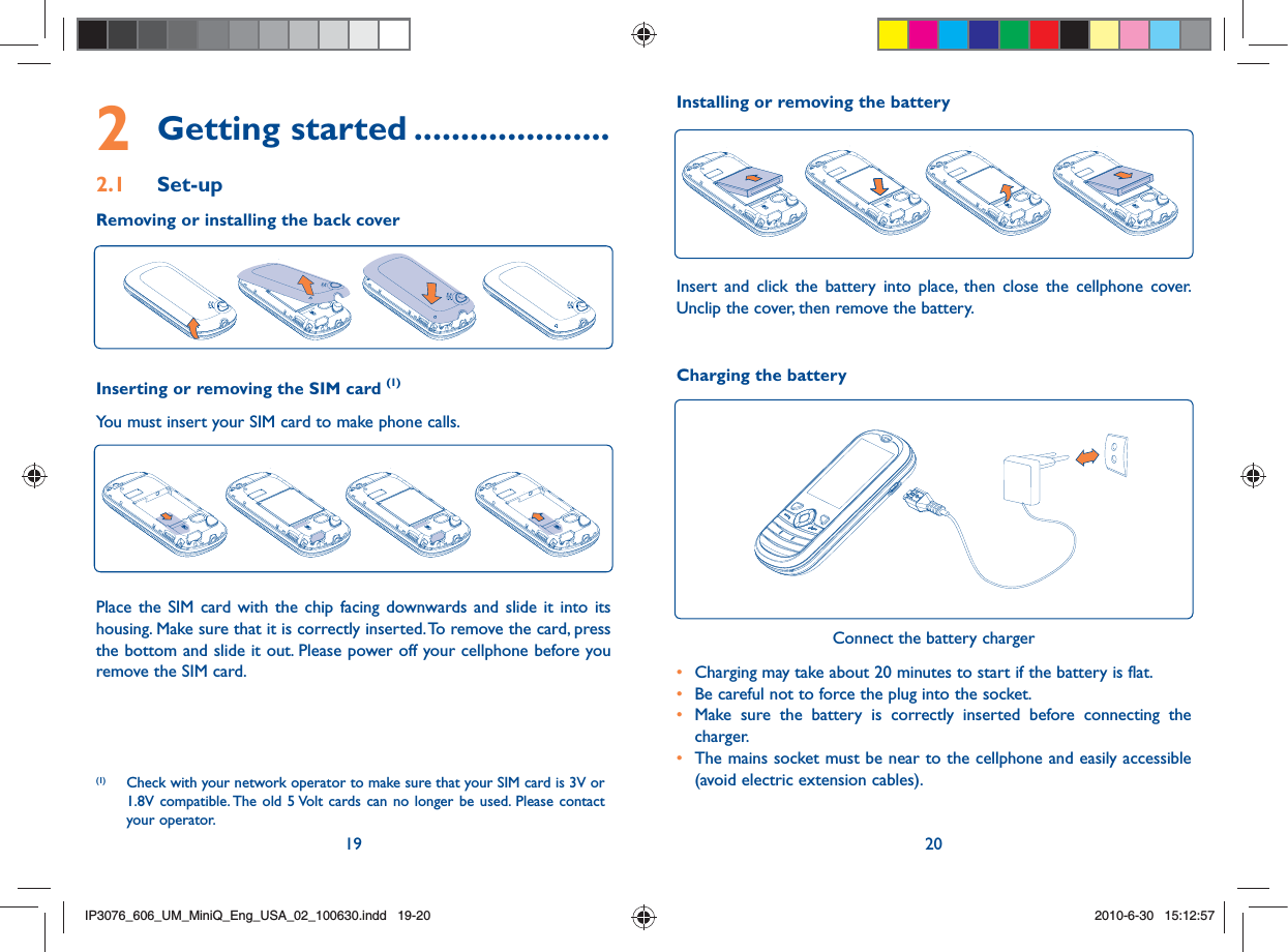 19 202 Getting started .....................2.1 Set-upRemoving or installing the back coverInserting or removing the SIM card (1)You must insert your SIM card to make phone calls.Place the SIM card with the chip facing downwards and slide it into its housing. Make sure that it is correctly inserted. To remove the card, press the bottom and slide it out. Please power off your cellphone before you remove the SIM card. (1)  Check with your network operator to make sure that your SIM card is 3V or 1.8V compatible. The old 5 Volt cards can no longer be used. Please contact your operator.Charging the batteryConnect the battery charger•  Charging may take about 20 minutes to start if the battery is flat.•  Be careful not to force the plug into the socket.•  Make sure the battery is correctly inserted before connecting the charger.•  The mains socket must be near to the cellphone and easily accessible (avoid electric extension cables).Installing or removing the batteryInsert and click the battery into place, then close the cellphone cover. Unclip the cover, then remove the battery.IP3076_606_UM_MiniQ_Eng_USA_02_100630.indd   19-20IP3076_606_UM_MiniQ_Eng_USA_02_100630.indd   19-202010-6-30   15:12:572010-6-30   15:12:57