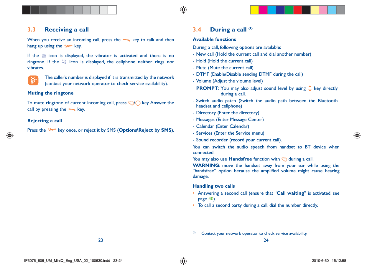 23 243.3  Receiving a callWhen you receive an incoming call, press the   key to talk and then hang up using the   key. If the   icon is displayed, the vibrator is activated and there is no ringtone. If the   icon is displayed, the cellphone neither rings nor vibrates.  The caller’s number is displayed if it is transmitted by the network (contact your network operator to check service availability).Muting the ringtoneTo mute ringtone of current incoming call, press  / key. Answer the call by pressing the   key.Rejecting a callPress the   key once, or reject it by SMS (Options\Reject by SMS).3.4  During a call (1)Available functionsDuring a call, following options are available:- New call (Hold the current call and dial another number)- Hold (Hold the current call)- Mute (Mute the current call)- DTMF (Enable/Disable sending DTMF during the call)- Volume (Adjust the vloume level) PROMPT:  You may also adjust sound level by using   key directly during a call.- Switch audio patch (Switch the audio path between the Bluetooth headset and cellphone)- Directory (Enter the directory)- Messages (Enter Message Center)- Calendar (Enter Calendar)- Services (Enter the Service menu)- Sound recorder (record your current call).You can switch the audio speech from handset to BT device when connected.You may also use Handsfree function with   during a call.   WARNING: move the handset away from your ear while using the “handsfree” option because the amplified volume might cause hearing damage.Handling two calls•  Answering a second call (ensure that “Call waiting” is activated, see page 40).• To call a second party during a call, dial the number directly.(1)  Contact your network operator to check service availability.IP3076_606_UM_MiniQ_Eng_USA_02_100630.indd   23-24IP3076_606_UM_MiniQ_Eng_USA_02_100630.indd   23-242010-6-30   15:12:582010-6-30   15:12:58