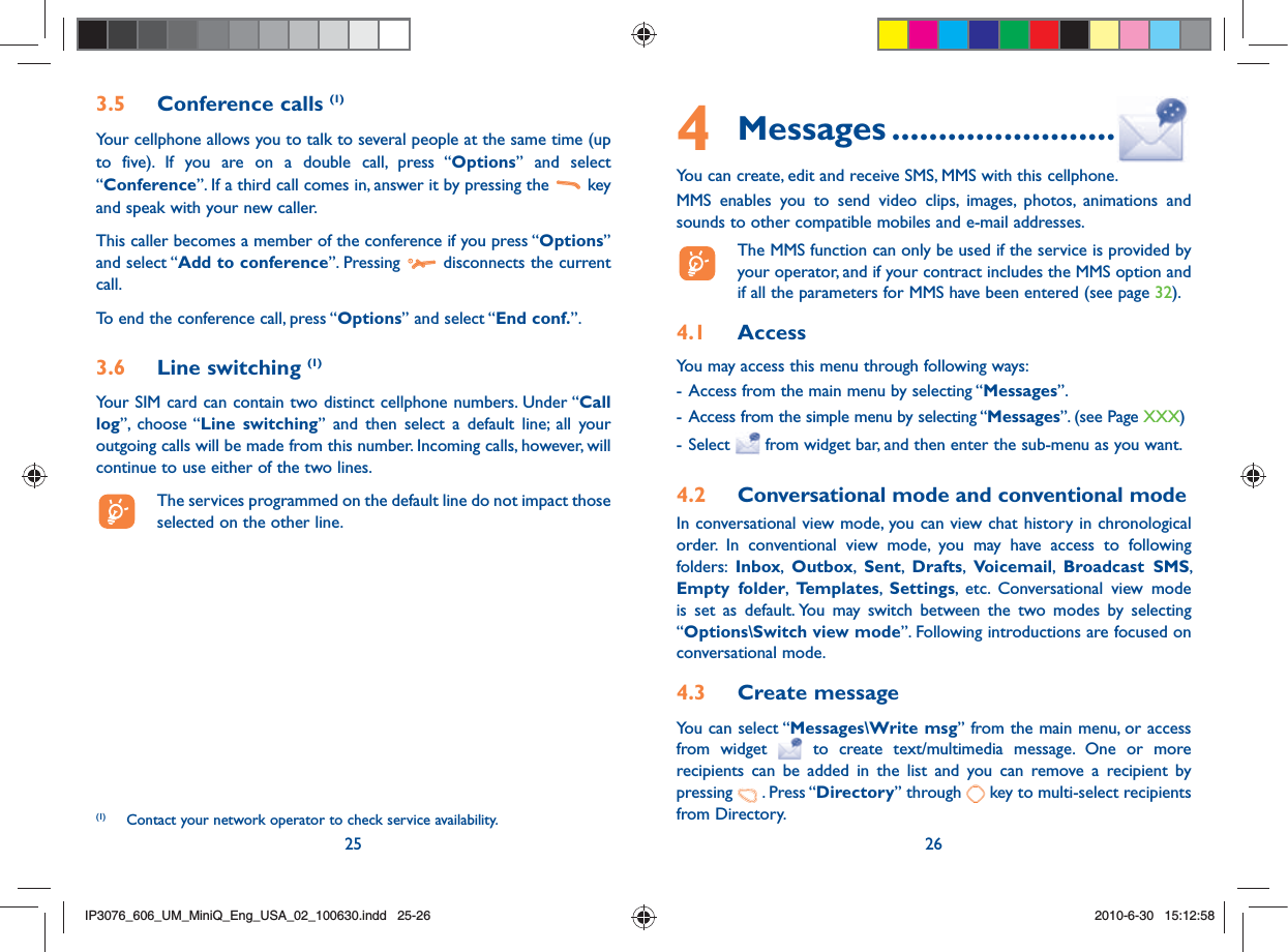 25 263.5 Conference calls (1)Your cellphone allows you to talk to several people at the same time (up to five). If you are on a double call, press “Options” and select “Conference”. If a third call comes in, answer it by pressing the   key and speak with your new caller.This caller becomes a member of the conference if you press “Options” and select “Add to conference”. Pressing   disconnects the current call.To end the conference call, press “Options” and select “End conf.”. 3.6 Line switching (1)Your SIM card can contain two distinct cellphone numbers. Under “Call log”, choose “Line switching” and then select a default line; all your outgoing calls will be made from this number. Incoming calls, however, will continue to use either of the two lines.  The services programmed on the default line do not impact those selected on the other line.(1)  Contact your network operator to check service availability.4 Messages ........................You can create, edit and receive SMS, MMS with this cellphone.MMS enables you to send video clips, images, photos, animations and sounds to other compatible mobiles and e-mail addresses.  The MMS function can only be used if the service is provided by your operator, and if your contract includes the MMS option and if all the parameters for MMS have been entered (see page 32).4.1  AccessYou may access this menu through following ways:- Access from the main menu by selecting “Messages” .                                                                       - Access from the simple menu by selecting “Messages”. (see Page XXX)- Select   from widget bar, and then enter the sub-menu as you want.4.2  Conversational mode and conventional modeIn conversational view mode, you can view chat history in chronological order. In conventional view mode, you may have access to following folders:  Inbox,  Outbox,  Sent,  Drafts,  Voicemail,  Broadcast SMS, Empty folder,  Templates,  Settings, etc. Conversational view mode is set as default. You may switch between the two modes by selecting “Options\Switch view mode”. Following introductions are focused on conversational mode.4.3  Create messageYou can select “Messages\Write msg” from the main menu, or access from widget   to create text/multimedia message. One or more recipients can be added in the list and you can remove a recipient by pressing   . Press “Directory” through   key to multi-select recipients from Directory.IP3076_606_UM_MiniQ_Eng_USA_02_100630.indd   25-26IP3076_606_UM_MiniQ_Eng_USA_02_100630.indd   25-262010-6-30   15:12:582010-6-30   15:12:58