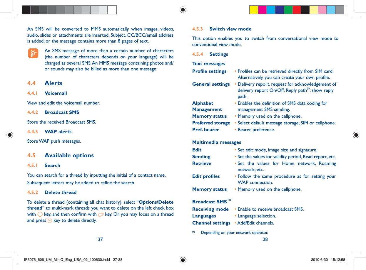 27 284.5.3  Switch view modeThis option enables you to switch from conversational view mode to conventional view mode.4.5.4 SettingsText messagesProfile settings •  Profiles can be retrieved directly from SIM card.Alternatively, you can create your own profile.General settings •  Delivery report, request for acknowledgement of delivery report On/Off. Reply path(1): show reply path.Alphabet Management•  Enables the definition of SMS data coding for management SMS sending.Memory status •  Memory used on the cellphone.Preferred storage •  Select default message storage, SIM or cellphone.Pref. bearer •  Bearer preference.Multimedia messagesEdit •  Set edit mode, image size and signature.Sending •  Set the values for validity period, Read report, etc.Retrieve •  Set the values for Home network, Roaming network, etc.Edit profiles •  Follow the same procedure as for setting your WAP connection.Memory status •  Memory used on the cellphone.Broadcast SMS (1)Receiving mode •  Enable to receive broadcast SMS.Languages •  Language selection.Channel settings •  Add/Edit channels.An SMS will be converted to MMS automatically when images, videos, audio, slides or attachments are inserted, Subject, CC/BCC/email address is added; or the message contains more than 8 pages of text.  An SMS message of more than a certain number of characters (the number of characters depends on your language) will be charged as several SMS. An MMS message containing photos and/or sounds may also be billed as more than one message.4.4  Alerts4.4.1 VoicemailView and edit the voicemail number.4.4.2 Broadcast SMSStore the received Broadcast SMS.4.4.3 WAP alertsStore WAP push messages.4.5  Available options4.5.1 SearchYou can search for a thread by inputting the initial of a contact name.Subsequent letters may be added to refine the search.4.5.2 Delete threadTo delete a thread (containing all chat history), select “Options\Delete thread” to multi-mark threads you want to delete on the left check box with   key, and then confirm with   key. Or you may focus on a thread and press   key to delete directly.(1)  Depending on your network operator.IP3076_606_UM_MiniQ_Eng_USA_02_100630.indd   27-28IP3076_606_UM_MiniQ_Eng_USA_02_100630.indd   27-282010-6-30   15:12:582010-6-30   15:12:58