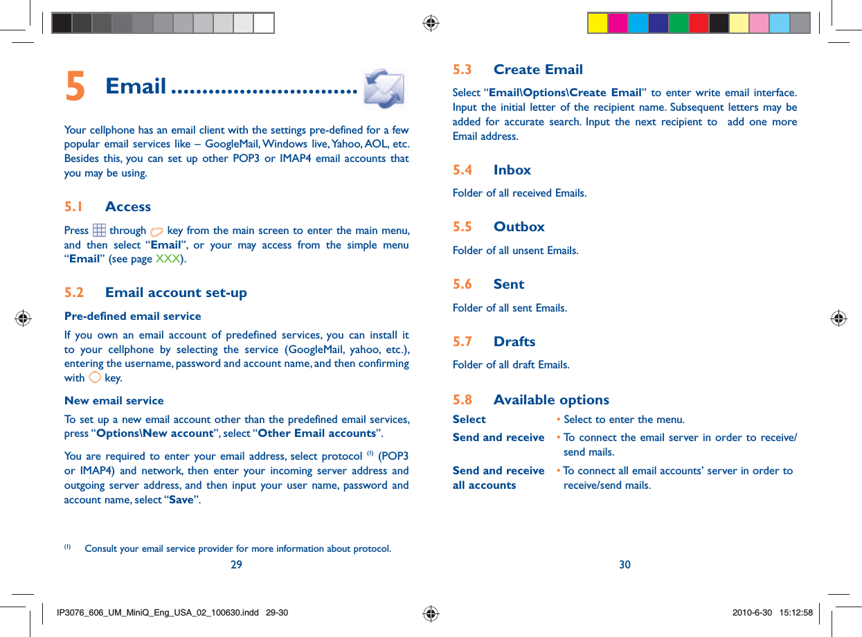 29 305.3  Create EmailSelect “Email\Options\Create Email” to enter write email interface.Input the initial letter of the recipient name. Subsequent letters may be added for accurate search. Input the next recipient to  add one more Email address.5.4  InboxFolder of all received Emails.5.5  OutboxFolder of all unsent Emails.5.6  SentFolder of all sent Emails.5.7  DraftsFolder of all draft Emails.5.8  Available optionsSelect   • Select to enter the menu.Send and receive • To connect the email server in order to receive/        send mails.Send and receive   • To connect all email accounts’ server in order toall accounts    receive/send mails.5 Email ..............................Your cellphone has an email client with the settings pre-defined for a few popular email services like – GoogleMail, Windows live, Yahoo, AOL, etc. Besides this, you can set up other POP3 or IMAP4 email accounts that you may be using.5.1  AccessPress  through   key from the main screen to enter the main menu, and then select “Email”, or your may access from the simple menu “Email” (see page XXX).5.2  Email account set-upPre-defined email serviceIf you own an email account of predefined services, you can install it to your cellphone by selecting the service (GoogleMail, yahoo, etc.), entering the username, password and account name, and then confirming with   key.New email serviceTo set up a new email account other than the predefined email services, press “Options\New account”, select “Other Email accounts”. You are required to enter your email address, select protocol (1) (POP3 or IMAP4) and network, then enter your incoming server address and outgoing server address, and then input your user name, password and account name, select “Save”.(1)  Consult your email service provider for more information about protocol.IP3076_606_UM_MiniQ_Eng_USA_02_100630.indd   29-30IP3076_606_UM_MiniQ_Eng_USA_02_100630.indd   29-302010-6-30   15:12:582010-6-30   15:12:58