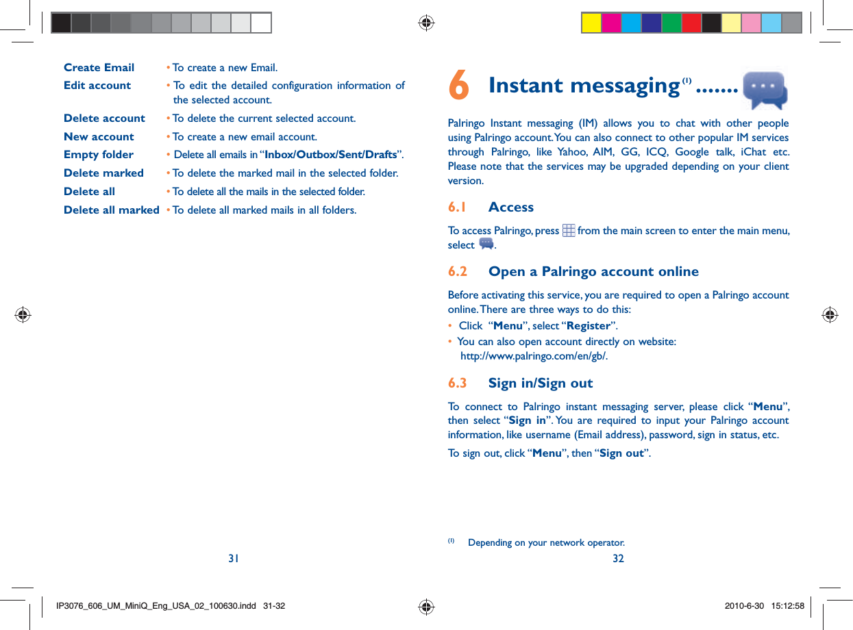 31 326 Instant messaging (1) .......Palringo Instant messaging (IM) allows you to chat with other people using Palringo account. You can also connect to other popular IM services through Palringo, like Yahoo, AIM, GG, ICQ, Google talk, iChat etc. Please note that the services may be upgraded depending on your client version.6.1  AccessTo access Palringo, press  from the main screen to enter the main menu, select  .6.2  Open a Palringo account onlineBefore activating this service, you are required to open a Palringo account online. There are three ways to do this:•   Click  “Menu”, select “Register”. •   You can also open account directly on website: http://www.palringo.com/en/gb/.6.3  Sign in/Sign outTo connect to Palringo instant messaging server, please click “Menu”, then select “Sign in”. You are required to input your Palringo account information, like username (Email address), password, sign in status, etc.To sign out, click “Menu”, then “Sign out”.(1)  Depending on your network operator.Create Email • To create a new Email.Edit account • To edit the detailed configuration information of       the selected account.Delete account • To delete the current selected account.New account • To create a new email account.Empty folder • Delete all emails in “Inbox/Outbox/Sent/Drafts”.Delete marked • To delete the marked mail in the selected folder.Delete all • To delete all the mails in the selected folder.Delete all marked • To delete all marked mails in all folders.IP3076_606_UM_MiniQ_Eng_USA_02_100630.indd   31-32IP3076_606_UM_MiniQ_Eng_USA_02_100630.indd   31-322010-6-30   15:12:582010-6-30   15:12:58