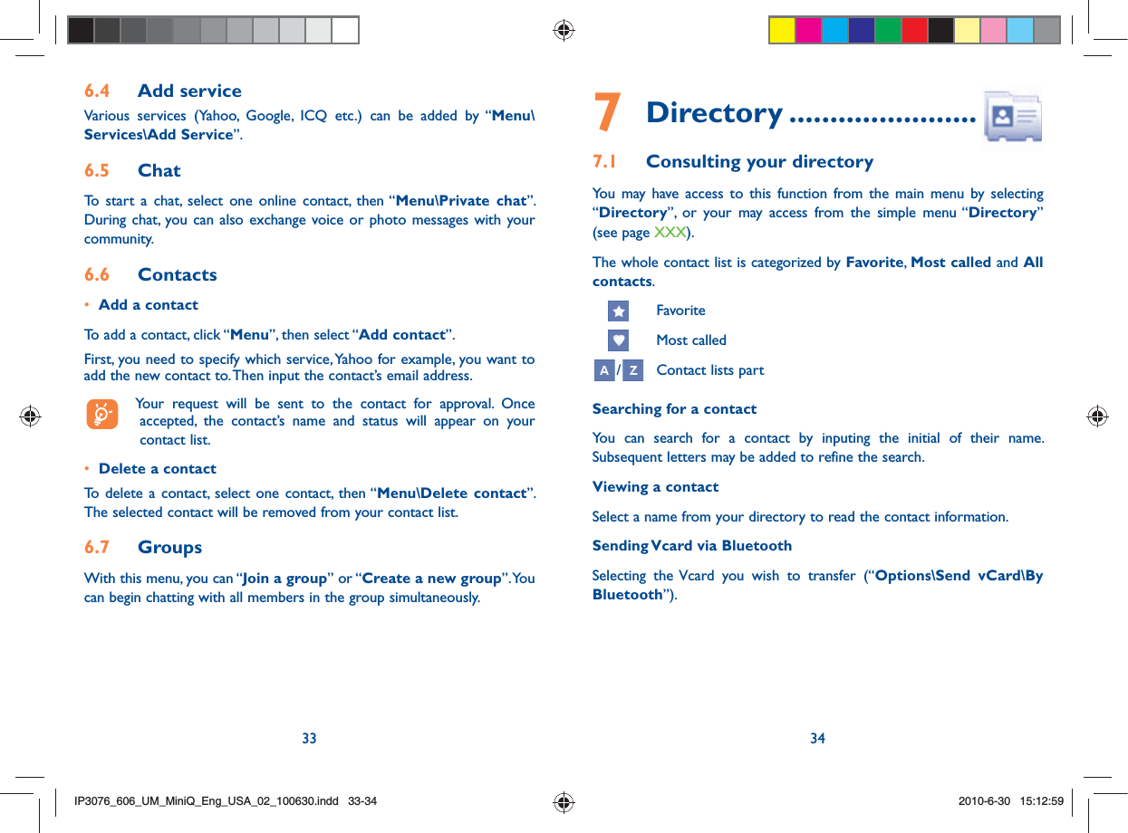 33 346.4  Add serviceVarious services (Yahoo, Google, ICQ etc.) can be added by “Menu\Services\Add Service”. 6.5  ChatTo start a chat, select one online contact, then “Menu\Private chat”. During chat, you can also exchange voice or photo messages with your community.6.6  Contacts•  Add a contactTo add a contact, click “Menu”, then select “Add contact”. First, you need to specify which service, Yahoo for example, you want to add the new contact to. Then input the contact’s email address.  Your request will be sent to the contact for approval. Once accepted, the contact’s name and status will appear on your contact list.•  Delete a contactTo delete a contact, select one contact, then “Menu\Delete contact”. The selected contact will be removed from your contact list.6.7  GroupsWith this menu, you can “Join a group” or “Create a new group”. You can begin chatting with all members in the group simultaneously. 7 Directory .......................7.1  Consulting your directoryYou may have access to this function from the main menu by selecting  “Directory”, or your may access from the simple menu “Directory” (see page XXX).The whole contact list is categorized by Favorite,  Most called and All contacts.      Favorite     Most called/ Contact lists partSearching for a contactYou can search for a contact by inputing the initial of their name. Subsequent letters may be added to refine the search.Viewing a contactSelect a name from your directory to read the contact information.Sending Vcard via BluetoothSelecting the Vcard you wish to transfer (“Options\Send vCard\By Bluetooth”).IP3076_606_UM_MiniQ_Eng_USA_02_100630.indd   33-34IP3076_606_UM_MiniQ_Eng_USA_02_100630.indd   33-342010-6-30   15:12:592010-6-30   15:12:59