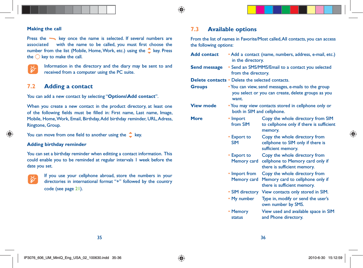 35 36Making the callPress the   key once the name is selected. If several numbers are associated  with the name to be called, you must first choose the number from the list (Mobile, Home, Work, etc.) using the   key. Press the   key to make the call.  Information in the directory and the diary may be sent to and received from a computer using the PC suite.7.2  Adding a contactYou can add a new contact by selecting “Options\Add contact”.When you create a new contact in the product directory, at least one of the following fields must be filled in: First name, Last name, Image, Mobile, Home, Work, Email, Birthday, Add birthday reminder, URL, Adress, Ringtone, Group.You can move from one field to another using the   key.Adding birthday reminderYou can set a birthday reminder when editting a contact information.  This could enable you to be reminded at regular intervals 1 week before the date you set.  If you use your cellphone abroad, store the numbers in your directories in international format “+” followed by the country code (see page 21).7.3 Available optionsFrom the list of names in Favorite/Most called, All contacts, you can access the following options:Add contact •  Add a contact (name, numbers, address, e-mail, etc.) in the directory.Send message •  Send an SMS/MMS/Email to a contact you selected from the directory.Delete contacts • Delete the selected contacts.Groups •  You can view, send messages, e-mails to the group you select or you can create, delete groups as you want.View mode •  You may view contacts stored in cellphone only or both in SIM and cellphone.More •  Import from SIMCopy the whole directory from SIM to cellphone only if there is sufficient memory.•  Export to SIMCopy the whole directory from cellphone to SIM only if there is sufficient memory.•  Export to Memory cardCopy the whole directory from cellphone to Memory card only if there is sufficient memory.•  Import from Memory cardCopy the whole directory from Memory card to cellphone only if there is sufficient memory.• SIM directory  View contacts only stored in SIM.• My number  Type in, modify or send the user’s own number by SMS.•  Memory statusView used and available space in SIM and Phone directory.IP3076_606_UM_MiniQ_Eng_USA_02_100630.indd   35-36IP3076_606_UM_MiniQ_Eng_USA_02_100630.indd   35-362010-6-30   15:12:592010-6-30   15:12:59