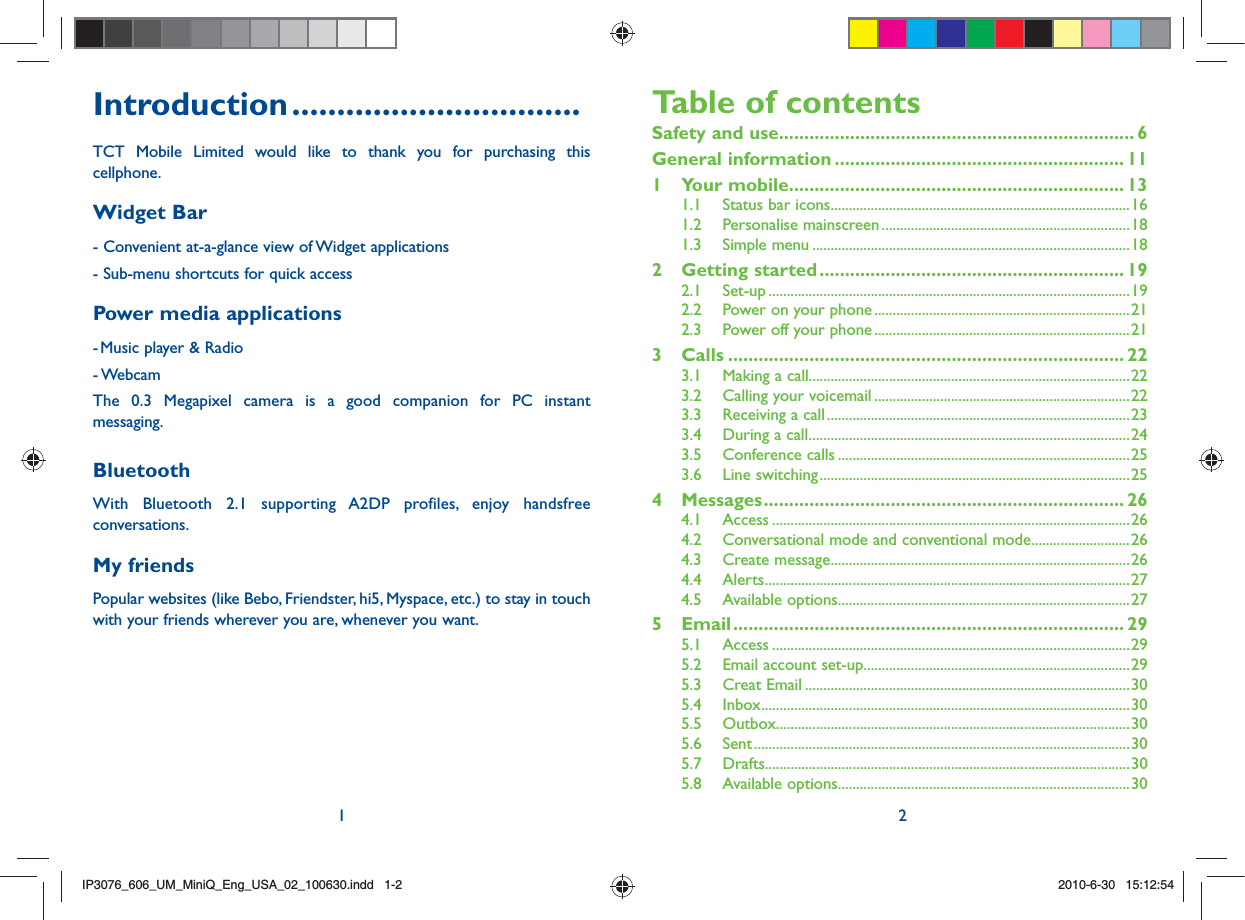 1 2Introduction ................................TCT Mobile Limited would like to thank you for purchasing this cellphone.Widget Bar - Convenient at-a-glance view of Widget applications - Sub-menu shortcuts for quick access Power media applications- Music player &amp; Radio- WebcamThe 0.3 Megapixel camera is a good companion for PC instant messaging.BluetoothWith Bluetooth 2.1 supporting A2DP profiles, enjoy handsfree conversations.My friendsPopular websites (like Bebo, Friendster, hi5, Myspace, etc.) to stay in touch with your friends wherever you are, whenever you want.Table of contentsSafety and use ...................................................................... 6General information ......................................................... 111 Your mobile .................................................................. 131.1  Status bar icons ..................................................................................161.2 Personalise mainscreen ....................................................................181.3 Simple menu .......................................................................................182 Getting started ............................................................ 192.1 Set-up ...................................................................................................192.2  Power on your phone ......................................................................212.3  Power off your phone ......................................................................213 Calls .............................................................................. 223.1  Making a call........................................................................................223.2  Calling your voicemail ......................................................................223.3  Receiving a call ...................................................................................233.4  During a call ........................................................................................243.5 Conference calls ................................................................................253.6 Line switching .....................................................................................254 Messages ....................................................................... 264.1 Access ..................................................................................................264.2  Conversational mode and conventional mode ...........................264.3 Create message ..................................................................................264.4 Alerts ....................................................................................................274.5 Available options ................................................................................275 Email ............................................................................. 295.1 Access ..................................................................................................295.2  Email account set-up.........................................................................295.3 Creat Email .........................................................................................305.4 Inbox .....................................................................................................305.5 Outbox .................................................................................................305.6 Sent .......................................................................................................305.7 Drafts....................................................................................................305.8 Available options ................................................................................30IP3076_606_UM_MiniQ_Eng_USA_02_100630.indd   1-2IP3076_606_UM_MiniQ_Eng_USA_02_100630.indd   1-22010-6-30   15:12:542010-6-30   15:12:54
