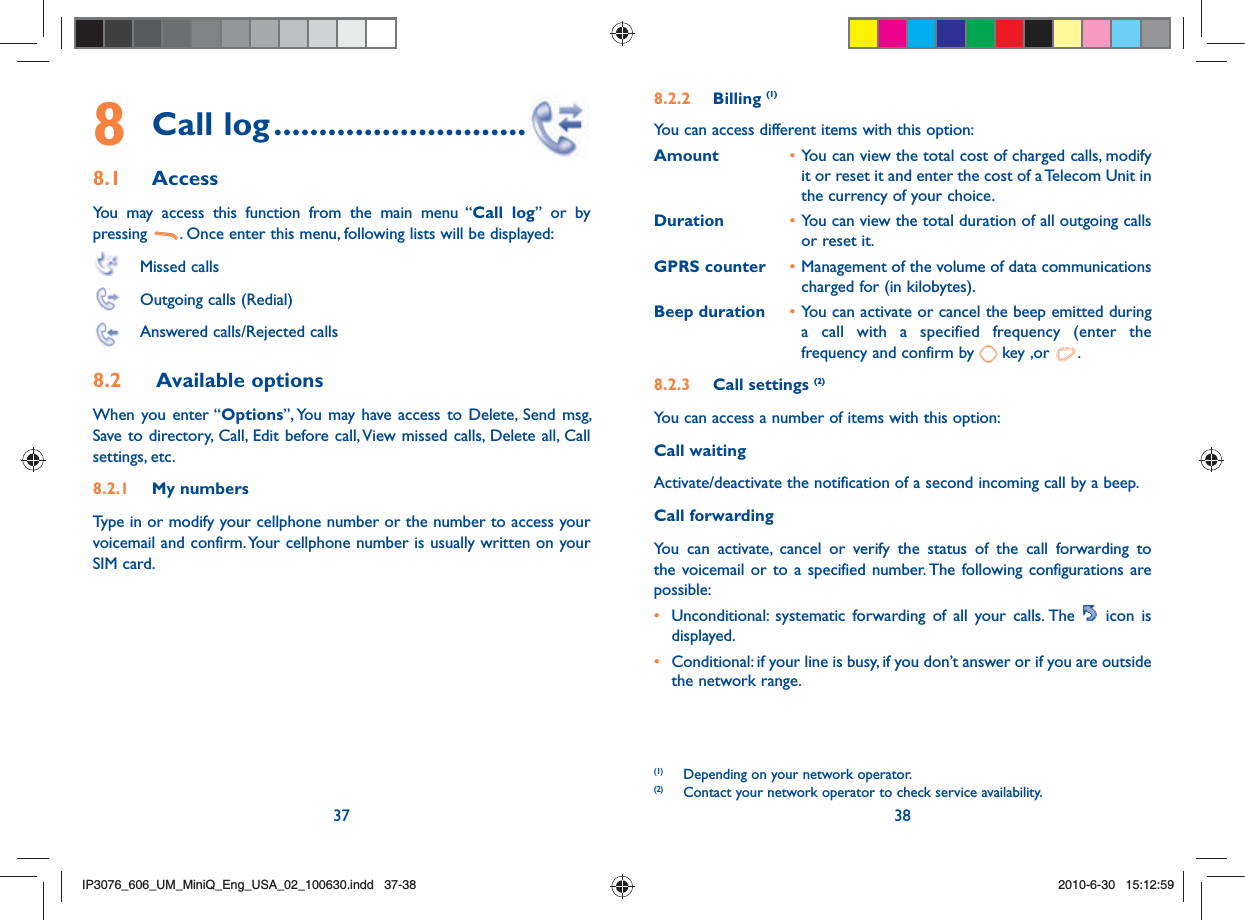 37 388 Call log ............................8.1 Access You may access this function from the main menu “Call log” or by pressing  . Once enter this menu, following lists will be displayed: Missed calls  Outgoing calls (Redial)  Answered calls/Rejected calls8.2  Available options When you enter “Options”, You may have access to Delete, Send msg, Save to directory, Call, Edit before call, View missed calls, Delete all, Call settings, etc.8.2.1  My numbers Type in or modify your cellphone number or the number to access your voicemail and confirm. Your cellphone number is usually written on your SIM card. 8.2.2  Billing (1)You can access different items with this option:Amount • You can view the total cost of charged calls, modify it or reset it and enter the cost of a Telecom Unit in the currency of your choice.Duration • You can view the total duration of all outgoing calls or reset it.GPRS counter • Management of the volume of data communications charged for (in kilobytes).Beep duration • You can activate or cancel the beep emitted during a call with a specified frequency (enter the frequency and confirm by   key ,or  .8.2.3  Call settings (2)You can access a number of items with this option:Call waitingActivate/deactivate the notification of a second incoming call by a beep. Call forwardingYou can activate, cancel or verify the status of the call forwarding to the voicemail or to a specified number. The following configurations are possible:•  Unconditional: systematic forwarding of all your calls. The   icon is displayed.•  Conditional: if your line is busy, if you don’t answer or if you are outside the network range.(1)  Depending on your network operator.(2)  Contact your network operator to check service availability. IP3076_606_UM_MiniQ_Eng_USA_02_100630.indd   37-38IP3076_606_UM_MiniQ_Eng_USA_02_100630.indd   37-382010-6-30   15:12:592010-6-30   15:12:59