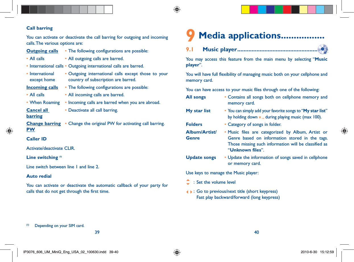 39 40Call barringYou can activate or deactivate the call barring for outgoing and incoming calls. The various options are:Outgoing calls • The following configurations are possible:• All calls  • All outgoing calls are barred.• International calls • Outgoing international calls are barred.• International   • Outgoing international calls except those to your   except home    country of subscription are barred. Incoming calls • The following configurations are possible:• All calls  • All incoming calls are barred.• When Roaming  • Incoming calls are barred when you are abroad.Cancel all  • Deactivate all call barring.barringChange barring • Change the original PW for activating call barring.PWCaller IDActivate/deactivate CLIR.Line switching (1)Line switch between line 1 and line 2.Auto redialYou can activate or deactivate the automatic callback of your party for calls that do not get through the first time. (1)  Depending on your SIM card.9 Media applications .................9.1 Music player ....................................................  You may access this feature from the main menu by selecting “Music player”.You will have full flexibility of managing music both on your cellphone and memory card.You can have access to your music files through one of the following:All songs  • Contains all songs both on cellphone memory and memory card.My star list  • You can simply add your favorite songs to “My star list” by holding down   during playing music (max 100).Folders  • Category of songs in folder.Album/Artist/  • Music files are categorized by Album, Artist or Genre  Genre based on information stored in the tags. Those missing such information will be classified as “Unknown files”.Update songs  • Update the information of songs saved in cellphone or memory card.Use keys to manage the Music player:   :  Set the volume level :  Go to previous/next title (short keypress)    Fast play backward/forward (long keypress)IP3076_606_UM_MiniQ_Eng_USA_02_100630.indd   39-40IP3076_606_UM_MiniQ_Eng_USA_02_100630.indd   39-402010-6-30   15:12:592010-6-30   15:12:59
