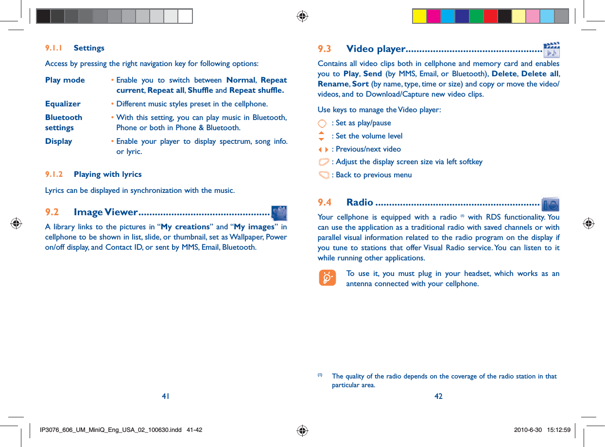 41 429.1.1 SettingsAccess by pressing the right navigation key for following options:Play mode •  Enable you to switch between Normal,  Repeat current, Repeat all,  Shuffle and Repeat shuffle.Equalizer • Different music styles preset in the cellphone.  Bluetooth settings•  With this setting, you can play music in Bluetooth, Phone or both in Phone &amp; Bluetooth.Display •  Enable your player to display spectrum, song info. or lyric.9.1.2  Playing with lyricsLyrics can be displayed in synchronization with the music.9.2 Image Viewer .....................................................A library links to the pictures in “My creations” and “My images” in cellphone to be shown in list, slide, or thumbnail, set as Wallpaper, Power on/off display, and Contact ID, or sent by MMS, Email, Bluetooth.9.3 Video player.......................................................Contains all video clips both in cellphone and memory card and enables you to Play,  Send (by MMS, Email, or Bluetooth), Delete,  Delete all, Rename, Sort (by name, type, time or size) and copy or move the video/videos, and to Download/Capture new video clips.Use keys to manage the Video player:  : Set as play/pause  : Set the volume level : Previous/next video : Adjust the display screen size via left softkey : Back to previous menu9.4 Radio ................................................................Your cellphone is equipped with a radio (1) with RDS functionality. You can use the application as a traditional radio with saved channels or with parallel visual information related to the radio program on the display if you tune to stations that offer Visual Radio service. You can listen to it while running other applications.  To use it, you must plug in your headset, which works as an antenna connected with your cellphone.(1)  The quality of the radio depends on the coverage of the radio station in that particular area.IP3076_606_UM_MiniQ_Eng_USA_02_100630.indd   41-42IP3076_606_UM_MiniQ_Eng_USA_02_100630.indd   41-422010-6-30   15:12:592010-6-30   15:12:59