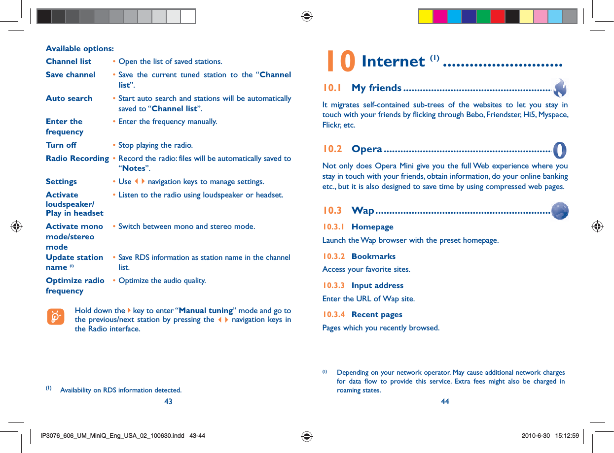43 44Available options: Channel list  • Open the list of saved stations.Save channel  • Save the current tuned station to the “Channel list”.Auto search  • Start auto search and stations will be automatically saved to “Channel list”.Enter the   • Enter the frequency manually. frequency  Turn off  • Stop playing the radio.Radio Recording  • Record the radio: files will be automatically saved to “Notes”.Settings  • Use   navigation keys to manage settings.Activate   • Listen to the radio using loudspeaker or headset.loudspeaker/Play in headsetActivate mono   • Switch between mono and stereo mode.mode/stereo modeUpdate station   • Save RDS information as station name in the channel name (1)  list.Optimize radio   • Optimize the audio quality.frequency  Hold down the   key to enter “Manual tuning” mode and go to the previous/next station by pressing the   navigation keys in the Radio interface.(1)  Availability on RDS information detected.10 Internet (1) ...........................10.1 My friends ........................................................It migrates self-contained sub-trees of the websites to let you stay in touch with your friends by flicking through Bebo, Friendster, Hi5, Myspace, Flickr, etc.10.2 Opera ...............................................................Not only does Opera Mini give you the full Web experience where you stay in touch with your friends, obtain information, do your online banking etc., but it is also designed to save time by using compressed web pages.10.3 Wap .................................................................10.3.1 HomepageLaunch the Wap browser with the preset homepage.10.3.2 BookmarksAccess your favorite sites.10.3.3 Input addressEnter the URL of Wap site.10.3.4 Recent pagesPages which you recently browsed.(1)  Depending on your network operator. May cause additional network charges for data flow to provide this service. Extra fees might also be charged in roaming states.IP3076_606_UM_MiniQ_Eng_USA_02_100630.indd   43-44IP3076_606_UM_MiniQ_Eng_USA_02_100630.indd   43-442010-6-30   15:12:592010-6-30   15:12:59