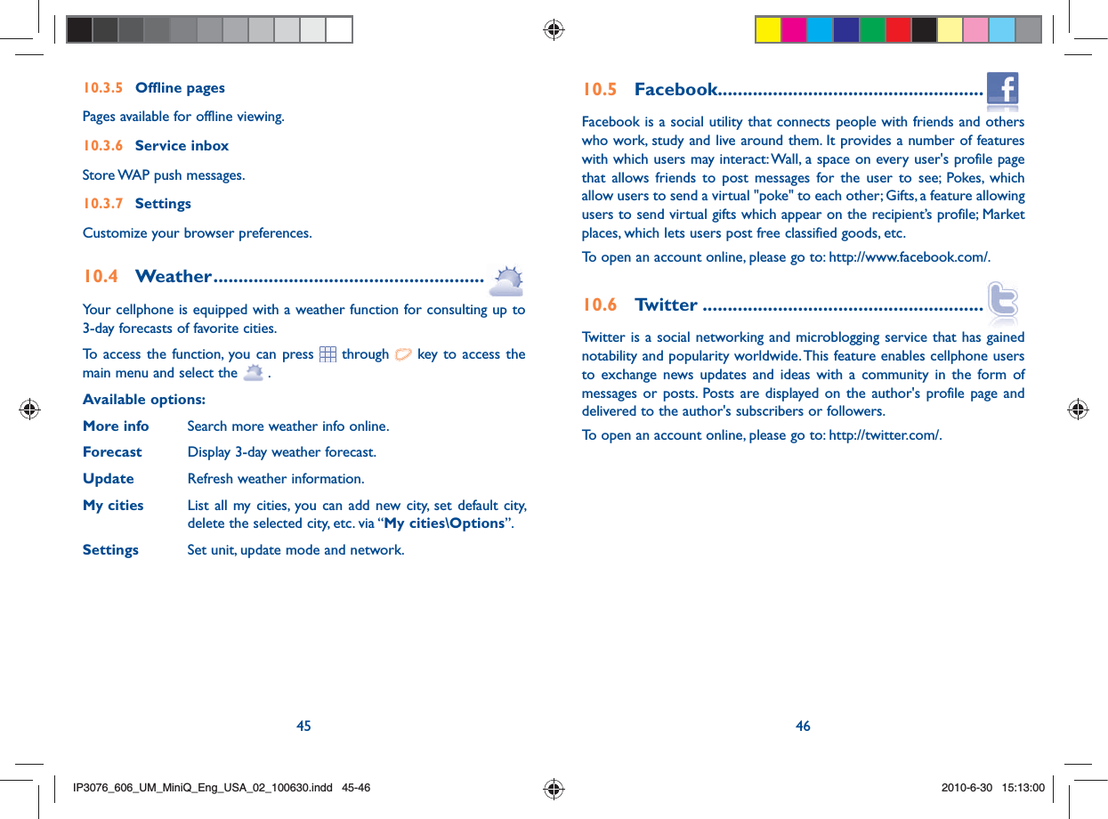 45 4610.3.5 Offline pagesPages available for offline viewing.10.3.6 Service inboxStore WAP push messages.10.3.7 Settings Customize your browser preferences.10.4 Weather ......................................................Your cellphone is equipped with a weather function for consulting up to 3-day forecasts of favorite cities.To access the function, you can press  through   key to access the main menu and select the   .Available options:More info  Search more weather info online.Forecast  Display 3-day weather forecast.Update  Refresh weather information.My cities  List all my cities, you can add new city, set default city,   delete the selected city, etc. via “My cities\Options”. Settings  Set unit, update mode and network.10.5 Facebook.....................................................Facebook is a social utility that connects people with friends and others who work, study and live around them. It provides a number of features with which users may interact: Wall, a space on every user&apos;s profile page that allows friends to post messages for the user to see; Pokes, which allow users to send a virtual &quot;poke&quot; to each other; Gifts, a feature allowing users to send virtual gifts which appear on the recipient’s profile; Market places, which lets users post free classified goods, etc.To open an account online, please go to: http://www.facebook.com/.10.6 Twitter ........................................................Twitter is a social networking and microblogging service that has gained notability and popularity worldwide. This feature enables cellphone users to exchange news updates and ideas with a community in the form of messages or posts. Posts are displayed on the author&apos;s profile page and delivered to the author&apos;s subscribers or followers.To open an account online, please go to: http://twitter.com/.IP3076_606_UM_MiniQ_Eng_USA_02_100630.indd   45-46IP3076_606_UM_MiniQ_Eng_USA_02_100630.indd   45-462010-6-30   15:13:002010-6-30   15:13:00