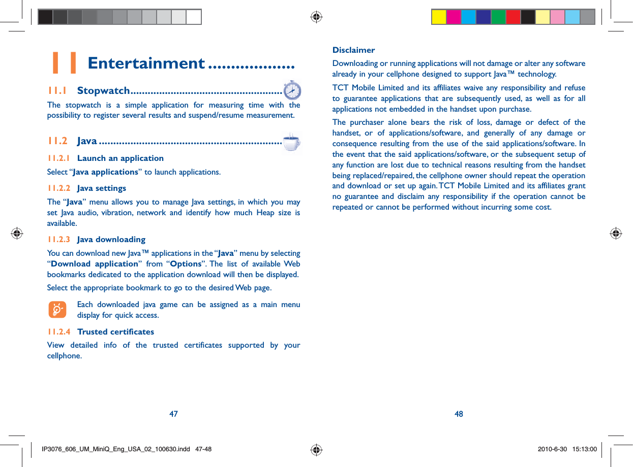 47 4811 Entertainment ...................11.1 Stopwatch ........................................................The stopwatch is a simple application for measuring time with the possibility to register several results and suspend/resume measurement.11.2 Java ..................................................................11.2.1  Launch an applicationSelect “Java applications” to launch applications.11.2.2 Java settingsThe “Java” menu allows you to manage Java settings, in which you may set Java audio, vibration, network and identify how much Heap size is available.11.2.3 Java downloading You can download new Java™ applications in the “Java” menu by selecting “Download application” from “Options”. The list of available Web bookmarks dedicated to the application download will then be displayed.Select the appropriate bookmark to go to the desired Web page.  Each downloaded java game can be assigned as a main menu display for quick access.11.2.4  Trusted certificates   View detailed info of the trusted certificates supported by your cellphone.Disclaimer Downloading or running applications will not damage or alter any software already in your cellphone designed to support Java™ technology.TCT Mobile Limited and its affiliates waive any responsibility and refuse to guarantee applications that are subsequently used, as well as for all applications not embedded in the handset upon purchase.The purchaser alone bears the risk of loss, damage or defect of the handset, or of applications/software, and generally of any damage or consequence resulting from the use of the said applications/software. In the event that the said applications/software, or the subsequent setup of any function are lost due to technical reasons resulting from the handset being replaced/repaired, the cellphone owner should repeat the operation and download or set up again. TCT Mobile Limited and its affiliates grant no guarantee and disclaim any responsibility if the operation cannot be repeated or cannot be performed without incurring some cost.IP3076_606_UM_MiniQ_Eng_USA_02_100630.indd   47-48IP3076_606_UM_MiniQ_Eng_USA_02_100630.indd   47-482010-6-30   15:13:002010-6-30   15:13:00