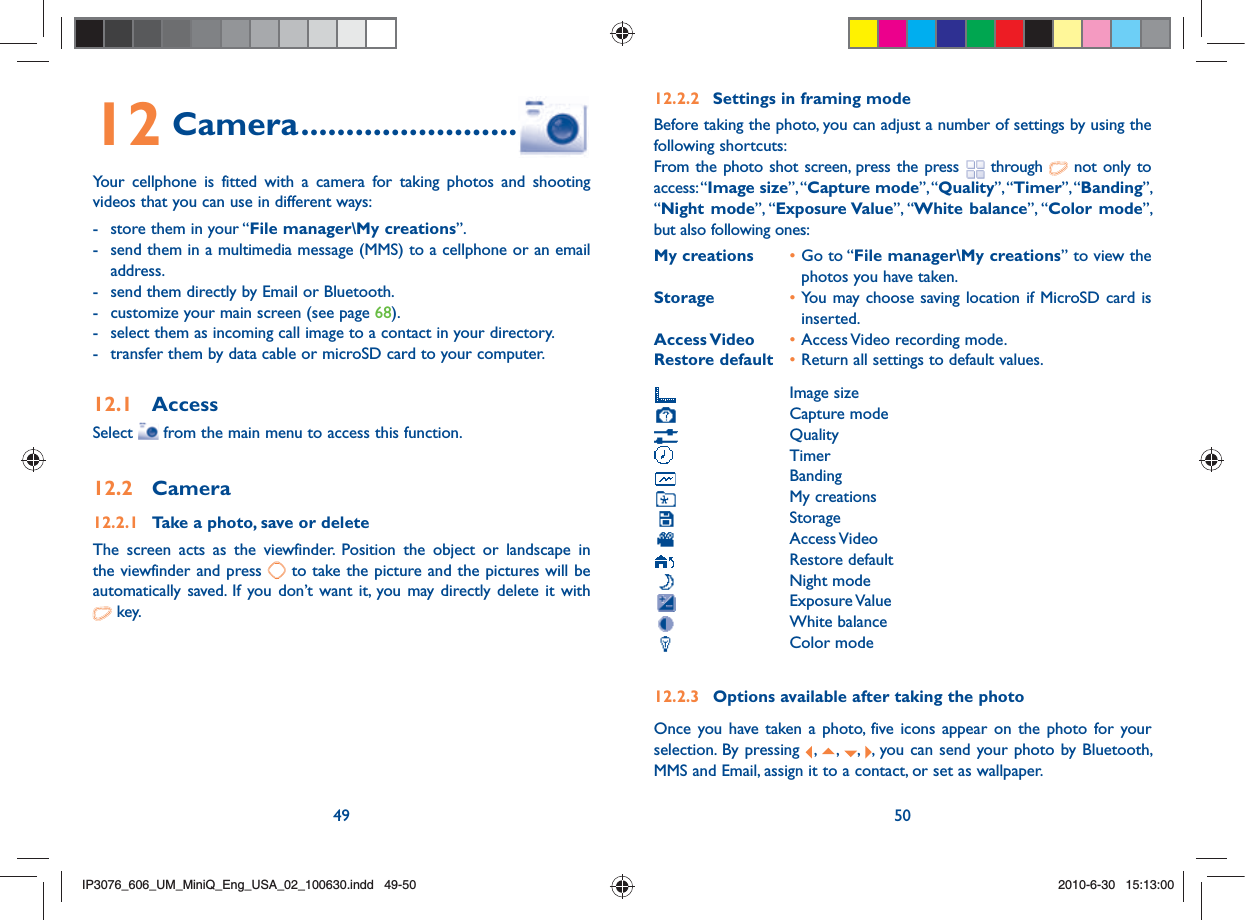 49 5012 Camera ........................Your cellphone is fitted with a camera for taking photos and shooting videos that you can use in different ways:-  store them in your “File manager\My creations”.-  send them in a multimedia message (MMS) to a cellphone or an email address.-  send them directly by Email or Bluetooth.-  customize your main screen (see page 68).-  select them as incoming call image to a contact in your directory.-  transfer them by data cable or microSD card to your computer.12.1 AccessSelect   from the main menu to access this function.12.2 Camera12.2.1  Take a photo, save or deleteThe screen acts as the viewfinder. Position the object or landscape in the viewfinder and press   to take the picture and the pictures will be automatically saved. If you don’t want it, you may directly delete it with   key.12.2.2  Settings in framing modeBefore taking the photo, you can adjust a number of settings by using the following shortcuts:From the photo shot screen, press the press   through   not only to access: “Image size”, “Capture mode”, “Quality”, “Timer”, “Banding”, “Night mode”, “Exposure Value”, “White balance”, “Color mode”, but also following ones:My creations • Go to “File manager\My creations” to view the photos you have taken.Storage  • You may choose saving location if MicroSD card is inserted.Access Video  • Access Video recording mode.Restore default  • Return all settings to default values. Image size Capture mode Quality Timer Banding My creations Storage Access Video Restore default Night mode Exposure Value White balance Color mode12.2.3  Options available after taking the photoOnce you have taken a photo, five icons appear on the photo for your selection. By pressing  ,  ,  ,  , you can send your photo by Bluetooth, MMS and Email, assign it to a contact, or set as wallpaper.IP3076_606_UM_MiniQ_Eng_USA_02_100630.indd   49-50IP3076_606_UM_MiniQ_Eng_USA_02_100630.indd   49-502010-6-30   15:13:002010-6-30   15:13:00