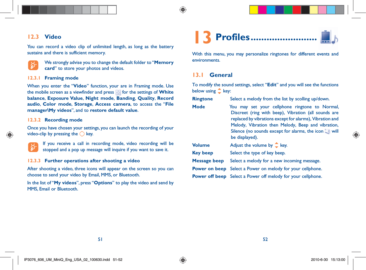 51 5212.3 VideoYou can record a video clip of unlimited length, as long as the battery sustains and there is sufficient memory.  We strongly advise you to change the default folder to “Memory card” to store your photos and videos.12.3.1 Framing modeWhen you enter the “Video” function, your are in Framing mode. Use the mobile screen as a viewfinder and press   for the settings of White balance,  Exposure Value,  Night mode,  Banding,  Quality,  Record audio,  Color mode,  Storage,  Access camera, to access the “File manager\My videos”, and to restore default value.12.3.2 Recording modeOnce you have chosen your settings, you can launch the recording of your video-clip by pressing the   key.   If you receive a call in recording mode, video recording will be stopped and a pop up message will inquire if you want to save it.12.3.3  Further operations after shooting a videoAfter shooting a video, three icons will appear on the screen so you can choose to send your video by Email, MMS, or Bluetooth.In the list of “My videos”, press “Options” to play the video and send by MMS, Email or Bluetooth.13 Profiles .........................With this menu, you may personalize ringtones for different events and environments.13.1 GeneralTo modify the sound settings, select “Edit” and you will see the functions below using   key:Ringtone  Select a melody from the list by scolling up/down.Mode  You may set your cellphone ringtone to Normal, Discreet (ring with beep), Vibration (all sounds are replaced by vibrations except for alarms), Vibration and Melody, Vibration then Melody, Beep and vibration, Silence (no sounds except for alarms, the icon  will be displayed).Volume  Adjust the volume by   key.Key beep  Select the type of key beep.Message beep  Select a melody for a new incoming message.Power on beep  Select a Power on melody for your cellphone.Power off beep  Select a Power off melody for your cellphone.IP3076_606_UM_MiniQ_Eng_USA_02_100630.indd   51-52IP3076_606_UM_MiniQ_Eng_USA_02_100630.indd   51-522010-6-30   15:13:002010-6-30   15:13:00