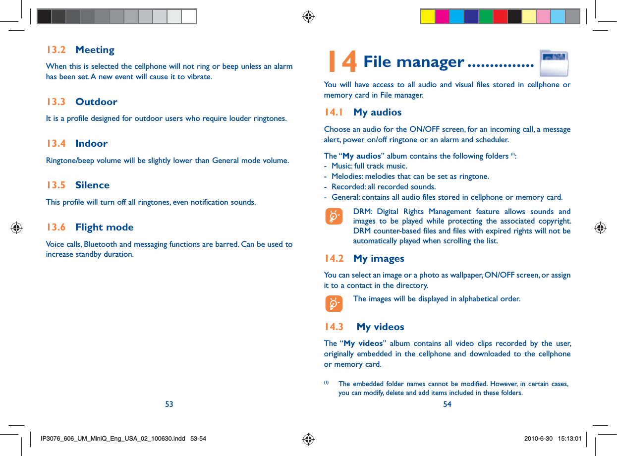 53 5413.2 MeetingWhen this is selected the cellphone will not ring or beep unless an alarm has been set. A new event will cause it to vibrate.13.3 OutdoorIt is a profile designed for outdoor users who require louder ringtones.13.4 IndoorRingtone/beep volume will be slightly lower than General mode volume. 13.5 SilenceThis profile will turn off all ringtones, even notification sounds.13.6 Flight modeVoice calls, Bluetooth and messaging functions are barred. Can be used to increase standby duration.14 File manager ...............You will have access to all audio and visual files stored in cellphone or memory card in File manager.14.1 My audiosChoose an audio for the ON/OFF screen, for an incoming call, a message alert, power on/off ringtone or an alarm and scheduler.The “My audios” album contains the following folders (1):-  Music: full track music.-  Melodies: melodies that can be set as ringtone.-  Recorded: all recorded sounds.-  General: contains all audio files stored in cellphone or memory card.  DRM: Digital Rights Management feature allows sounds and images to be played while protecting the associated copyright. DRM counter-based files and files with expired rights will not be automatically played when scrolling the list.14.2 My imagesYou can select an image or a photo as wallpaper, ON/OFF screen, or assign it to a contact in the directory.  The images will be displayed in alphabetical order.14.3   My videosThe “My videos” album contains all video clips recorded by the user, originally embedded in the cellphone and downloaded to the cellphone or memory card.(1)  The embedded folder names cannot be modified. However, in certain cases, you can modify, delete and add items included in these folders.IP3076_606_UM_MiniQ_Eng_USA_02_100630.indd   53-54IP3076_606_UM_MiniQ_Eng_USA_02_100630.indd   53-542010-6-30   15:13:012010-6-30   15:13:01