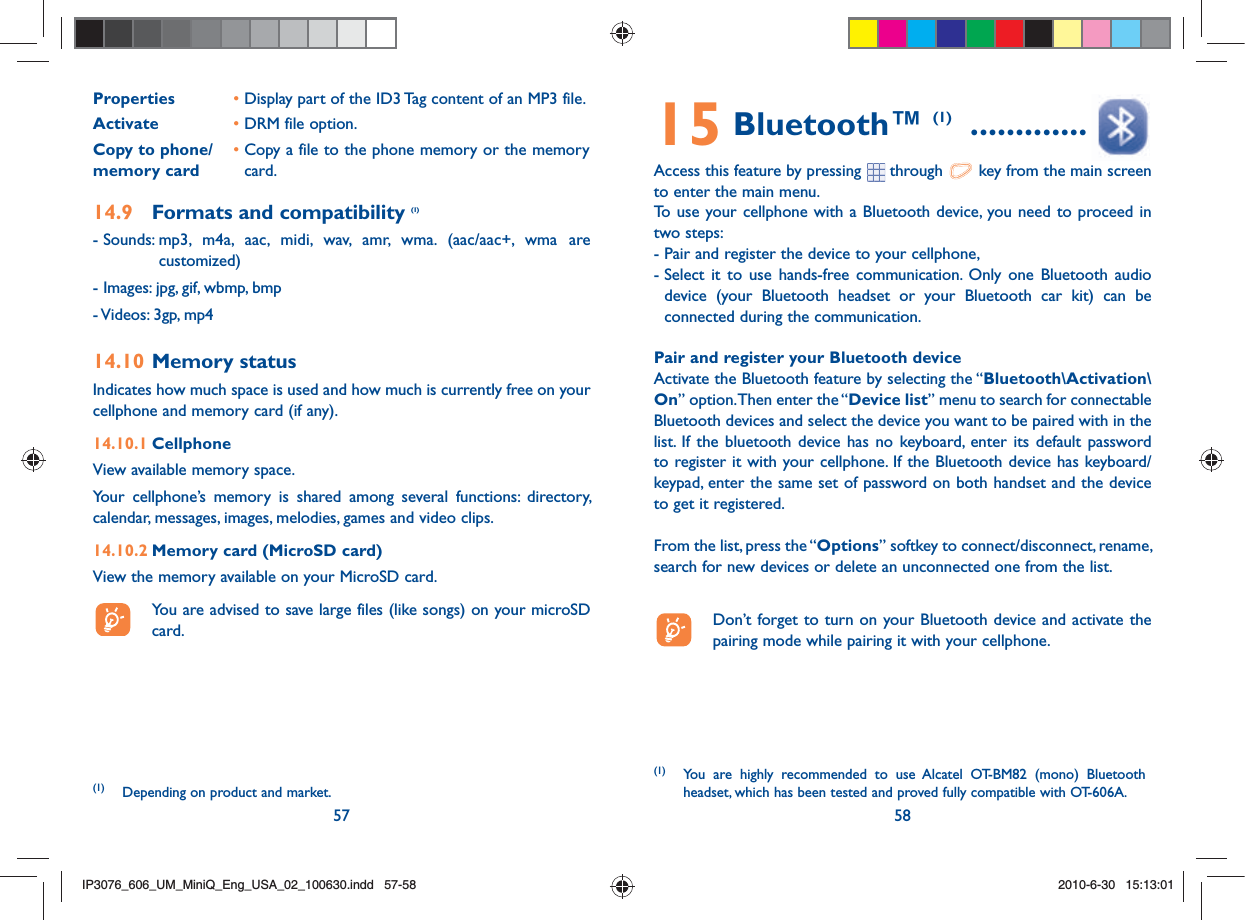 57 58Properties • Display part of the ID3 Tag content of an MP3 file.Activate • DRM file option.Copy to phone/memory card•  Copy a file to the phone memory or the memory card.14.9  Formats and compatibility (1)- Sounds:  mp3, m4a, aac, midi, wav, amr, wma. (aac/aac+, wma are customized)- Images: jpg, gif, wbmp, bmp- Videos: 3gp, mp414.10 Memory statusIndicates how much space is used and how much is currently free on your cellphone and memory card (if any).14.10.1 CellphoneView available memory space.Your cellphone’s memory is shared among several functions: directory, calendar, messages, images, melodies, games and video clips.14.10.2 Memory card (MicroSD card)View the memory available on your MicroSD card.  You are advised to save large files (like songs) on your microSD card. (1) Depending on product and market.15 Bluetooth™ (1)  .............Access this feature by pressing   through   key from the main screen to enter the main menu.To use your cellphone with a Bluetooth device, you need to proceed in two steps:- Pair and register the device to your cellphone,-  Select it to use hands-free communication. Only one Bluetooth audio device (your Bluetooth headset or your Bluetooth car kit) can be connected during the communication.Pair and register your Bluetooth deviceActivate the Bluetooth feature by selecting the “Bluetooth\Activation\On” option. Then enter the “Device list” menu to search for connectable Bluetooth devices and select the device you want to be paired with in the list. If the bluetooth device has no keyboard, enter its default password to register it with your cellphone. If the Bluetooth device has keyboard/keypad, enter the same set of password on both handset and the device to get it registered.From the list, press the “Options” softkey to connect/disconnect, rename, search for new devices or delete an unconnected one from the list.  Don’t forget to turn on your Bluetooth device and activate the pairing mode while pairing it with your cellphone.(1) You are highly recommended to use Alcatel OT-BM82 (mono) Bluetooth headset, which has been tested and proved fully compatible with OT-606A.IP3076_606_UM_MiniQ_Eng_USA_02_100630.indd   57-58IP3076_606_UM_MiniQ_Eng_USA_02_100630.indd   57-582010-6-30   15:13:012010-6-30   15:13:01