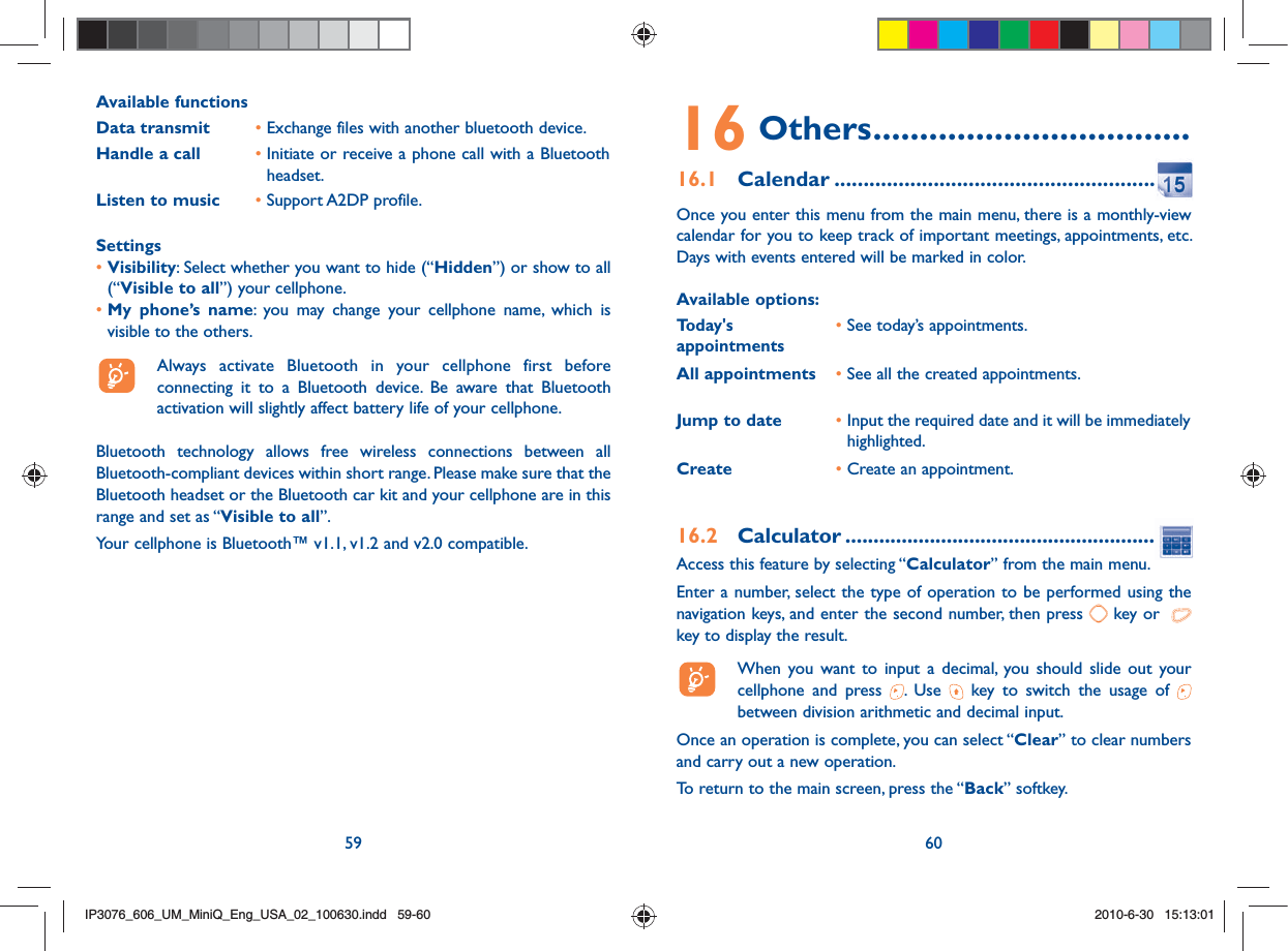 59 60Available functionsData transmit •  Exchange files with another bluetooth device.Handle a call •  Initiate or receive a phone call with a Bluetooth headset.Listen to music • Support A2DP profile.Settings•  Visibility: Select whether you want to hide (“Hidden”) or show to all (“Visible to all”) your cellphone.•  My phone’s name: you may change your cellphone name, which is visible to the others.  Always activate Bluetooth in your cellphone first before connecting it to a Bluetooth device. Be aware that Bluetooth activation will slightly affect battery life of your cellphone.Bluetooth technology allows free wireless connections between all Bluetooth-compliant devices within short range. Please make sure that the Bluetooth headset or the Bluetooth car kit and your cellphone are in this range and set as “Visible to all”.Your cellphone is Bluetooth™ v1.1, v1.2 and v2.0 compatible.16 Others ..................................16.1 Calendar ........................................................Once you enter this menu from the main menu, there is a monthly-view calendar for you to keep track of important meetings, appointments, etc. Days with events entered will be marked in color.Available options:Today&apos;s appointments• See today’s appointments.All appointments •  See all the created appointments.Jump to date •  Input the required date and it will be immediately highlighted.Create •  Create an appointment.16.2 Calculator .........................................................Access this feature by selecting “Calculator” from the main menu.Enter a number, select the type of operation to be performed using the navigation keys, and enter the second number, then press   key or    key to display the result.  When you want to input a decimal, you should slide out your cellphone and press  . Use   key to switch the usage of   between division arithmetic and decimal input.Once an operation is complete, you can select “Clear” to clear numbers and carry out a new operation.To return to the main screen, press the “Back” softkey.IP3076_606_UM_MiniQ_Eng_USA_02_100630.indd   59-60IP3076_606_UM_MiniQ_Eng_USA_02_100630.indd   59-602010-6-30   15:13:012010-6-30   15:13:01