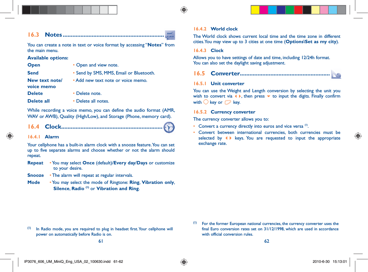 61 6216.3 Notes .................................................................You can create a note in text or voice format by accessing “Notes” from the main menu.Available options:Open       •  Open and view note.Send•  Send by SMS, MMS, Email or Bluetooth.New text note/voice memo•  Add new text note or voice memo.Delete •  Delete note.Delete all •  Delete all notes.While recording a voice memo, you can define the audio format (AMR, WAV or AWB), Quality (High/Low), and Storage (Phone, memory card).16.4 Clock .................................................................16.4.1 AlarmYour cellphone has a built-in alarm clock with a snooze feature. You can set up to five separate alarms and choose whether or not the alarm should repeat.Repeat •  You may select Once (default)/Every day/Days or customize to your desire.Snooze •  The alarm will repeat at regular intervals. Mode •  You may select the mode of Ringtone: Ring,  Vibration only, Silence,  Radio (1) or Vibration and Ring.16.4.2 World clockThe World clock shows current local time and the time zone in different cities. You may view up to 3 cities at one time (Options\Set as my city). 16.4.3 ClockAllows you to have settings of date and time, including 12/24h format.You can also set the daylight saving adjustment.16.5 Converter.........................................................16.5.1 Unit converterYou can use the Weight and Length conversion by selecting the unit you wish to convert via  , then press   to input the digits. Finally confirm with   key or   key.16.5.2 Currency converterThe currency converter allows you to:•  Convert a currency directly into euros and vice versa (1).•  Convert between international currencies, both currencies must be selected by   keys. You are requested to input the appropriate exchange rate.(1) For the former European national currencies, the currency converter uses the final Euro conversion rates set on 31/12/1998, which are used in accordance with official conversion rules.(1) In Radio mode, you are required to plug in headset first. Your cellphone will power on automatically before Radio is on.IP3076_606_UM_MiniQ_Eng_USA_02_100630.indd   61-62IP3076_606_UM_MiniQ_Eng_USA_02_100630.indd   61-622010-6-30   15:13:012010-6-30   15:13:01