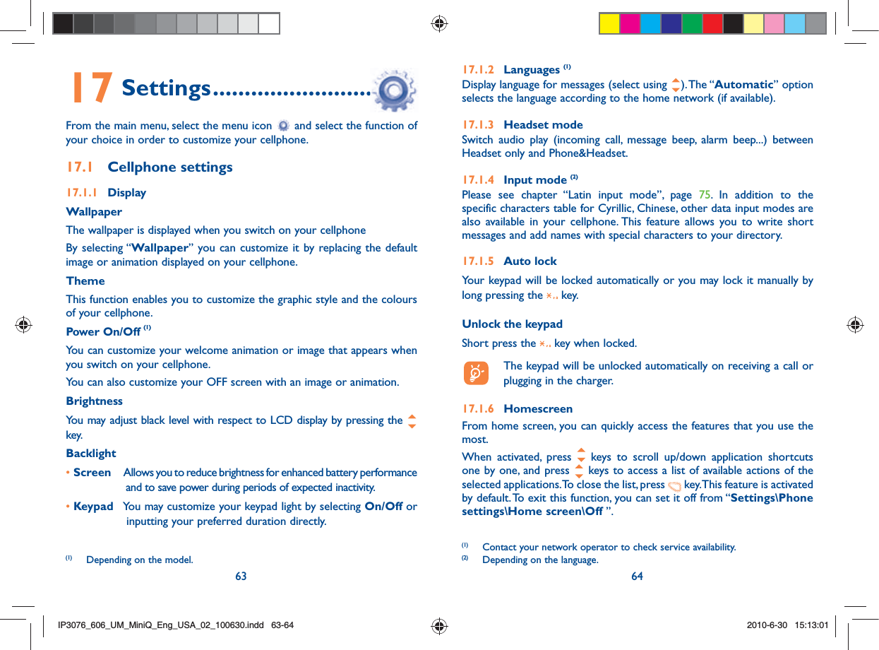 63 6417 Settings ................................From the main menu, select the menu icon   and select the function of your choice in order to customize your cellphone.17.1 Cellphone settings17.1.1 DisplayWallpaperThe wallpaper is displayed when you switch on your cellphoneBy selecting “Wallpaper” you can customize it by replacing the default image or animation displayed on your cellphone.ThemeThis function enables you to customize the graphic style and the colours of your cellphone.Power On/Off (1)You can customize your welcome animation or image that appears when you switch on your cellphone.You can also customize your OFF screen with an image or animation.BrightnessYou may adjust black level with respect to LCD display by pressing the   key.Backlight• Screen  Allows you to reduce brightness for enhanced battery performance and to save power during periods of expected inactivity.• Keypad  You may customize your keypad light by selecting On/Off or inputting your preferred duration directly.(1)  Depending on the model.17.1.2 Languages (1)Display language for messages (select using  ). The “Automatic” option selects the language according to the home network (if available).17.1.3 Headset modeSwitch audio play (incoming call, message beep, alarm beep...) between Headset only and Phone&amp;Headset.17.1.4 Input mode (2)Please see chapter “Latin input mode”, page 75. In addition to the specific characters table for Cyrillic, Chinese, other data input modes are also available in your cellphone. This feature allows you to write short messages and add names with special characters to your directory.17.1.5 Auto lockYour keypad will be locked automatically or you may lock it manually by long pressing the   key.Unlock the keypadShort press the   key when locked.  The keypad will be unlocked automatically on receiving a call or plugging in the charger.17.1.6 HomescreenFrom home screen, you can quickly access the features that you use the most.When activated, press   keys to scroll up/down application shortcuts one by one, and press   keys to access a list of available actions of the selected applications. To close the list, press   key. This feature is activated by default. To exit this function, you can set it off from “Settings\Phone settings\Home screen\Off ”.(1)  Contact your network operator to check service availability.(2)  Depending on the language.IP3076_606_UM_MiniQ_Eng_USA_02_100630.indd   63-64IP3076_606_UM_MiniQ_Eng_USA_02_100630.indd   63-642010-6-30   15:13:012010-6-30   15:13:01