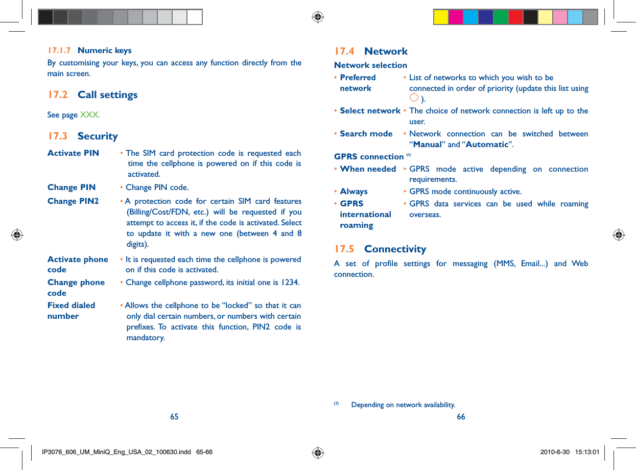 65 6617.1.7 Numeric keysBy customising your keys, you can access any function directly from the main screen.17.2 Call settings See page XXX.17.3 SecurityActivate PIN •  The SIM card protection code is requested each time the cellphone is powered on if this code is activated.Change PIN • Change PIN code.Change PIN2•  A protection code for certain SIM card features (Billing/Cost/FDN, etc.) will be requested if you attempt to access it, if the code is activated. Select to update it with a new one (between 4 and 8 digits).Activate phone code •  It is requested each time the cellphone is powered on if this code is activated.Change phone code•  Change cellphone password, its initial one is 1234.Fixed dialed number•  Allows the cellphone to be “locked” so that it can only dial certain numbers, or numbers with certain prefixes. To activate this function, PIN2 code is mandatory.17.4 NetworkNetwork selection• Preferred • List of networks to which you wish to be  network    connected in order of priority (update this list using  ).• Select network • The choice of network connection is left up to the user.• Search mode • Network connection can be switched between “Manual” and “Automatic”.GPRS connection (1)• When needed • GPRS mode active depending on connection requirements.• Always • GPRS mode continuously active.• GPRS   • GPRS data services can be used while roaming international    overseas. roaming 17.5 ConnectivityA set of profile settings for messaging (MMS, Email...) and Web connection.(1)   Depending on network availability.IP3076_606_UM_MiniQ_Eng_USA_02_100630.indd   65-66IP3076_606_UM_MiniQ_Eng_USA_02_100630.indd   65-662010-6-30   15:13:012010-6-30   15:13:01